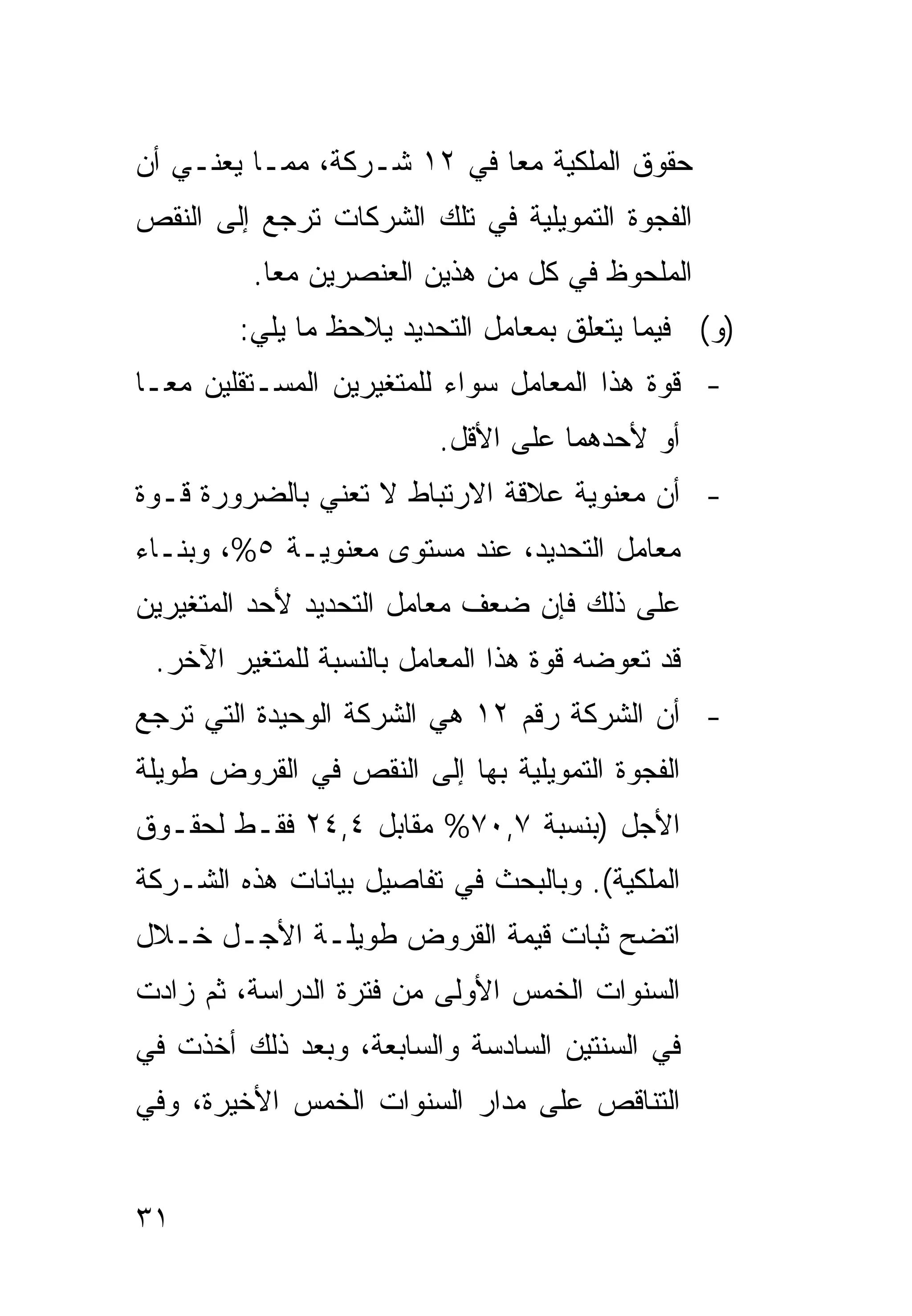 ‫ﺤﻘﻭﻕ ﺍﻟﻤﻠﻜﻴﺔ ﻤ ‪‬ﺎ ﻓﻲ ٢١ ﺸـﺭﻜﺔ، ﻤﻤـﺎ ﻴﻌﻨـﻲ ﺃﻥ‬
                            ‫ﻌ‬
‫ﺍﻟﻔﺠﻭﺓ ﺍﻟﺘﻤﻭﻴﻠﻴﺔ ﻓﻲ ﺘﻠﻙ ﺍﻟﺸﺭﻜﺎﺕ ﺘﺭﺠﻊ ﺇﻟﻰ ﺍﻟﻨﻘﺹ‬
         ‫ﺍﻟﻤﻠﺤﻭﻅ ﻓﻲ ﻜل ﻤﻥ ﻫﺫﻴﻥ ﺍﻟﻌﻨﺼﺭﻴﻥ ﻤ ‪‬ﺎ.‬
           ‫ﻌ‬
        ‫)ﻭ( ﻓﻴﻤﺎ ﻴﺘﻌﻠﻕ ﺒﻤﻌﺎﻤل ﺍﻟﺘﺤﺩﻴﺩ ﻴﻼﺤﻅ ﻤﺎ ﻴﻠﻲ:‬
‫- ﻗﻭﺓ ﻫﺫﺍ ﺍﻟﻤﻌﺎﻤل ﺴﻭﺍﺀ ﻟﻠﻤﺘﻐﻴﺭﻴﻥ ﺍﻟﻤﺴـﺘﻘﻠﻴﻥ ﻤ ‪‬ـﺎ‬
  ‫ﻌ‬
                         ‫ﺃﻭ ﻷﺤﺩﻫﻤﺎ ﻋﻠﻰ ﺍﻷﻗل.‬
‫- ﺃﻥ ﻤﻌﻨﻭﻴﺔ ﻋﻼﻗﺔ ﺍﻻﺭﺘﺒﺎﻁ ﻻ ﺘﻌﻨﻲ ﺒﺎﻟﻀﺭﻭﺭﺓ ﻗـﻭﺓ‬
‫ﻤﻌﺎﻤل ﺍﻟﺘﺤﺩﻴﺩ، ﻋﻨﺩ ﻤﺴﺘﻭﻯ ﻤﻌﻨﻭﻴـﺔ ٥%، ﻭﺒﻨـﺎﺀ‬
‫ﻋﻠﻰ ﺫﻟﻙ ﻓﺈﻥ ﻀﻌﻑ ﻤﻌﺎﻤل ﺍﻟﺘﺤﺩﻴﺩ ﻷﺤﺩ ﺍﻟﻤﺘﻐﻴﺭﻴﻥ‬
 ‫ﻗﺩ ﺘﻌﻭﻀﻪ ﻗﻭﺓ ﻫﺫﺍ ﺍﻟﻤﻌﺎﻤل ﺒﺎﻟﻨﺴﺒﺔ ﻟﻠﻤﺘﻐﻴﺭ ﺍﻵﺨﺭ.‬
‫- ﺃﻥ ﺍﻟﺸﺭﻜﺔ ﺭﻗﻡ ٢١ ﻫﻲ ﺍﻟﺸﺭﻜﺔ ﺍﻟﻭﺤﻴﺩﺓ ﺍﻟﺘﻲ ﺘﺭﺠﻊ‬
‫ﺍﻟﻔﺠﻭﺓ ﺍﻟﺘﻤﻭﻴﻠﻴﺔ ﺒﻬﺎ ﺇﻟﻰ ﺍﻟﻨﻘﺹ ﻓﻲ ﺍﻟﻘﺭﻭﺽ ﻁﻭﻴﻠﺔ‬
‫ﺍﻷﺠل )ﺒﻨﺴﺒﺔ ٧,٠٧% ﻤﻘﺎﺒل ٤,٤٢ ﻓﻘـﻁ ﻟﺤﻘـﻭﻕ‬
‫ﺍﻟﻤﻠﻜﻴﺔ(. ﻭﺒﺎﻟﺒﺤﺙ ﻓﻲ ﺘﻔﺎﺼﻴل ﺒﻴﺎﻨﺎﺕ ﻫﺫﻩ ﺍﻟﺸـﺭﻜﺔ‬
‫ﺍﺘﻀﺢ ﺜﺒﺎﺕ ﻗﻴﻤﺔ ﺍﻟﻘﺭﻭﺽ ﻁﻭﻴﻠـﺔ ﺍﻷﺠـل ﺨـﻼل‬
‫ﺍﻟﺴﻨﻭﺍﺕ ﺍﻟﺨﻤﺱ ﺍﻷﻭﻟﻰ ﻤﻥ ﻓﺘﺭﺓ ﺍﻟﺩﺭﺍﺴﺔ، ﺜﻡ ﺯﺍﺩﺕ‬
‫ﻓﻲ ﺍﻟﺴﻨﺘﻴﻥ ﺍﻟﺴﺎﺩﺴﺔ ﻭﺍﻟﺴﺎﺒﻌﺔ، ﻭﺒﻌﺩ ﺫﻟﻙ ﺃﺨﺫﺕ ﻓﻲ‬
‫ﺍﻟﺘﻨﺎﻗﺹ ﻋﻠﻰ ﻤﺩﺍﺭ ﺍﻟﺴﻨﻭﺍﺕ ﺍﻟﺨﻤﺱ ﺍﻷﺨﻴﺭﺓ، ﻭﻓﻲ‬


‫١٣‬
 