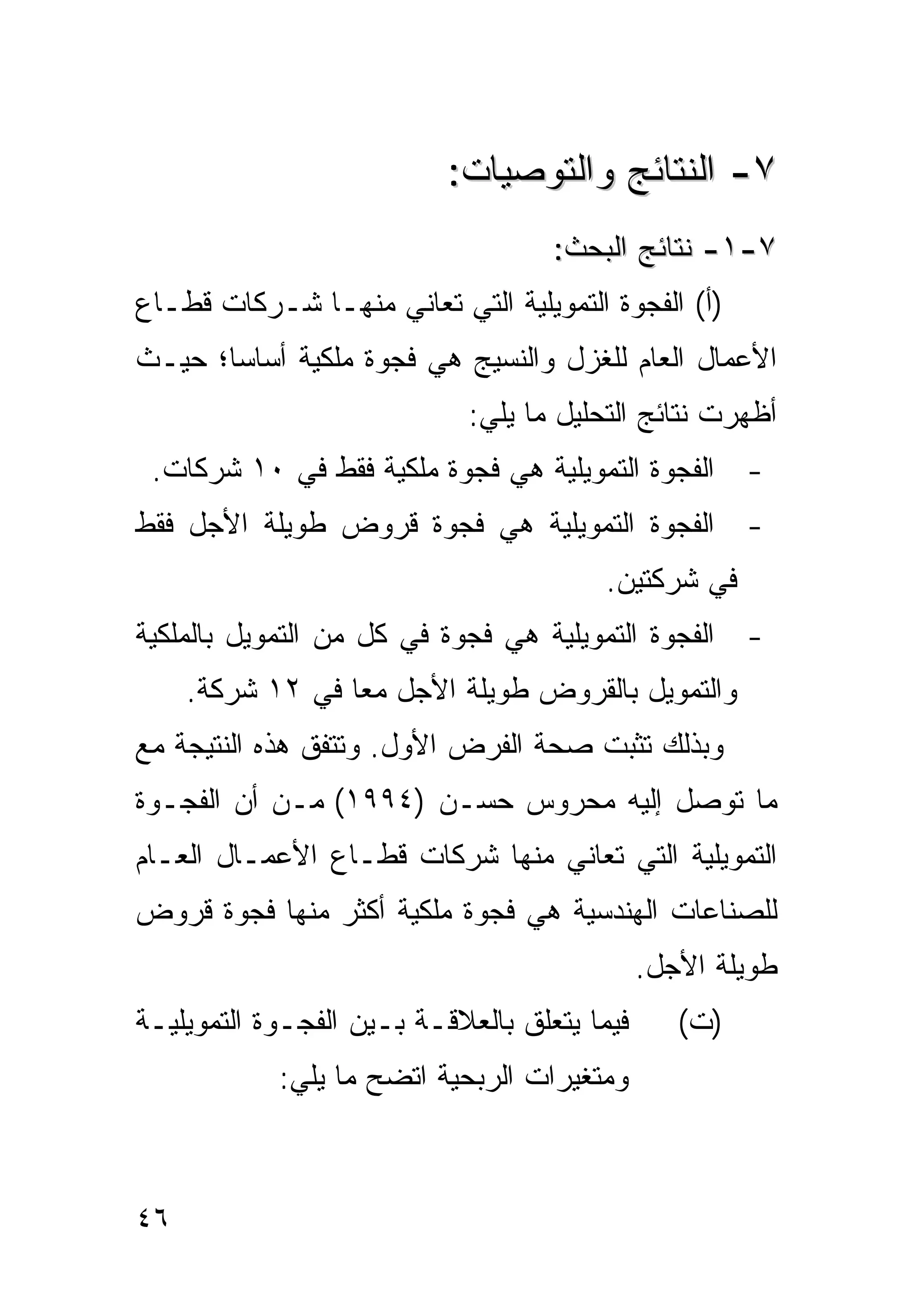 ‫٧- ﺍﻟﻨﺘﺎﺌﺞ ﻭﺍﻟﺘﻭﺼ ‪‬ﺎﺕ:‬
                              ‫ﻴ‬
                                    ‫٧-١- ﻨﺘﺎﺌﺞ ﺍﻟﺒﺤﺙ:‬
‫)ﺃ( ﺍﻟﻔﺠﻭﺓ ﺍﻟﺘﻤﻭﻴﻠﻴﺔ ﺍﻟﺘﻲ ﺘﻌﺎﻨﻲ ﻤﻨﻬـﺎ ﺸـﺭﻜﺎﺕ ﻗﻁـﺎﻉ‬
‫ﺍﻷﻋﻤﺎل ﺍﻟﻌﺎﻡ ﻟﻠﻐﺯل ﻭﺍﻟﻨﺴﻴﺞ ﻫﻲ ﻓﺠﻭﺓ ﻤﻠﻜﻴﺔ ﺃﺴﺎ ‪‬ﺎ؛ ﺤﻴـﺙ‬
       ‫ﺴ‬
                             ‫ﺃﻅﻬﺭﺕ ﻨﺘﺎﺌﺞ ﺍﻟﺘﺤﻠﻴل ﻤﺎ ﻴﻠﻲ:‬
 ‫- ﺍﻟﻔﺠﻭﺓ ﺍﻟﺘﻤﻭﻴﻠﻴﺔ ﻫﻲ ﻓﺠﻭﺓ ﻤﻠﻜﻴﺔ ﻓﻘﻁ ﻓﻲ ٠١ ﺸﺭﻜﺎﺕ.‬
‫- ﺍﻟﻔﺠﻭﺓ ﺍﻟﺘﻤﻭﻴﻠﻴﺔ ﻫﻲ ﻓﺠﻭﺓ ﻗﺭﻭﺽ ﻁﻭﻴﻠﺔ ﺍﻷﺠل ﻓﻘﻁ‬
                                         ‫ﻓﻲ ﺸﺭﻜﺘﻴﻥ.‬
‫- ﺍﻟﻔﺠﻭﺓ ﺍﻟﺘﻤﻭﻴﻠﻴﺔ ﻫﻲ ﻓﺠﻭﺓ ﻓﻲ ﻜل ﻤﻥ ﺍﻟﺘﻤﻭﻴل ﺒﺎﻟﻤﻠﻜﻴﺔ‬
     ‫ﻭﺍﻟﺘﻤﻭﻴل ﺒﺎﻟﻘﺭﻭﺽ ﻁﻭﻴﻠﺔ ﺍﻷﺠل ﻤ ‪‬ﺎ ﻓﻲ ٢١ ﺸﺭﻜﺔ.‬
                  ‫ﻌ‬
‫ﻭﺒﺫﻟﻙ ﺘﺜﺒﺕ ﺼﺤﺔ ﺍﻟﻔﺭﺽ ﺍﻷﻭل. ﻭﺘﺘﻔﻕ ﻫﺫﻩ ﺍﻟﻨﺘﻴﺠﺔ ﻤﻊ‬
‫ﻤﺎ ﺘﻭﺼل ﺇﻟﻴﻪ ﻤﺤﺭﻭﺱ ﺤﺴـﻥ )٤٩٩١( ﻤـﻥ ﺃﻥ ﺍﻟﻔﺠـﻭﺓ‬
‫ﺍﻟﺘﻤﻭﻴﻠﻴﺔ ﺍﻟﺘﻲ ﺘﻌﺎﻨﻲ ﻤﻨﻬﺎ ﺸﺭﻜﺎﺕ ﻗﻁـﺎﻉ ﺍﻷﻋﻤـﺎل ﺍﻟﻌـﺎﻡ‬
‫ﻟﻠﺼﻨﺎﻋﺎﺕ ﺍﻟﻬﻨﺩﺴﻴﺔ ﻫﻲ ﻓﺠﻭﺓ ﻤﻠﻜﻴﺔ ﺃﻜﺜﺭ ﻤﻨﻬﺎ ﻓﺠﻭﺓ ﻗﺭﻭﺽ‬
                                              ‫ﻁﻭﻴﻠﺔ ﺍﻷﺠل.‬
‫ﻓﻴﻤﺎ ﻴﺘﻌﻠﻕ ﺒﺎﻟﻌﻼﻗـﺔ ﺒـﻴﻥ ﺍﻟﻔﺠـﻭﺓ ﺍﻟﺘﻤﻭﻴﻠﻴـﺔ‬      ‫)ﺕ(‬
            ‫ﻭﻤﺘﻐﻴﺭﺍﺕ ﺍﻟﺭﺒﺤﻴﺔ ﺍﺘﻀﺢ ﻤﺎ ﻴﻠﻲ:‬



‫٦٤‬
 