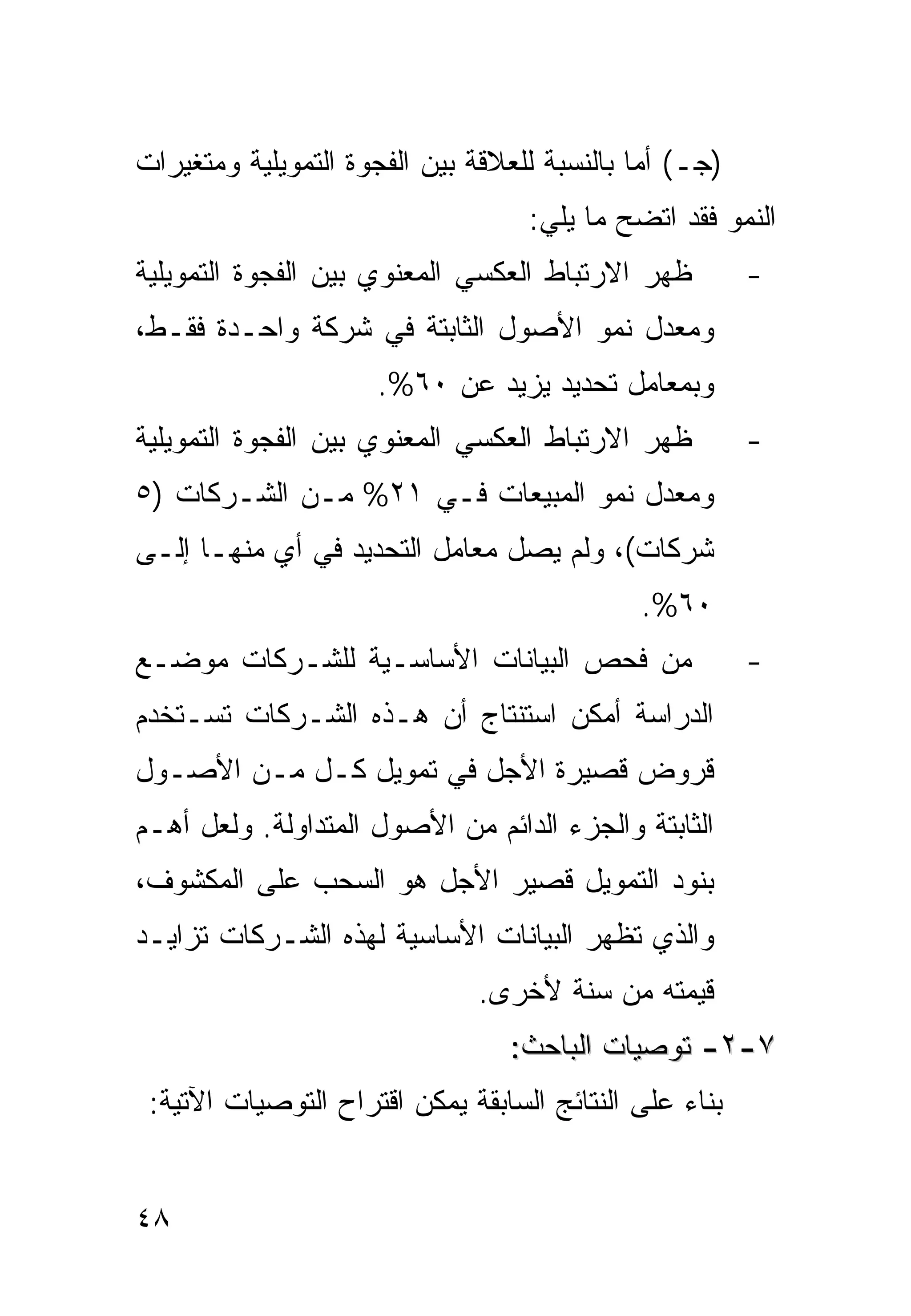 ‫)ﺠـ( ﺃﻤﺎ ﺒﺎﻟﻨﺴﺒﺔ ﻟﻠﻌﻼﻗﺔ ﺒﻴﻥ ﺍﻟﻔﺠﻭﺓ ﺍﻟﺘﻤﻭﻴﻠﻴﺔ ﻭﻤﺘﻐﻴﺭﺍﺕ‬
                                   ‫ﺍﻟﻨﻤﻭ ﻓﻘﺩ ﺍﺘﻀﺢ ﻤﺎ ﻴﻠﻲ:‬
‫ﻅﻬﺭ ﺍﻻﺭﺘﺒﺎﻁ ﺍﻟﻌﻜﺴﻲ ﺍﻟﻤﻌﻨﻭﻱ ﺒﻴﻥ ﺍﻟﻔﺠﻭﺓ ﺍﻟﺘﻤﻭﻴﻠﻴﺔ‬         ‫-‬
‫ﻭﻤﻌﺩل ﻨﻤﻭ ﺍﻷﺼﻭل ﺍﻟﺜﺎﺒﺘﺔ ﻓﻲ ﺸﺭﻜﺔ ﻭﺍﺤـﺩﺓ ﻓﻘـﻁ،‬
                     ‫ﻭﺒﻤﻌﺎﻤل ﺘﺤﺩﻴﺩ ﻴﺯﻴﺩ ﻋﻥ ٠٦%.‬
‫ﻅﻬﺭ ﺍﻻﺭﺘﺒﺎﻁ ﺍﻟﻌﻜﺴﻲ ﺍﻟﻤﻌﻨﻭﻱ ﺒﻴﻥ ﺍﻟﻔﺠﻭﺓ ﺍﻟﺘﻤﻭﻴﻠﻴﺔ‬         ‫-‬
‫ﻭﻤﻌﺩل ﻨﻤﻭ ﺍﻟﻤﺒﻴﻌﺎﺕ ﻓـﻲ ١٢% ﻤـﻥ ﺍﻟﺸـﺭﻜﺎﺕ )٥‬
‫ﺸﺭﻜﺎﺕ(، ﻭﻟﻡ ﻴﺼل ﻤﻌﺎﻤل ﺍﻟﺘﺤﺩﻴﺩ ﻓﻲ ﺃﻱ ﻤﻨﻬـﺎ ﺇﻟـﻰ‬
                                             ‫٠٦%.‬
‫ﻤﻥ ﻓﺤﺹ ﺍﻟﺒﻴﺎﻨﺎﺕ ﺍﻷﺴﺎﺴـﻴﺔ ﻟﻠﺸـﺭﻜﺎﺕ ﻤﻭﻀـﻊ‬                 ‫-‬
‫ﺍﻟﺩﺭﺍﺴﺔ ﺃﻤﻜﻥ ﺍﺴﺘﻨﺘﺎﺝ ﺃﻥ ﻫـﺫﻩ ﺍﻟﺸـﺭﻜﺎﺕ ﺘﺴـﺘﺨﺩﻡ‬
‫ﻗﺭﻭﺽ ﻗﺼﻴﺭﺓ ﺍﻷﺠل ﻓﻲ ﺘﻤﻭﻴل ﻜـل ﻤـﻥ ﺍﻷﺼـﻭل‬
‫ﺍﻟﺜﺎﺒﺘﺔ ﻭﺍﻟﺠﺯﺀ ﺍﻟﺩﺍﺌﻡ ﻤﻥ ﺍﻷﺼﻭل ﺍﻟﻤﺘﺩﺍﻭﻟﺔ. ﻭﻟﻌل ﺃﻫـﻡ‬
‫ﺒﻨﻭﺩ ﺍﻟﺘﻤﻭﻴل ﻗﺼﻴﺭ ﺍﻷﺠل ﻫﻭ ﺍﻟﺴﺤﺏ ﻋﻠﻰ ﺍﻟﻤﻜﺸﻭﻑ،‬
‫ﻭﺍﻟﺫﻱ ﺘﻅﻬﺭ ﺍﻟﺒﻴﺎﻨﺎﺕ ﺍﻷﺴﺎﺴﻴﺔ ﻟﻬﺫﻩ ﺍﻟﺸـﺭﻜﺎﺕ ﺘﺯﺍﻴـﺩ‬
                              ‫ﻗﻴﻤﺘﻪ ﻤﻥ ﺴﻨﺔ ﻷﺨﺭﻯ.‬
                                 ‫٧-٢- ﺘﻭﺼﻴﺎﺕ ﺍﻟﺒﺎﺤﺙ:‬
 ‫ﺒﻨﺎﺀ ﻋﻠﻰ ﺍﻟﻨﺘﺎﺌﺞ ﺍﻟﺴﺎﺒﻘﺔ ﻴﻤﻜﻥ ﺍﻗﺘﺭﺍﺡ ﺍﻟﺘﻭﺼﻴﺎﺕ ﺍﻵﺘﻴﺔ:‬


‫٨٤‬
 