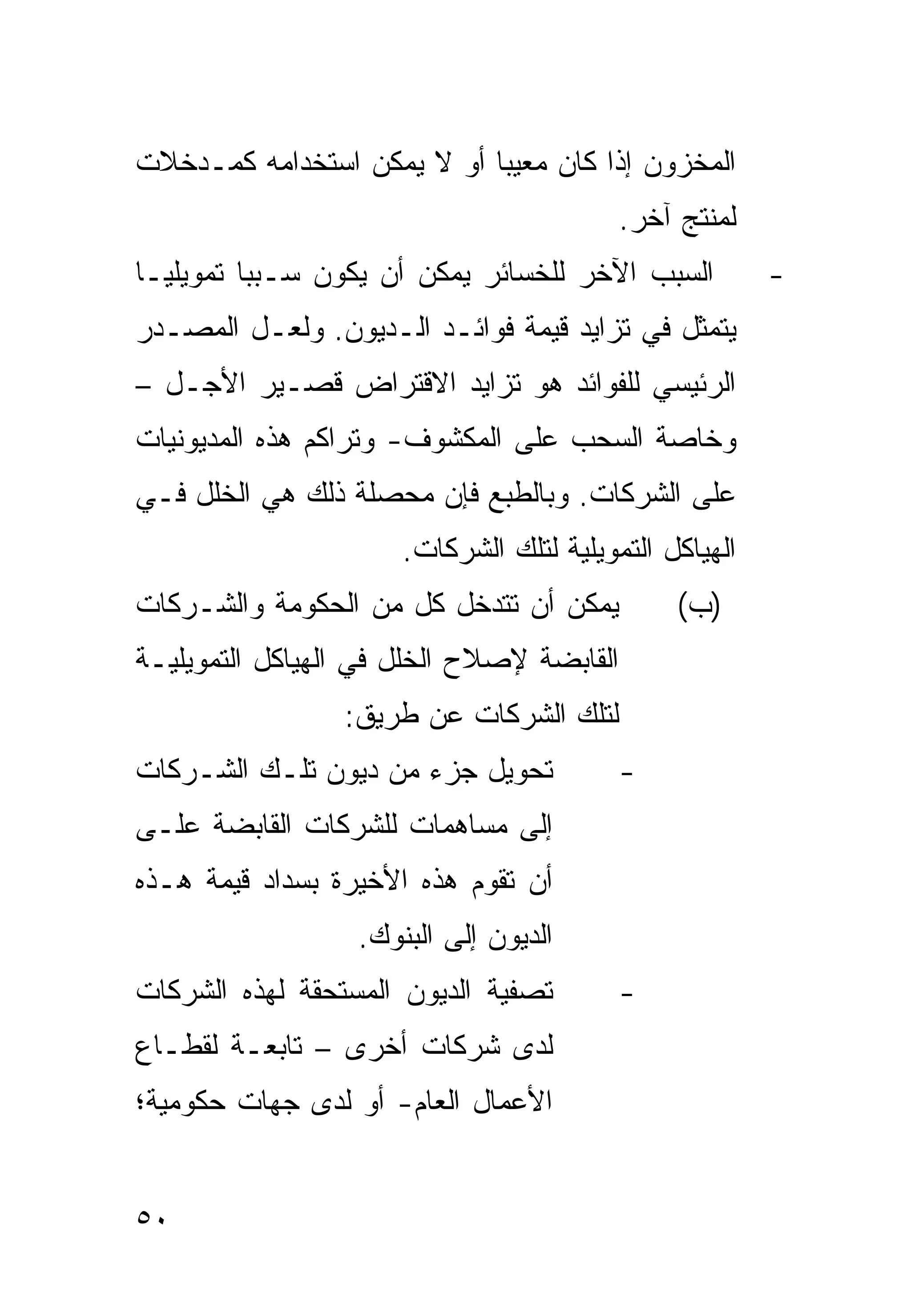 ‫ﺍﻟﻤﺨﺯﻭﻥ ﺇﺫﺍ ﻜﺎﻥ ﻤﻌﻴ ‪‬ﺎ ﺃﻭ ﻻ ﻴﻤﻜﻥ ﺍﺴﺘﺨﺩﺍﻤﻪ ﻜﻤـﺩﺨﻼﺕ‬
                            ‫ﺒ‬
                                           ‫ﻟﻤﻨﺘﺞ ﺁﺨﺭ.‬
‫ﺍﻟﺴﺒﺏ ﺍﻵﺨﺭ ﻟﻠﺨﺴﺎﺌﺭ ﻴﻤﻜﻥ ﺃﻥ ﻴﻜﻭﻥ ﺴـﺒ ‪‬ﺎ ﺘﻤﻭﻴﻠ ‪‬ـﺎ‬
  ‫ﻴ‬        ‫ﺒ‬                                            ‫-‬
‫ﻴﺘﻤﺜل ﻓﻲ ﺘﺯﺍﻴﺩ ﻗﻴﻤﺔ ﻓﻭﺍﺌـﺩ ﺍﻟـﺩﻴﻭﻥ. ﻭﻟﻌـل ﺍﻟﻤﺼـﺩﺭ‬
‫ﺍﻟﺭﺌﻴﺴﻲ ﻟﻠﻔﻭﺍﺌﺩ ﻫﻭ ﺘﺯﺍﻴﺩ ﺍﻻﻗﺘﺭﺍﺽ ﻗﺼـﻴﺭ ﺍﻷﺠـل –‬
‫ﻭﺨﺎﺼﺔ ﺍﻟﺴﺤﺏ ﻋﻠﻰ ﺍﻟﻤﻜﺸﻭﻑ- ﻭﺘﺭﺍﻜﻡ ﻫﺫﻩ ﺍﻟﻤﺩﻴﻭﻨﻴﺎﺕ‬
‫ﻋﻠﻰ ﺍﻟﺸﺭﻜﺎﺕ. ﻭﺒﺎﻟﻁﺒﻊ ﻓﺈﻥ ﻤﺤﺼﻠﺔ ﺫﻟﻙ ﻫﻲ ﺍﻟﺨﻠل ﻓـﻲ‬
                      ‫ﺍﻟﻬﻴﺎﻜل ﺍﻟﺘﻤﻭﻴﻠﻴﺔ ﻟﺘﻠﻙ ﺍﻟﺸﺭﻜﺎﺕ.‬
‫ﻴﻤﻜﻥ ﺃﻥ ﺘﺘﺩﺨل ﻜل ﻤﻥ ﺍﻟﺤﻜﻭﻤﺔ ﻭﺍﻟﺸـﺭﻜﺎﺕ‬           ‫)ﺏ(‬
‫ﺍﻟﻘﺎﺒﻀﺔ ﻹﺼﻼﺡ ﺍﻟﺨﻠل ﻓﻲ ﺍﻟﻬﻴﺎﻜل ﺍﻟﺘﻤﻭﻴﻠﻴـﺔ‬
                 ‫ﻟﺘﻠﻙ ﺍﻟﺸﺭﻜﺎﺕ ﻋﻥ ﻁﺭﻴﻕ:‬
‫ﺘﺤﻭﻴل ﺠﺯﺀ ﻤﻥ ﺩﻴﻭﻥ ﺘﻠـﻙ ﺍﻟﺸـﺭﻜﺎﺕ‬            ‫-‬
‫ﺇﻟﻰ ﻤﺴﺎﻫﻤﺎﺕ ﻟﻠﺸﺭﻜﺎﺕ ﺍﻟﻘﺎﺒﻀﺔ ﻋﻠـﻰ‬
‫ﺃﻥ ﺘﻘﻭﻡ ﻫﺫﻩ ﺍﻷﺨﻴﺭﺓ ﺒﺴﺩﺍﺩ ﻗﻴﻤﺔ ﻫـﺫﻩ‬
                  ‫ﺍﻟﺩﻴﻭﻥ ﺇﻟﻰ ﺍﻟﺒﻨﻭﻙ.‬
‫ﺘﺼﻔﻴﺔ ﺍﻟﺩﻴﻭﻥ ﺍﻟﻤﺴﺘﺤﻘﺔ ﻟﻬﺫﻩ ﺍﻟﺸﺭﻜﺎﺕ‬         ‫-‬
‫ﻟﺩﻯ ﺸﺭﻜﺎﺕ ﺃﺨﺭﻯ – ﺘﺎﺒﻌـﺔ ﻟﻘﻁـﺎﻉ‬
‫ﺍﻷﻋﻤﺎل ﺍﻟﻌﺎﻡ- ﺃﻭ ﻟﺩﻯ ﺠﻬﺎﺕ ﺤﻜﻭﻤﻴﺔ؛‬


‫٠٥‬
 