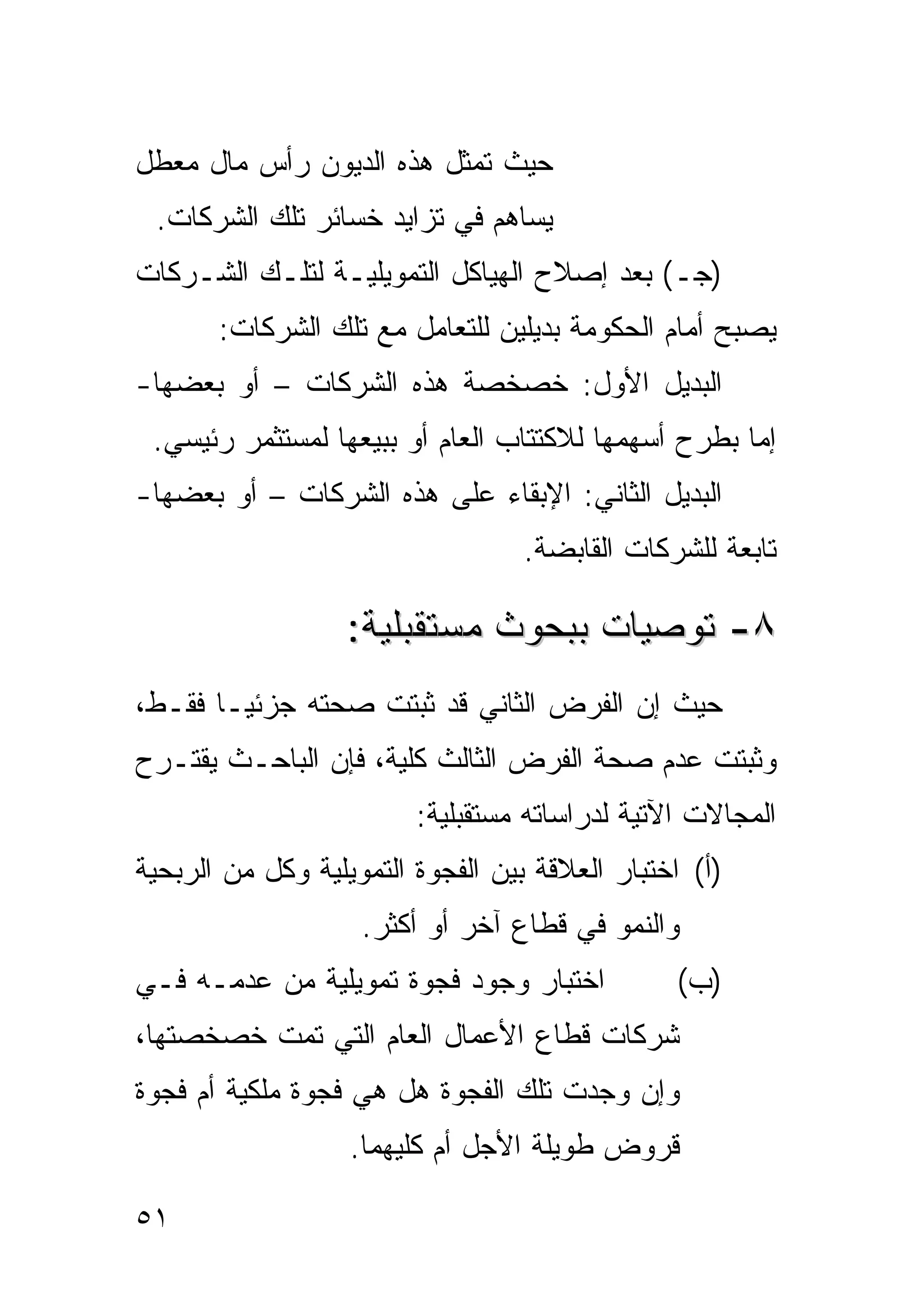 ‫ﺤﻴﺙ ﺘﻤﺜل ﻫﺫﻩ ﺍﻟﺩﻴﻭﻥ ﺭﺃﺱ ﻤﺎل ﻤﻌﻁل‬
 ‫ﻴﺴﺎﻫﻡ ﻓﻲ ﺘﺯﺍﻴﺩ ﺨﺴﺎﺌﺭ ﺘﻠﻙ ﺍﻟﺸﺭﻜﺎﺕ.‬
‫)ﺠـ( ﺒﻌﺩ ﺇﺼﻼﺡ ﺍﻟﻬﻴﺎﻜل ﺍﻟﺘﻤﻭﻴﻠﻴـﺔ ﻟﺘﻠـﻙ ﺍﻟﺸـﺭﻜﺎﺕ‬
       ‫ﻴﺼﺒﺢ ﺃﻤﺎﻡ ﺍﻟﺤﻜﻭﻤﺔ ﺒﺩﻴﻠﻴﻥ ﻟﻠﺘﻌﺎﻤل ﻤﻊ ﺘﻠﻙ ﺍﻟﺸﺭﻜﺎﺕ:‬
‫ﺍﻟﺒﺩﻴل ﺍﻷﻭل: ﺨﺼﺨﺼﺔ ﻫﺫﻩ ﺍﻟﺸﺭﻜﺎﺕ – ﺃﻭ ﺒﻌﻀﻬﺎ-‬
 ‫ﺇﻤﺎ ﺒﻁﺭﺡ ﺃﺴﻬﻤﻬﺎ ﻟﻼﻜﺘﺘﺎﺏ ﺍﻟﻌﺎﻡ ﺃﻭ ﺒﺒﻴﻌﻬﺎ ﻟﻤﺴﺘﺜﻤﺭ ﺭﺌﻴﺴﻲ.‬
‫ﺍﻟﺒﺩﻴل ﺍﻟﺜﺎﻨﻲ: ﺍﻹﺒﻘﺎﺀ ﻋﻠﻰ ﻫﺫﻩ ﺍﻟﺸﺭﻜﺎﺕ – ﺃﻭ ﺒﻌﻀﻬﺎ-‬
                                   ‫ﺘﺎﺒﻌﺔ ﻟﻠﺸﺭﻜﺎﺕ ﺍﻟﻘﺎﺒﻀﺔ.‬

                   ‫٨- ﺘﻭﺼﻴﺎﺕ ﺒﺒﺤﻭﺙ ﻤﺴﺘﻘﺒﻠﻴﺔ:‬
‫ﺤﻴﺙ ﺇﻥ ﺍﻟﻔﺭﺽ ﺍﻟﺜﺎﻨﻲ ﻗﺩ ﺜﺒﺘﺕ ﺼﺤﺘﻪ ﺠﺯﺌ ‪‬ـﺎ ﻓﻘـﻁ،‬
        ‫ﻴ‬
‫ﻭﺜﺒﺘﺕ ﻋﺩﻡ ﺼﺤﺔ ﺍﻟﻔﺭﺽ ﺍﻟﺜﺎﻟﺙ ﻜﻠﻴﺔ، ﻓﺈﻥ ﺍﻟﺒﺎﺤـﺙ ﻴﻘﺘـﺭﺡ‬
                         ‫ﺍﻟﻤﺠﺎﻻﺕ ﺍﻵﺘﻴﺔ ﻟﺩﺭﺍﺴﺎﺘﻪ ﻤﺴﺘﻘﺒﻠﻴﺔ:‬
‫)ﺃ( ﺍﺨﺘﺒﺎﺭ ﺍﻟﻌﻼﻗﺔ ﺒﻴﻥ ﺍﻟﻔﺠﻭﺓ ﺍﻟﺘﻤﻭﻴﻠﻴﺔ ﻭﻜل ﻤﻥ ﺍﻟﺭﺒﺤﻴﺔ‬
                    ‫ﻭﺍﻟﻨﻤﻭ ﻓﻲ ﻗﻁﺎﻉ ﺁﺨﺭ ﺃﻭ ﺃﻜﺜﺭ.‬
‫ﺍﺨﺘﺒﺎﺭ ﻭﺠﻭﺩ ﻓﺠﻭﺓ ﺘﻤﻭﻴﻠﻴﺔ ﻤﻥ ﻋﺩﻤـﻪ ﻓـﻲ‬           ‫)ﺏ(‬
‫ﺸﺭﻜﺎﺕ ﻗﻁﺎﻉ ﺍﻷﻋﻤﺎل ﺍﻟﻌﺎﻡ ﺍﻟﺘﻲ ﺘﻤﺕ ﺨﺼﺨﺼﺘﻬﺎ،‬
‫ﻭﺇﻥ ﻭﺠﺩﺕ ﺘﻠﻙ ﺍﻟﻔﺠﻭﺓ ﻫل ﻫﻲ ﻓﺠﻭﺓ ﻤﻠﻜﻴﺔ ﺃﻡ ﻓﺠﻭﺓ‬
                   ‫ﻗﺭﻭﺽ ﻁﻭﻴﻠﺔ ﺍﻷﺠل ﺃﻡ ﻜﻠﻴﻬﻤﺎ.‬

‫١٥‬
 