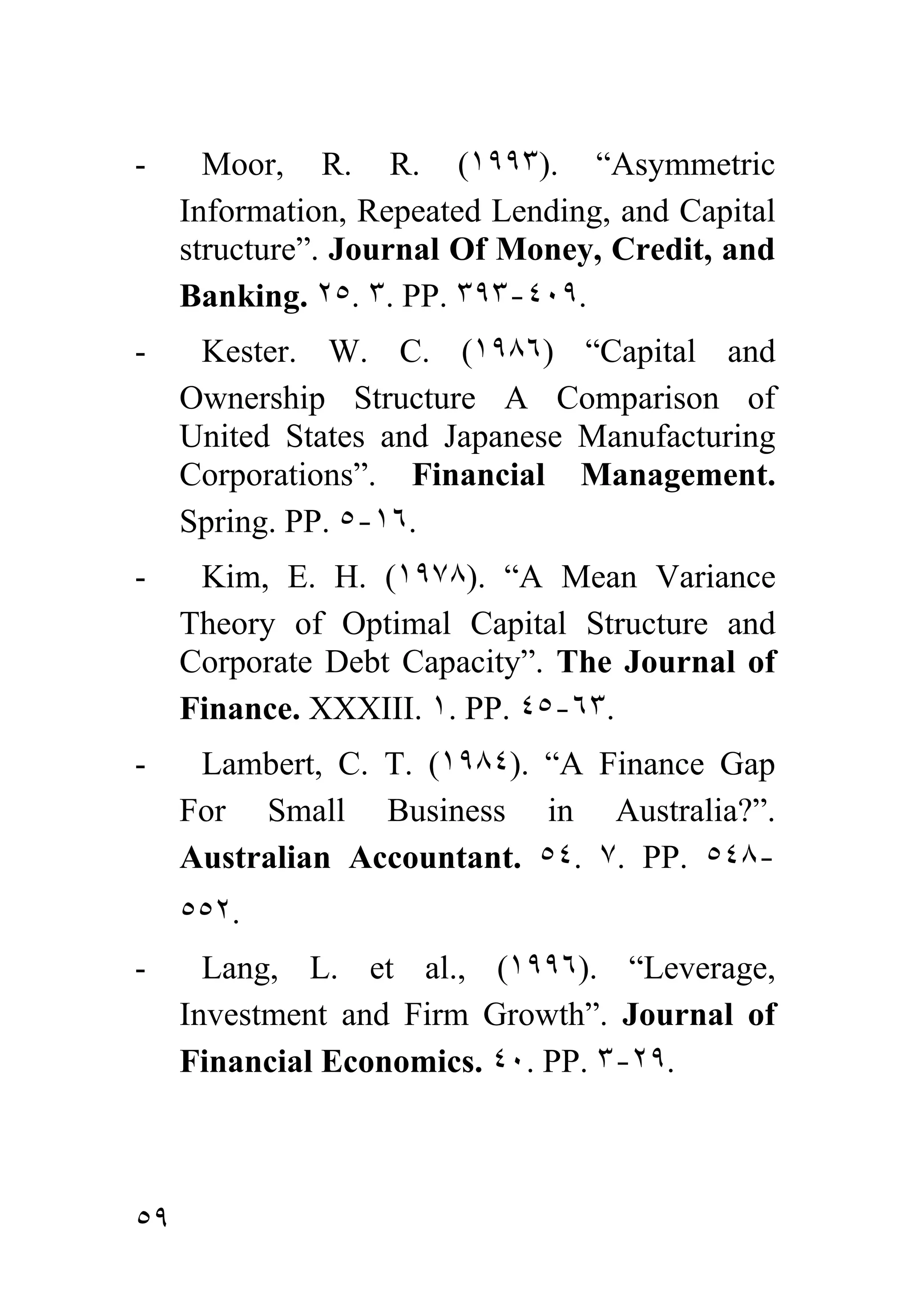 -      Moor, R. R. (١٩٩٣). “Asymmetric
     Information, Repeated Lending, and Capital
     structure”. Journal Of Money, Credit, and
     Banking. ٢٥. ٣. PP. ٣٩٣-٤٠٩.
-     Kester. W. C. (١٩٨٦) “Capital and
     Ownership Structure A Comparison of
     United States and Japanese Manufacturing
     Corporations”. Financial Management.
     Spring. PP. ٥-١٦.
-     Kim, E. H. (١٩٧٨). “A Mean Variance
     Theory of Optimal Capital Structure and
     Corporate Debt Capacity”. The Journal of
     Finance. XXXIII. ١. PP. ٤٥-٦٣.
-     Lambert, C. T. (١٩٨٤). “A Finance Gap
     For Small Business in Australia?”.
     Australian Accountant. ٥٤. ٧. PP. ٥٤٨-
     ٥٥٢.
-      Lang, L. et al., (١٩٩٦). “Leverage,
     Investment and Firm Growth”. Journal of
     Financial Economics. ٤٠. PP. ٣-٢٩.



٥٩
 