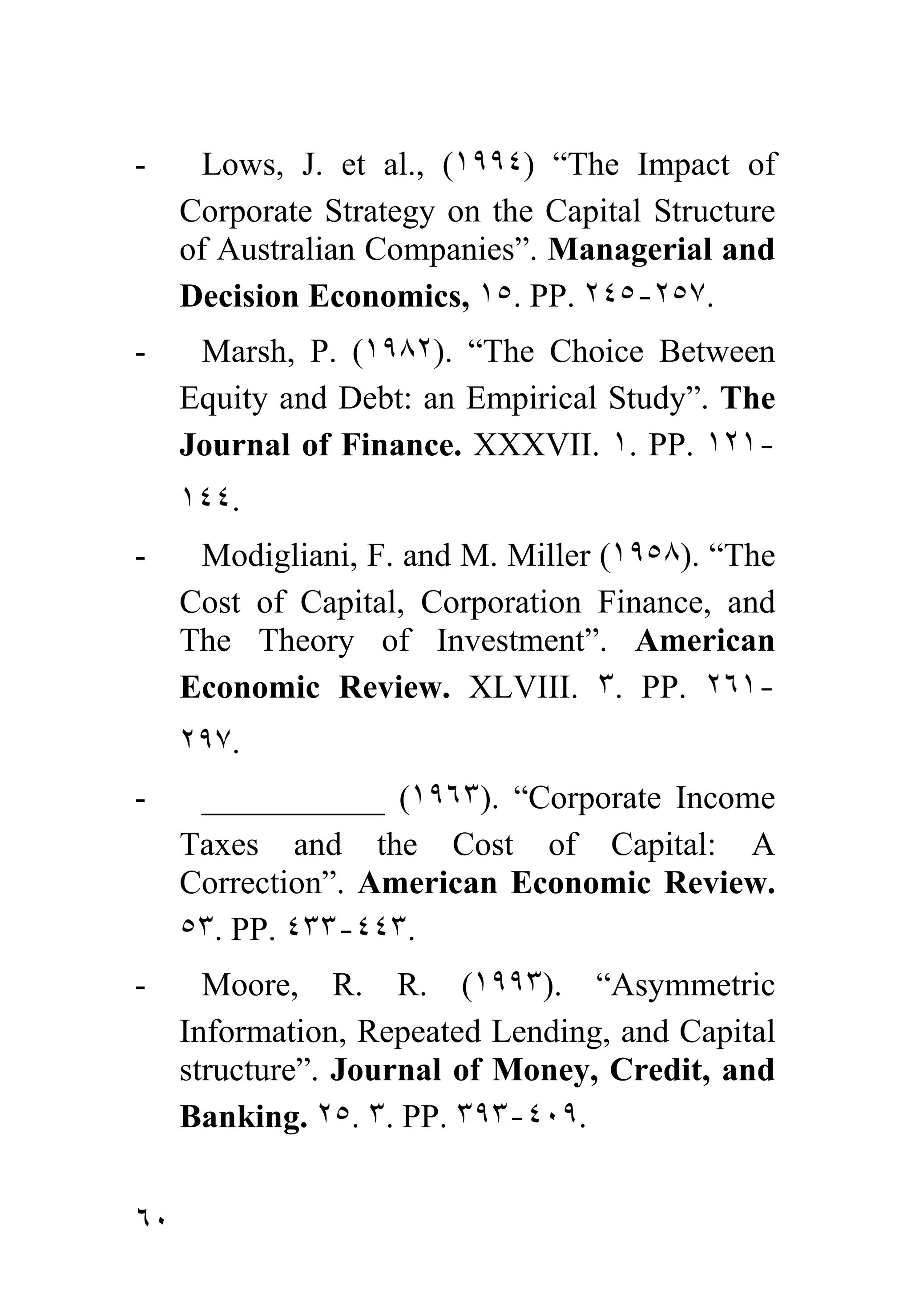 -      Lows, J. et al., (١٩٩٤) “The Impact of
     Corporate Strategy on the Capital Structure
     of Australian Companies”. Managerial and
     Decision Economics, ١٥. PP. ٢٤٥-٢٥٧.
-     Marsh, P. (١٩٨٢). “The Choice Between
     Equity and Debt: an Empirical Study”. The
     Journal of Finance. XXXVII. ١. PP. ١٢١-
     ١٤٤.
-     Modigliani, F. and M. Miller (١٩٥٨). “The
     Cost of Capital, Corporation Finance, and
     The Theory of Investment”. American
     Economic Review. XLVIII. ٣. PP. ٢٦١-
     ٢٩٧.
-     ___________ (١٩٦٣). “Corporate Income
     Taxes and the Cost of Capital: A
     Correction”. American Economic Review.
     ٥٣. PP. ٤٣٣-٤٤٣.
-      Moore, R. R. (١٩٩٣). “Asymmetric
     Information, Repeated Lending, and Capital
     structure”. Journal of Money, Credit, and
     Banking. ٢٥. ٣. PP. ٣٩٣-٤٠٩.


٦٠
 