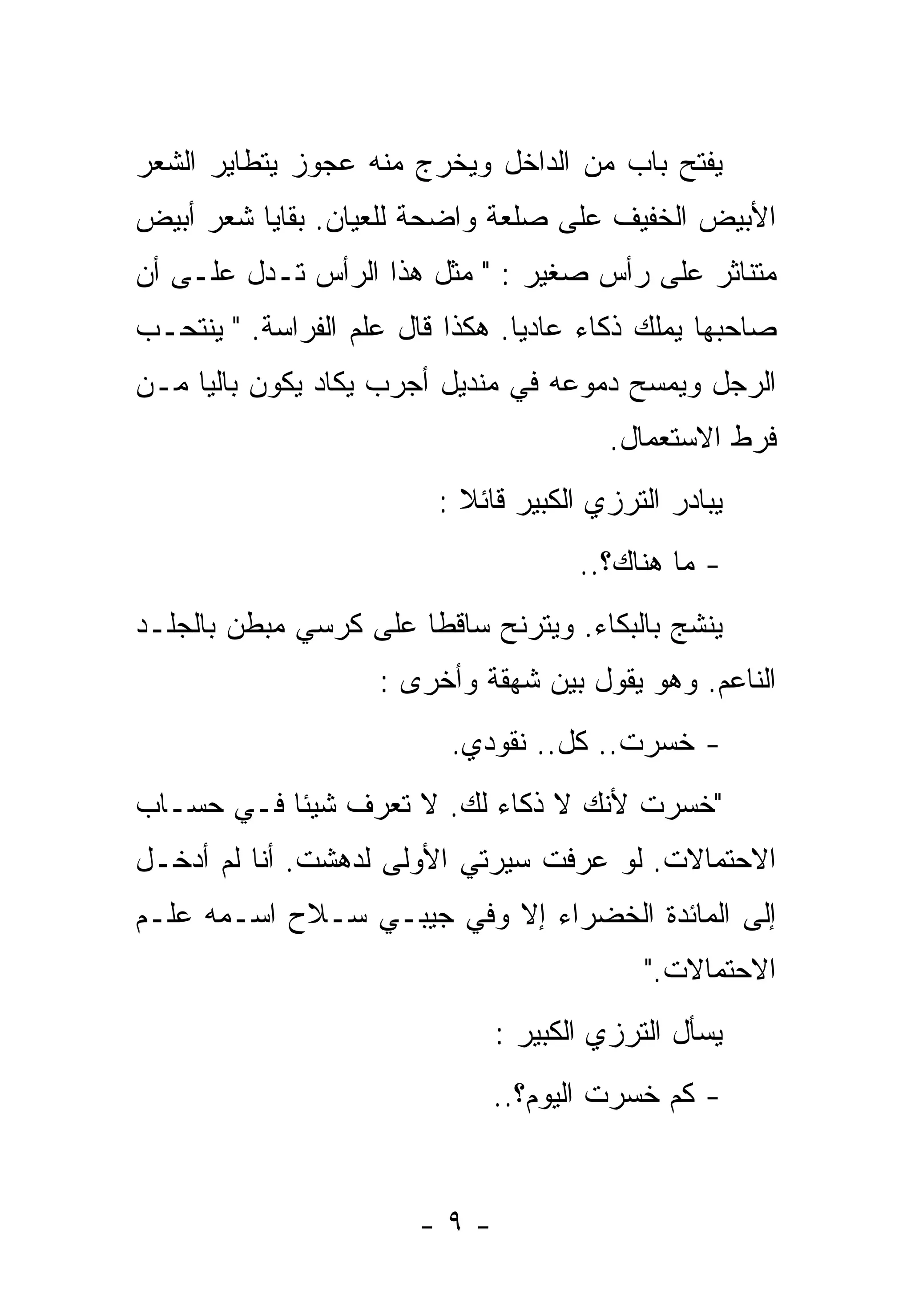 ‫ﻴﻔﺘﺢ ﺒﺎﺏ ﻤﻥ ﺍﻟﺩﺍﺨل ﻭﻴﺨﺭﺝ ﻤﻨﻪ ﻋﺠﻭﺯ ﻴﺘﻁﺎﻴﺭ ﺍﻟﺸﻌﺭ‬
‫ﺍﻷﺒﻴﺽ ﺍﻟﺨﻔﻴﻑ ﻋﻠﻰ ﺼﻠﻌﺔ ﻭﺍﻀﺤﺔ ﻟﻠﻌﻴﺎﻥ. ﺒﻘﺎﻴﺎ ﺸﻌﺭ ﺃﺒﻴﺽ‬
‫ﻤﺘﻨﺎﺜﺭ ﻋﻠﻰ ﺭﺃﺱ ﺼﻐﻴﺭ : " ﻤﺜل ﻫﺫﺍ ﺍﻟﺭﺃﺱ ﺘـﺩل ﻋﻠـﻰ ﺃﻥ‬
‫ﺼﺎﺤﺒﻬﺎ ﻴﻤﻠﻙ ﺫﻜﺎﺀ ﻋﺎﺩﻴﺎ. ﻫﻜﺫﺍ ﻗﺎل ﻋﻠﻡ ﺍﻟﻔﺭﺍﺴﺔ. " ﻴﻨﺘﺤـﺏ‬
                                ‫ﹰ‬
‫ﺍﻟﺭﺠل ﻭﻴﻤﺴﺢ ﺩﻤﻭﻋﻪ ﻓﻲ ﻤﻨﺩﻴل ﺃﺠﺭﺏ ﻴﻜﺎﺩ ﻴﻜﻭﻥ ﺒﺎﻟﻴﺎ ﻤـﻥ‬
    ‫ﹰ‬
                                        ‫ﻓﺭﻁ ﺍﻻﺴﺘﻌﻤﺎل.‬
                         ‫ﻴﺒﺎﺩﺭ ﺍﻟﺘﺭﺯﻱ ﺍﻟﻜﺒﻴﺭ ﻗﺎﺌﻼ :‬
                           ‫ﹰ‬
                                     ‫- ﻤﺎ ﻫﻨﺎﻙ؟..‬
‫ﻴﻨﺸﺞ ﺒﺎﻟﺒﻜﺎﺀ. ﻭﻴﺘﺭﻨﺢ ﺴﺎﻗﻁﺎ ﻋﻠﻰ ﻜﺭﺴﻲ ﻤﺒﻁﻥ ﺒﺎﻟﺠﻠـﺩ‬
                      ‫ﹰ‬
                    ‫ﺍﻟﻨﺎﻋﻡ. ﻭﻫﻭ ﻴﻘﻭل ﺒﻴﻥ ﺸﻬﻘﺔ ﻭﺃﺨﺭﻯ :‬
                          ‫- ﺨﺴﺭﺕ.. ﻜل.. ﻨﻘﻭﺩﻱ.‬
‫"ﺨﺴﺭﺕ ﻷﻨﻙ ﻻ ﺫﻜﺎﺀ ﻟﻙ. ﻻ ﺘﻌﺭﻑ ﺸﻴﺌﺎ ﻓـﻲ ﺤﺴـﺎﺏ‬
          ‫ﹰ‬
‫ﺍﻻﺤﺘﻤﺎﻻﺕ. ﻟﻭ ﻋﺭﻓﺕ ﺴﻴﺭﺘﻲ ﺍﻷﻭﻟﻰ ﻟﺩﻫﺸﺕ. ﺃﻨﺎ ﻟﻡ ﺃﺩﺨـل‬
‫ﺇﻟﻰ ﺍﻟﻤﺎﺌﺩﺓ ﺍﻟﺨﻀﺭﺍﺀ ﺇﻻ ﻭﻓﻲ ﺠﻴﺒـﻲ ﺴـﻼﺡ ﺍﺴـﻤﻪ ﻋﻠـﻡ‬
                                           ‫ﺍﻻﺤﺘﻤﺎﻻﺕ."‬
                              ‫ﻴﺴﺄل ﺍﻟﺘﺭﺯﻱ ﺍﻟﻜﺒﻴﺭ :‬
                              ‫- ﻜﻡ ﺨﺴﺭﺕ ﺍﻟﻴﻭﻡ؟..‬


                       ‫-٩-‬
 