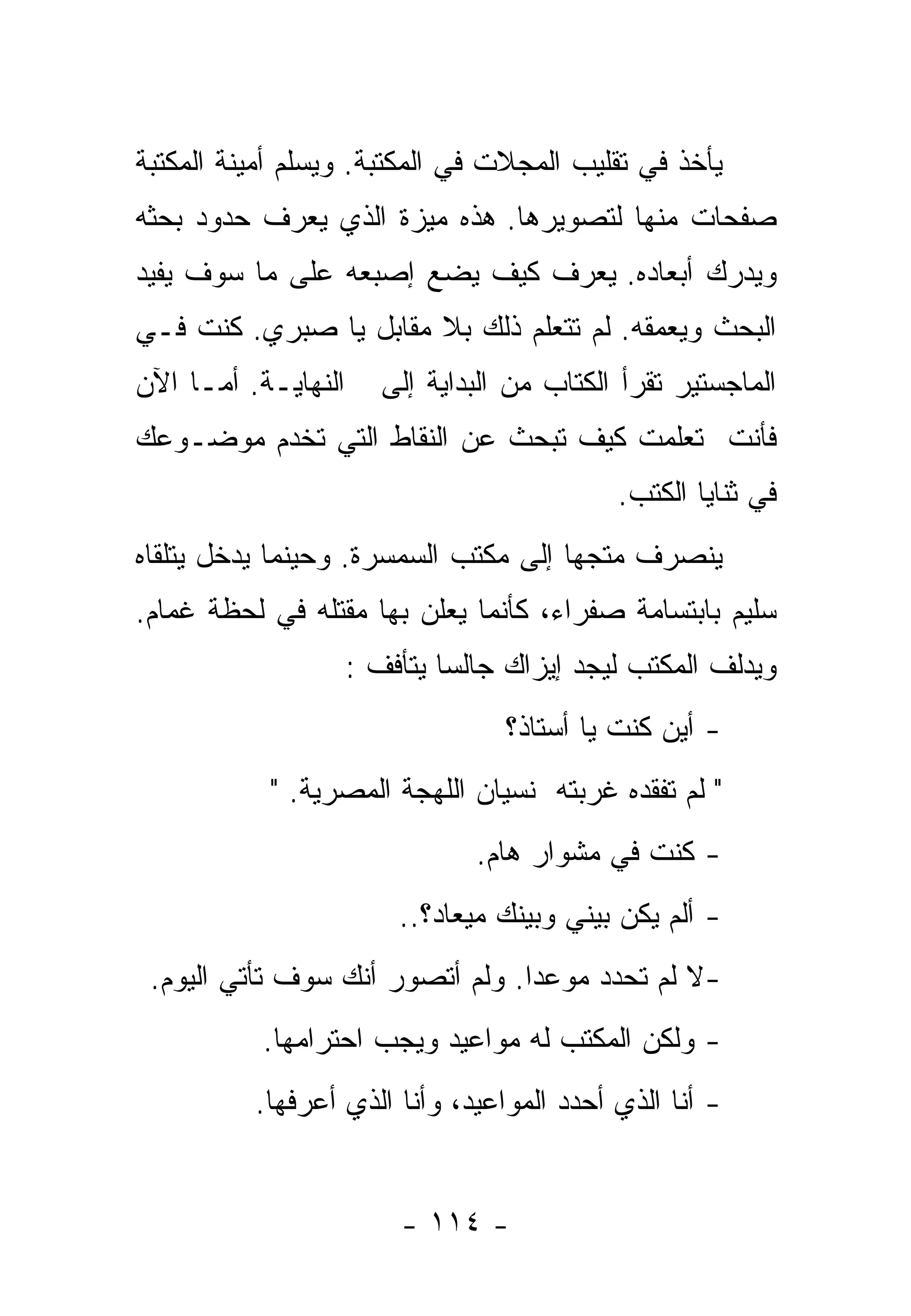 ‫ﻴﺄﺨﺫ ﻓﻲ ﺘﻘﻠﻴﺏ ﺍﻟﻤﺠﻼﺕ ﻓﻲ ﺍﻟﻤﻜﺘﺒﺔ. ﻭﻴﺴﻠﻡ ﺃﻤﻴﻨﺔ ﺍﻟﻤﻜﺘﺒﺔ‬
‫ﺼﻔﺤﺎﺕ ﻤﻨﻬﺎ ﻟﺘﺼﻭﻴﺭﻫﺎ. ﻫﺫﻩ ﻤﻴﺯﺓ ﺍﻟﺫﻱ ﻴﻌﺭﻑ ﺤﺩﻭﺩ ﺒﺤﺜﻪ‬
‫ﻭﻴﺩﺭﻙ ﺃﺒﻌﺎﺩﻩ. ﻴﻌﺭﻑ ﻜﻴﻑ ﻴﻀﻊ ﺇﺼﺒﻌﻪ ﻋﻠﻰ ﻤﺎ ﺴﻭﻑ ﻴﻔﻴﺩ‬
‫ﺍﻟﺒﺤﺙ ﻭﻴﻌﻤﻘﻪ. ﻟﻡ ﺘﺘﻌﻠﻡ ﺫﻟﻙ ﺒﻼ ﻤﻘﺎﺒل ﻴﺎ ﺼﺒﺭﻱ. ﻜﻨﺕ ﻓـﻲ‬
‫ﺍﻟﻨﻬﺎﻴـﺔ. ﺃﻤـﺎ ﺍﻵﻥ‬      ‫ﺍﻟﻤﺎﺠﺴﺘﻴﺭ ﺘﻘﺭﺃ ﺍﻟﻜﺘﺎﺏ ﻤﻥ ﺍﻟﺒﺩﺍﻴﺔ ﺇﻟﻰ‬
‫ﻓﺄﻨﺕ ﺘﻌﻠﻤﺕ ﻜﻴﻑ ﺘﺒﺤﺙ ﻋﻥ ﺍﻟﻨﻘﺎﻁ ﺍﻟﺘﻲ ﺘﺨﺩﻡ ﻤﻭﻀـﻭﻋﻙ‬
                                             ‫ﻓﻲ ﺜﻨﺎﻴﺎ ﺍﻟﻜﺘﺏ.‬
‫ﻴﻨﺼﺭﻑ ﻤﺘﺠﻬﺎ ﺇﻟﻰ ﻤﻜﺘﺏ ﺍﻟﺴﻤﺴﺭﺓ. ﻭﺤﻴﻨﻤﺎ ﻴﺩﺨل ﻴﺘﻠﻘﺎﻩ‬
                                     ‫ﹰ‬
‫ﺴﻠﻴﻡ ﺒﺎﺒﺘﺴﺎﻤﺔ ﺼﻔﺭﺍﺀ، ﻜﺄﻨﻤﺎ ﻴﻌﻠﻥ ﺒﻬﺎ ﻤﻘﺘﻠﻪ ﻓﻲ ﻟﺤﻅﺔ ﻏﻤﺎﻡ.‬
                     ‫ﻭﻴﺩﻟﻑ ﺍﻟﻤﻜﺘﺏ ﻟﻴﺠﺩ ﺇﻴﺯﺍﻙ ﺠﺎﻟﺴﺎ ﻴﺘﺄﻓﻑ :‬
                             ‫ﹰ‬
                                   ‫- ﺃﻴﻥ ﻜﻨﺕ ﻴﺎ ﺃﺴﺘﺎﺫ؟‬
            ‫" ﻟﻡ ﺘﻔﻘﺩﻩ ﻏﺭﺒﺘﻪ ﻨﺴﻴﺎﻥ ﺍﻟﻠﻬﺠﺔ ﺍﻟﻤﺼﺭﻴﺔ. "‬
                                ‫- ﻜﻨﺕ ﻓﻲ ﻤﺸﻭﺍﺭ ﻫﺎﻡ.‬
                         ‫- ﺃﻟﻡ ﻴﻜﻥ ﺒﻴﻨﻲ ﻭﺒﻴﻨﻙ ﻤﻴﻌﺎﺩ؟..‬
 ‫-ﻻ ﻟﻡ ﺘﺤﺩﺩ ﻤﻭﻋﺩﺍ. ﻭﻟﻡ ﺃﺘﺼﻭﺭ ﺃﻨﻙ ﺴﻭﻑ ﺘﺄﺘﻲ ﺍﻟﻴﻭﻡ.‬
                                ‫ﹰ‬
           ‫- ﻭﻟﻜﻥ ﺍﻟﻤﻜﺘﺏ ﻟﻪ ﻤﻭﺍﻋﻴﺩ ﻭﻴﺠﺏ ﺍﺤﺘﺭﺍﻤﻬﺎ.‬
          ‫- ﺃﻨﺎ ﺍﻟﺫﻱ ﺃﺤﺩﺩ ﺍﻟﻤﻭﺍﻋﻴﺩ، ﻭﺃﻨﺎ ﺍﻟﺫﻱ ﺃﻋﺭﻓﻬﺎ.‬


                         ‫- ٤١١ -‬
 
