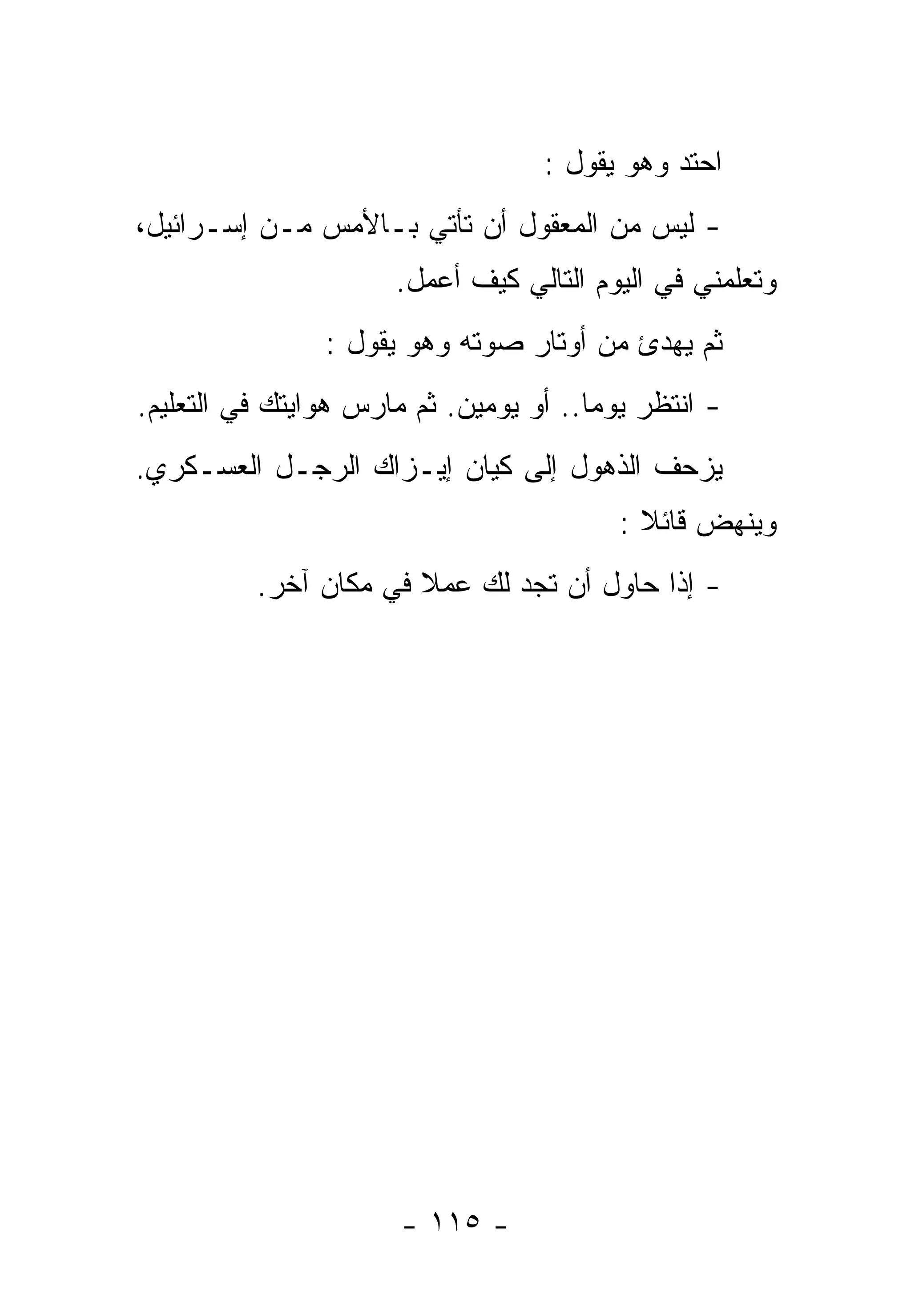 ‫ﺍﺤﺘﺩ ﻭﻫﻭ ﻴﻘﻭل :‬
‫- ﻟﻴﺱ ﻤﻥ ﺍﻟﻤﻌﻘﻭل ﺃﻥ ﺘﺄﺘﻲ ﺒـﺎﻷﻤﺱ ﻤـﻥ ﺇﺴـﺭﺍﺌﻴل،‬
                      ‫ﻭﺘﻌﻠﻤﻨﻲ ﻓﻲ ﺍﻟﻴﻭﻡ ﺍﻟﺘﺎﻟﻲ ﻜﻴﻑ ﺃﻋﻤل.‬
                ‫ﺜﻡ ﻴﻬﺩﺉ ﻤﻥ ﺃﻭﺘﺎﺭ ﺼﻭﺘﻪ ﻭﻫﻭ ﻴﻘﻭل :‬
‫- ﺍﻨﺘﻅﺭ ﻴﻭﻤﺎ.. ﺃﻭ ﻴﻭﻤﻴﻥ. ﺜﻡ ﻤﺎﺭﺱ ﻫﻭﺍﻴﺘﻙ ﻓﻲ ﺍﻟﺘﻌﻠﻴﻡ.‬
                                       ‫ﹰ‬
‫ﻴﺯﺤﻑ ﺍﻟﺫﻫﻭل ﺇﻟﻰ ﻜﻴﺎﻥ ﺇﻴـﺯﺍﻙ ﺍﻟﺭﺠـل ﺍﻟﻌﺴـﻜﺭﻱ.‬
                                          ‫ﻭﻴﻨﻬﺽ ﻗﺎﺌﻼ :‬
                                            ‫ﹰ‬
          ‫- ﺇﺫﺍ ﺤﺎﻭل ﺃﻥ ﺘﺠﺩ ﻟﻙ ﻋﻤﻼ ﻓﻲ ﻤﻜﺎﻥ ﺁﺨﺭ.‬
                       ‫ﹰ‬                  ‫ﹰ‬




                       ‫- ٥١١ -‬
 