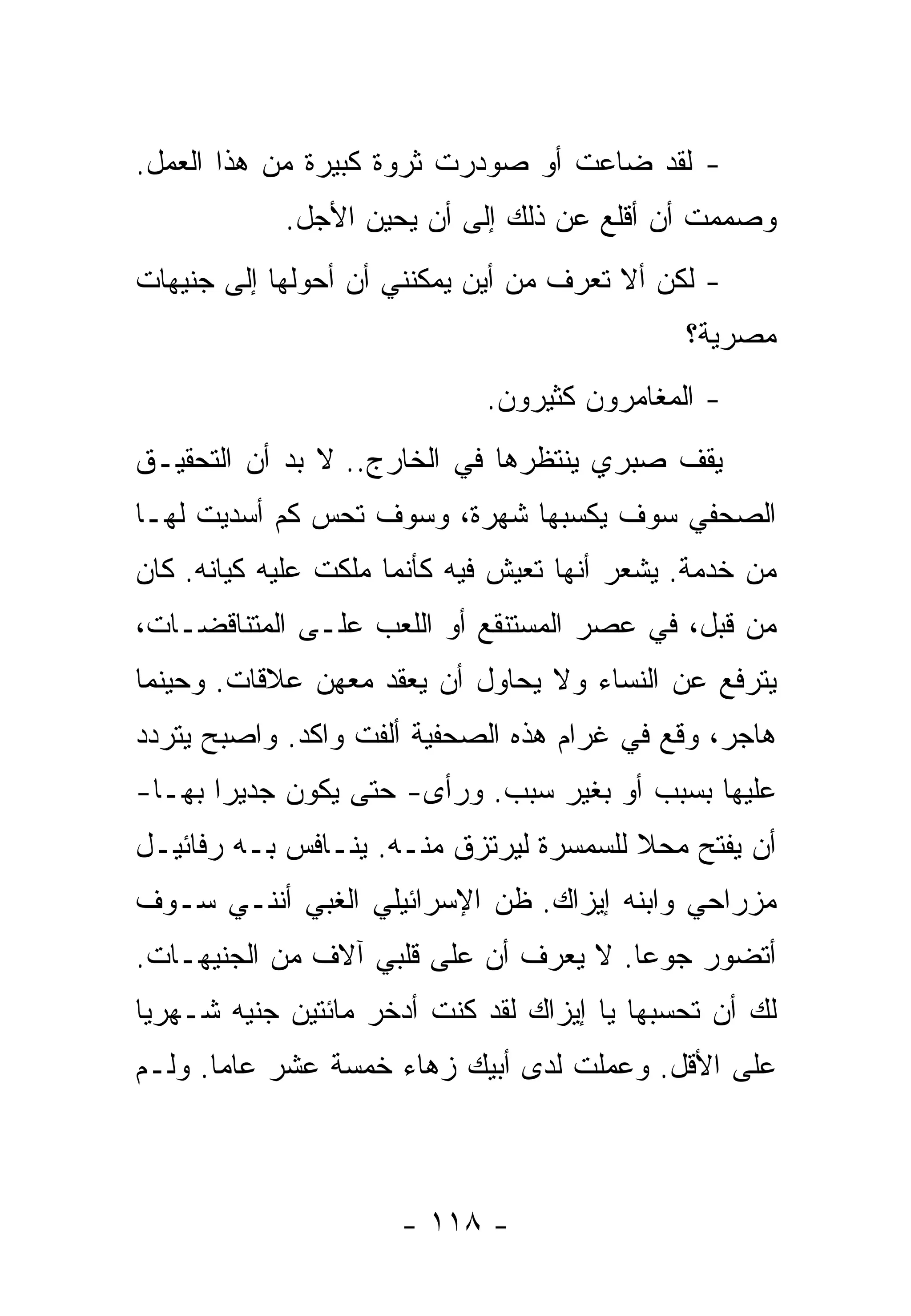 ‫- ﻟﻘﺩ ﻀﺎﻋﺕ ﺃﻭ ﺼﻭﺩﺭﺕ ﺜﺭﻭﺓ ﻜﺒﻴﺭﺓ ﻤﻥ ﻫﺫﺍ ﺍﻟﻌﻤل.‬
            ‫ﻭﺼﻤﻤﺕ ﺃﻥ ﺃﻗﻠﻊ ﻋﻥ ﺫﻟﻙ ﺇﻟﻰ ﺃﻥ ﻴﺤﻴﻥ ﺍﻷﺠل.‬
‫- ﻟﻜﻥ ﺃﻻ ﺘﻌﺭﻑ ﻤﻥ ﺃﻴﻥ ﻴﻤﻜﻨﻨﻲ ﺃﻥ ﺃﺤﻭﻟﻬﺎ ﺇﻟﻰ ﺠﻨﻴﻬﺎﺕ‬
                                              ‫ﻤﺼﺭﻴﺔ؟‬
                             ‫- ﺍﻟﻤﻐﺎﻤﺭﻭﻥ ﻜﺜﻴﺭﻭﻥ.‬
‫ﻴﻘﻑ ﺼﺒﺭﻱ ﻴﻨﺘﻅﺭﻫﺎ ﻓﻲ ﺍﻟﺨﺎﺭﺝ.. ﻻ ﺒﺩ ﺃﻥ ﺍﻟﺘﺤﻘﻴـﻕ‬
‫ﺍﻟﺼﺤﻔﻲ ﺴﻭﻑ ﻴﻜﺴﺒﻬﺎ ﺸﻬﺭﺓ، ﻭﺴﻭﻑ ﺘﺤﺱ ﻜﻡ ﺃﺴﺩﻴﺕ ﻟﻬـﺎ‬
‫ﻤﻥ ﺨﺩﻤﺔ. ﻴﺸﻌﺭ ﺃﻨﻬﺎ ﺘﻌﻴﺵ ﻓﻴﻪ ﻜﺄﻨﻤﺎ ﻤﻠﻜﺕ ﻋﻠﻴﻪ ﻜﻴﺎﻨﻪ. ﻜﺎﻥ‬
‫ﻤﻥ ﻗﺒل، ﻓﻲ ﻋﺼﺭ ﺍﻟﻤﺴﺘﻨﻘﻊ ﺃﻭ ﺍﻟﻠﻌﺏ ﻋﻠـﻰ ﺍﻟﻤﺘﻨﺎﻗﻀـﺎﺕ،‬
‫ﻴﺘﺭﻓﻊ ﻋﻥ ﺍﻟﻨﺴﺎﺀ ﻭﻻ ﻴﺤﺎﻭل ﺃﻥ ﻴﻌﻘﺩ ﻤﻌﻬﻥ ﻋﻼﻗﺎﺕ. ﻭﺤﻴﻨﻤﺎ‬
‫ﻫﺎﺠﺭ، ﻭﻗﻊ ﻓﻲ ﻏﺭﺍﻡ ﻫﺫﻩ ﺍﻟﺼﺤﻔﻴﺔ ﺃﻟﻔﺕ ﻭﺍﻜﺩ. ﻭﺍﺼﺒﺢ ﻴﺘﺭﺩﺩ‬
‫ﻋﻠﻴﻬﺎ ﺒﺴﺒﺏ ﺃﻭ ﺒﻐﻴﺭ ﺴﺒﺏ. ﻭﺭﺃﻯ- ﺤﺘﻰ ﻴﻜﻭﻥ ﺠﺩﻴﺭﺍ ﺒﻬـﺎ-‬
      ‫ﹰ‬
‫ﺃﻥ ﻴﻔﺘﺢ ﻤﺤﻼ ﻟﻠﺴﻤﺴﺭﺓ ﻟﻴﺭﺘﺯﻕ ﻤﻨـﻪ. ﻴﻨـﺎﻓﺱ ﺒـﻪ ﺭﻓﺎﺌﻴـل‬
                                        ‫ﹰ‬
‫ﻤﺯﺭﺍﺤﻲ ﻭﺍﺒﻨﻪ ﺇﻴﺯﺍﻙ. ﻅﻥ ﺍﻹﺴﺭﺍﺌﻴﻠﻲ ﺍﻟﻐﺒﻲ ﺃﻨﻨـﻲ ﺴـﻭﻑ‬
‫ﺃﺘﻀﻭﺭ ﺠﻭﻋﺎ. ﻻ ﻴﻌﺭﻑ ﺃﻥ ﻋﻠﻰ ﻗﻠﺒﻲ ﺁﻻﻑ ﻤﻥ ﺍﻟﺠﻨﻴﻬـﺎﺕ.‬
                                      ‫ﹰ‬
‫ﻟﻙ ﺃﻥ ﺘﺤﺴﺒﻬﺎ ﻴﺎ ﺇﻴﺯﺍﻙ ﻟﻘﺩ ﻜﻨﺕ ﺃﺩﺨﺭ ﻤﺎﺌﺘﻴﻥ ﺠﻨﻴﻪ ﺸـﻬﺭﻴﺎ‬
‫ﹰ‬
‫ﻋﻠﻰ ﺍﻷﻗل. ﻭﻋﻤﻠﺕ ﻟﺩﻯ ﺃﺒﻴﻙ ﺯﻫﺎﺀ ﺨﻤﺴﺔ ﻋﺸﺭ ﻋﺎﻤﺎ. ﻭﻟـﻡ‬
      ‫ﹰ‬



                      ‫- ٨١١ -‬
 