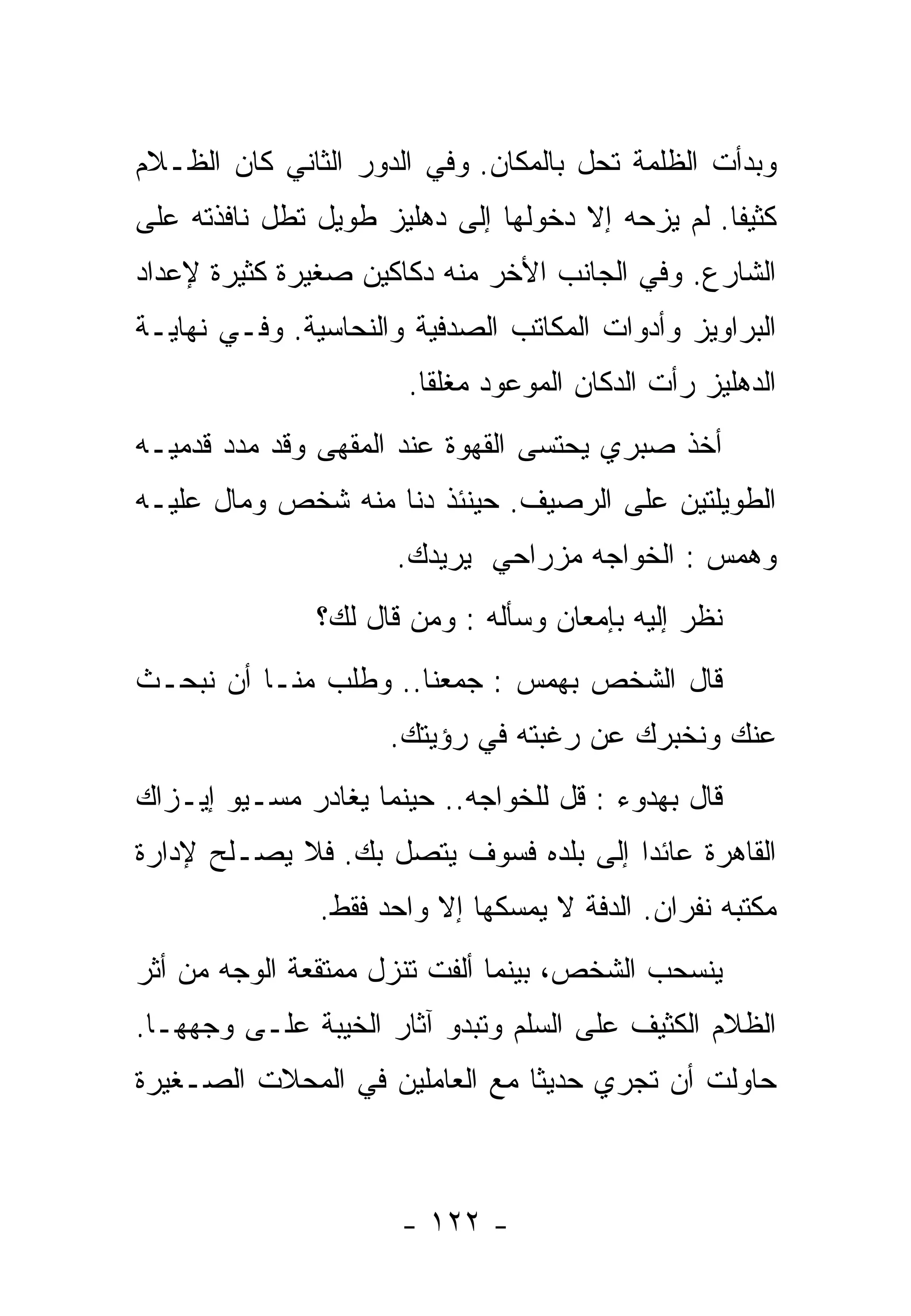‫ﻭﺒﺩﺃﺕ ﺍﻟﻅﻠﻤﺔ ﺘﺤل ﺒﺎﻟﻤﻜﺎﻥ. ﻭﻓﻲ ﺍﻟﺩﻭﺭ ﺍﻟﺜﺎﻨﻲ ﻜﺎﻥ ﺍﻟﻅـﻼﻡ‬
‫ﻜﺜﻴﻔﺎ. ﻟﻡ ﻴﺯﺤﻪ ﺇﻻ ﺩﺨﻭﻟﻬﺎ ﺇﻟﻰ ﺩﻫﻠﻴﺯ ﻁﻭﻴل ﺘﻁل ﻨﺎﻓﺫﺘﻪ ﻋﻠﻰ‬
                                                 ‫ﹰ‬
‫ﺍﻟﺸﺎﺭﻉ. ﻭﻓﻲ ﺍﻟﺠﺎﻨﺏ ﺍﻷﺨﺭ ﻤﻨﻪ ﺩﻜﺎﻜﻴﻥ ﺼﻐﻴﺭﺓ ﻜﺜﻴﺭﺓ ﻹﻋﺩﺍﺩ‬
‫ﺍﻟﺒﺭﺍﻭﻴﺯ ﻭﺃﺩﻭﺍﺕ ﺍﻟﻤﻜﺎﺘﺏ ﺍﻟﺼﺩﻓﻴﺔ ﻭﺍﻟﻨﺤﺎﺴﻴﺔ. ﻭﻓـﻲ ﻨﻬﺎﻴـﺔ‬
                      ‫ﺍﻟﺩﻫﻠﻴﺯ ﺭﺃﺕ ﺍﻟﺩﻜﺎﻥ ﺍﻟﻤﻭﻋﻭﺩ ﻤﻐﻠﻘﺎ.‬
                       ‫ﹰ‬
‫ﺃﺨﺫ ﺼﺒﺭﻱ ﻴﺤﺘﺴﻰ ﺍﻟﻘﻬﻭﺓ ﻋﻨﺩ ﺍﻟﻤﻘﻬﻰ ﻭﻗﺩ ﻤﺩﺩ ﻗﺩﻤﻴـﻪ‬
‫ﺍﻟﻁﻭﻴﻠﺘﻴﻥ ﻋﻠﻰ ﺍﻟﺭﺼﻴﻑ. ﺤﻴﻨﺌﺫ ﺩﻨﺎ ﻤﻨﻪ ﺸﺨﺹ ﻭﻤﺎل ﻋﻠﻴـﻪ‬
                      ‫ﻭﻫﻤﺱ : ﺍﻟﺨﻭﺍﺠﻪ ﻤﺯﺭﺍﺤﻲ ﻴﺭﻴﺩﻙ.‬
               ‫ﻨﻅﺭ ﺇﻟﻴﻪ ﺒﺈﻤﻌﺎﻥ ﻭﺴﺄﻟﻪ : ﻭﻤﻥ ﻗﺎل ﻟﻙ؟‬
‫ﻗﺎل ﺍﻟﺸﺨﺹ ﺒﻬﻤﺱ : ﺠﻤﻌﻨﺎ.. ﻭﻁﻠﺏ ﻤﻨـﺎ ﺃﻥ ﻨﺒﺤـﺙ‬
                     ‫ﻋﻨﻙ ﻭﻨﺨﺒﺭﻙ ﻋﻥ ﺭﻏﺒﺘﻪ ﻓﻲ ﺭﺅﻴﺘﻙ.‬
‫ﻗﺎل ﺒﻬﺩﻭﺀ : ﻗل ﻟﻠﺨﻭﺍﺠﻪ.. ﺤﻴﻨﻤﺎ ﻴﻐﺎﺩﺭ ﻤﺴـﻴﻭ ﺇﻴـﺯﺍﻙ‬
‫ﺍﻟﻘﺎﻫﺭﺓ ﻋﺎﺌﺩﺍ ﺇﻟﻰ ﺒﻠﺩﻩ ﻓﺴﻭﻑ ﻴﺘﺼل ﺒﻙ. ﻓﻼ ﻴﺼـﻠﺢ ﻹﺩﺍﺭﺓ‬
                                      ‫ﹰ‬
               ‫ﻤﻜﺘﺒﻪ ﻨﻔﺭﺍﻥ. ﺍﻟﺩﻓﺔ ﻻ ﻴﻤﺴﻜﻬﺎ ﺇﻻ ﻭﺍﺤﺩ ﻓﻘﻁ.‬
‫ﻴﻨﺴﺤﺏ ﺍﻟﺸﺨﺹ، ﺒﻴﻨﻤﺎ ﺃﻟﻔﺕ ﺘﻨﺯل ﻤﻤﺘﻘﻌﺔ ﺍﻟﻭﺠﻪ ﻤﻥ ﺃﺜﺭ‬
‫ﺍﻟﻅﻼﻡ ﺍﻟﻜﺜﻴﻑ ﻋﻠﻰ ﺍﻟﺴﻠﻡ ﻭﺘﺒﺩﻭ ﺁﺜﺎﺭ ﺍﻟﺨﻴﺒﺔ ﻋﻠـﻰ ﻭﺠﻬﻬـﺎ.‬
‫ﺤﺎﻭﻟﺕ ﺃﻥ ﺘﺠﺭﻱ ﺤﺩﻴﺜﺎ ﻤﻊ ﺍﻟﻌﺎﻤﻠﻴﻥ ﻓﻲ ﺍﻟﻤﺤﻼﺕ ﺍﻟﺼـﻐﻴﺭﺓ‬
                               ‫ﹸ‬



                      ‫- ٢٢١ -‬
 
