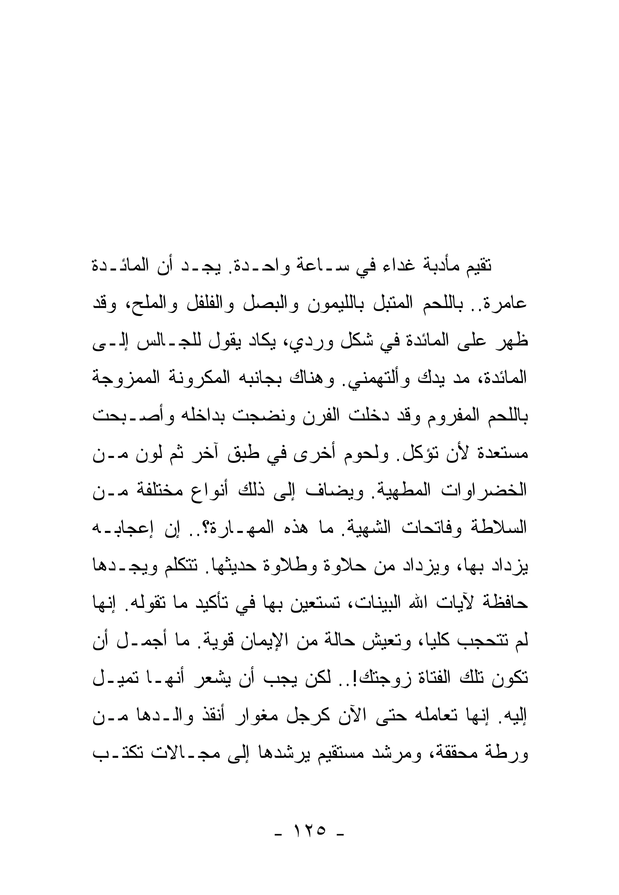 ‫ﺘﻘﻴﻡ ﻤﺄﺩﺒﺔ ﻏﺩﺍﺀ ﻓﻲ ﺴـﺎﻋﺔ ﻭﺍﺤـﺩﺓ. ﻴﺠـﺩ ﺃﻥ ﺍﻟﻤﺎﺌـﺩﺓ‬
‫ﻋﺎﻤﺭﺓ.. ﺒﺎﻟﻠﺤﻡ ﺍﻟﻤﺘﺒل ﺒﺎﻟﻠﻴﻤﻭﻥ ﻭﺍﻟﺒﺼل ﻭﺍﻟﻔﻠﻔل ﻭﺍﻟﻤﻠﺢ، ﻭﻗﺩ‬
‫ﻅﻬﺭ ﻋﻠﻰ ﺍﻟﻤﺎﺌﺩﺓ ﻓﻲ ﺸﻜل ﻭﺭﺩﻱ، ﻴﻜﺎﺩ ﻴﻘﻭل ﻟﻠﺠـﺎﻟﺱ ﺇﻟـﻰ‬
‫ﺍﻟﻤﺎﺌﺩﺓ، ﻤﺩ ﻴﺩﻙ ﻭﺃﻟﺘﻬﻤﻨﻲ. ﻭﻫﻨﺎﻙ ﺒﺠﺎﻨﺒﻪ ﺍﻟﻤﻜﺭﻭﻨﺔ ﺍﻟﻤﻤﺯﻭﺠﺔ‬
‫ﺒﺎﻟﻠﺤﻡ ﺍﻟﻤﻔﺭﻭﻡ ﻭﻗﺩ ﺩﺨﻠﺕ ﺍﻟﻔﺭﻥ ﻭﻨﻀﺠﺕ ﺒﺩﺍﺨﻠﻪ ﻭﺃﺼـﺒﺤﺕ‬
‫ﻤﺴﺘﻌﺩﺓ ﻷﻥ ﺘﺅﻜل. ﻭﻟﺤﻭﻡ ﺃﺨﺭﻯ ﻓﻲ ﻁﺒﻕ ﺁﺨﺭ ﺜﻡ ﻟﻭﻥ ﻤـﻥ‬
‫ﺍﻟﺨﻀﺭﺍﻭﺍﺕ ﺍﻟﻤﻁﻬﻴﺔ. ﻭﻴﻀﺎﻑ ﺇﻟﻰ ﺫﻟﻙ ﺃﻨﻭﺍﻉ ﻤﺨﺘﻠﻔﺔ ﻤـﻥ‬
‫ﺍﻟﺴﻼﻁﺔ ﻭﻓﺎﺘﺤﺎﺕ ﺍﻟﺸﻬﻴﺔ. ﻤﺎ ﻫﺫﻩ ﺍﻟﻤﻬـﺎﺭﺓ؟.. ﺇﻥ ﺇﻋﺠﺎﺒـﻪ‬
‫ﻴﺯﺩﺍﺩ ﺒﻬﺎ، ﻭﻴﺯﺩﺍﺩ ﻤﻥ ﺤﻼﻭﺓ ﻭﻁﻼﻭﺓ ﺤﺩﻴﺜﻬﺎ. ﺘﺘﻜﻠﻡ ﻭﻴﺠـﺩﻫﺎ‬
‫ﺤﺎﻓﻅﺔ ﻵﻴﺎﺕ ﺍﷲ ﺍﻟﺒﻴﻨﺎﺕ، ﺘﺴﺘﻌﻴﻥ ﺒﻬﺎ ﻓﻲ ﺘﺄﻜﻴﺩ ﻤﺎ ﺘﻘﻭﻟﻪ. ﺇﻨﻬﺎ‬
‫ﻟﻡ ﺘﺘﺤﺠﺏ ﻜﻠﻴﹰ، ﻭﺘﻌﻴﺵ ﺤﺎﻟﺔ ﻤﻥ ﺍﻹﻴﻤﺎﻥ ﻗﻭﻴﺔ. ﻤﺎ ﺃﺠﻤـل ﺃﻥ‬
                                        ‫ﺎ‬
‫ﺘﻜﻭﻥ ﺘﻠﻙ ﺍﻟﻔﺘﺎﺓ ﺯﻭﺠﺘﻙ!.. ﻟﻜﻥ ﻴﺠﺏ ﺃﻥ ﻴﺸﻌﺭ ﺃﻨﻬـﺎ ﺘﻤﻴـل‬
‫ﺇﻟﻴﻪ. ﺇﻨﻬﺎ ﺘﻌﺎﻤﻠﻪ ﺤﺘﻰ ﺍﻵﻥ ﻜﺭﺠل ﻤﻐﻭﺍﺭ ﺃﻨﻘﺫ ﻭﺍﻟـﺩﻫﺎ ﻤـﻥ‬
‫ﻭﺭﻁﺔ ﻤﺤﻘﻘﺔ، ﻭﻤﺭﺸﺩ ﻤﺴﺘﻘﻴﻡ ﻴﺭﺸﺩﻫﺎ ﺇﻟﻰ ﻤﺠـﺎﻻﺕ ﺘﻜﺘـﺏ‬


                       ‫- ٥٢١ -‬
 