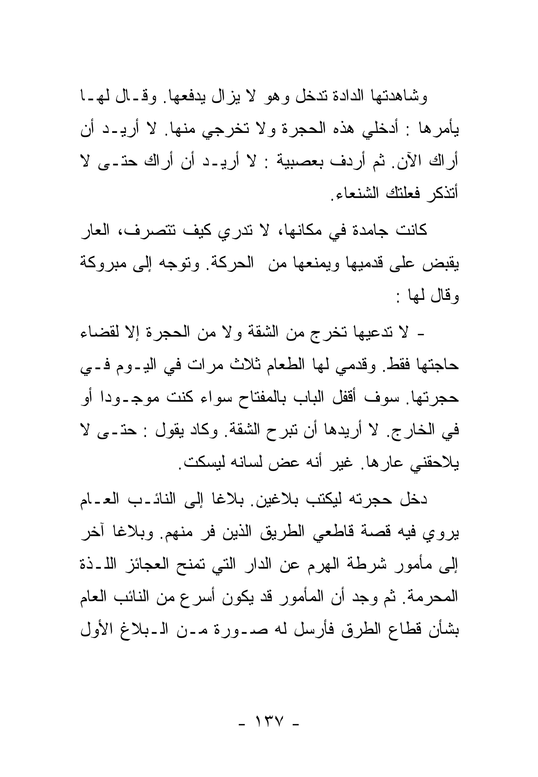 ‫ﻭﺸﺎﻫﺩﺘﻬﺎ ﺍﻟﺩﺍﺩﺓ ﺘﺩﺨل ﻭﻫﻭ ﻻ ﻴﺯﺍل ﻴﺩﻓﻌﻬﺎ. ﻭﻗـﺎل ﻟﻬـﺎ‬
‫ﻴﺄﻤﺭﻫﺎ : ﺃﺩﺨﻠﻲ ﻫﺫﻩ ﺍﻟﺤﺠﺭﺓ ﻭﻻ ﺘﺨﺭﺠﻲ ﻤﻨﻬﺎ. ﻻ ﺃﺭﻴـﺩ ﺃﻥ‬
‫ﺃﺭﺍﻙ ﺍﻵﻥ. ﺜﻡ ﺃﺭﺩﻑ ﺒﻌﺼﺒﻴﺔ : ﻻ ﺃﺭﻴـﺩ ﺃﻥ ﺃﺭﺍﻙ ﺤﺘـﻰ ﻻ‬
                                    ‫ﺃﺘﺫﻜﺭ ﻓﻌﻠﺘﻙ ﺍﻟﺸﻨﻌﺎﺀ.‬
‫ﻜﺎﻨﺕ ﺠﺎﻤﺩﺓ ﻓﻲ ﻤﻜﺎﻨﻬﺎ، ﻻ ﺘﺩﺭﻱ ﻜﻴﻑ ﺘﺘﺼﺭﻑ، ﺍﻟﻌﺎﺭ‬
‫ﻴﻘﺒﺽ ﻋﻠﻰ ﻗﺩﻤﻴﻬﺎ ﻭﻴﻤﻨﻌﻬﺎ ﻤﻥ ﺍﻟﺤﺭﻜﺔ. ﻭﺘﻭﺠﻪ ﺇﻟﻰ ﻤﺒﺭﻭﻜﺔ‬
                                              ‫ﻭﻗﺎل ﻟﻬﺎ :‬
‫- ﻻ ﺘﺩﻋﻴﻬﺎ ﺘﺨﺭﺝ ﻤﻥ ﺍﻟﺸﻘﺔ ﻭﻻ ﻤﻥ ﺍﻟﺤﺠﺭﺓ ﺇﻻ ﻟﻘﻀﺎﺀ‬
‫ﺤﺎﺠﺘﻬﺎ ﻓﻘﻁ. ﻭﻗﺩﻤﻲ ﻟﻬﺎ ﺍﻟﻁﻌﺎﻡ ﺜﻼﺙ ﻤﺭﺍﺕ ﻓﻲ ﺍﻟﻴـﻭﻡ ﻓـﻲ‬
‫ﺤﺠﺭﺘﻬﺎ. ﺴﻭﻑ ﺃﻗﻔل ﺍﻟﺒﺎﺏ ﺒﺎﻟﻤﻔﺘﺎﺡ ﺴﻭﺍﺀ ﻜﻨﺕ ﻤﻭﺠـﻭﺩﺍ ﺃﻭ‬
   ‫ﹰ‬
‫ﻓﻲ ﺍﻟﺨﺎﺭﺝ. ﻻ ﺃﺭﻴﺩﻫﺎ ﺃﻥ ﺘﺒﺭﺡ ﺍﻟﺸﻘﺔ. ﻭﻜﺎﺩ ﻴﻘﻭل : ﺤﺘـﻰ ﻻ‬
              ‫ﻴﻼﺤﻘﻨﻲ ﻋﺎﺭﻫﺎ. ﻏﻴﺭ ﺃﻨﻪ ﻋﺽ ﻟﺴﺎﻨﻪ ﻟﻴﺴﻜﺕ.‬
‫ﺩﺨل ﺤﺠﺭﺘﻪ ﻟﻴﻜﺘﺏ ﺒﻼﻏﻴﻥ. ﺒﻼﻏﺎ ﺇﻟﻰ ﺍﻟﻨﺎﺌـﺏ ﺍﻟﻌـﺎﻡ‬
                   ‫ﹰ‬
‫ﻴﺭﻭﻱ ﻓﻴﻪ ﻗﺼﺔ ﻗﺎﻁﻌﻲ ﺍﻟﻁﺭﻴﻕ ﺍﻟﺫﻴﻥ ﻓﺭ ﻤﻨﻬﻡ. ﻭﺒﻼﻏﺎ ﺁﺨﺭ‬
    ‫ﹰ‬
‫ﺇﻟﻰ ﻤﺄﻤﻭﺭ ﺸﺭﻁﺔ ﺍﻟﻬﺭﻡ ﻋﻥ ﺍﻟﺩﺍﺭ ﺍﻟﺘﻲ ﺘﻤﻨﺢ ﺍﻟﻌﺠﺎﺌﺯ ﺍﻟﻠـﺫﺓ‬
‫ﺍﻟﻤﺤﺭﻤﺔ. ﺜﻡ ﻭﺠﺩ ﺃﻥ ﺍﻟﻤﺄﻤﻭﺭ ﻗﺩ ﻴﻜﻭﻥ ﺃﺴﺭﻉ ﻤﻥ ﺍﻟﻨﺎﺌﺏ ﺍﻟﻌﺎﻡ‬
‫ﺒﺸﺄﻥ ﻗﻁﺎﻉ ﺍﻟﻁﺭﻕ ﻓﺄﺭﺴل ﻟﻪ ﺼـﻭﺭﺓ ﻤـﻥ ﺍﻟـﺒﻼﻍ ﺍﻷﻭل‬



                      ‫- ٧٣١ -‬
 