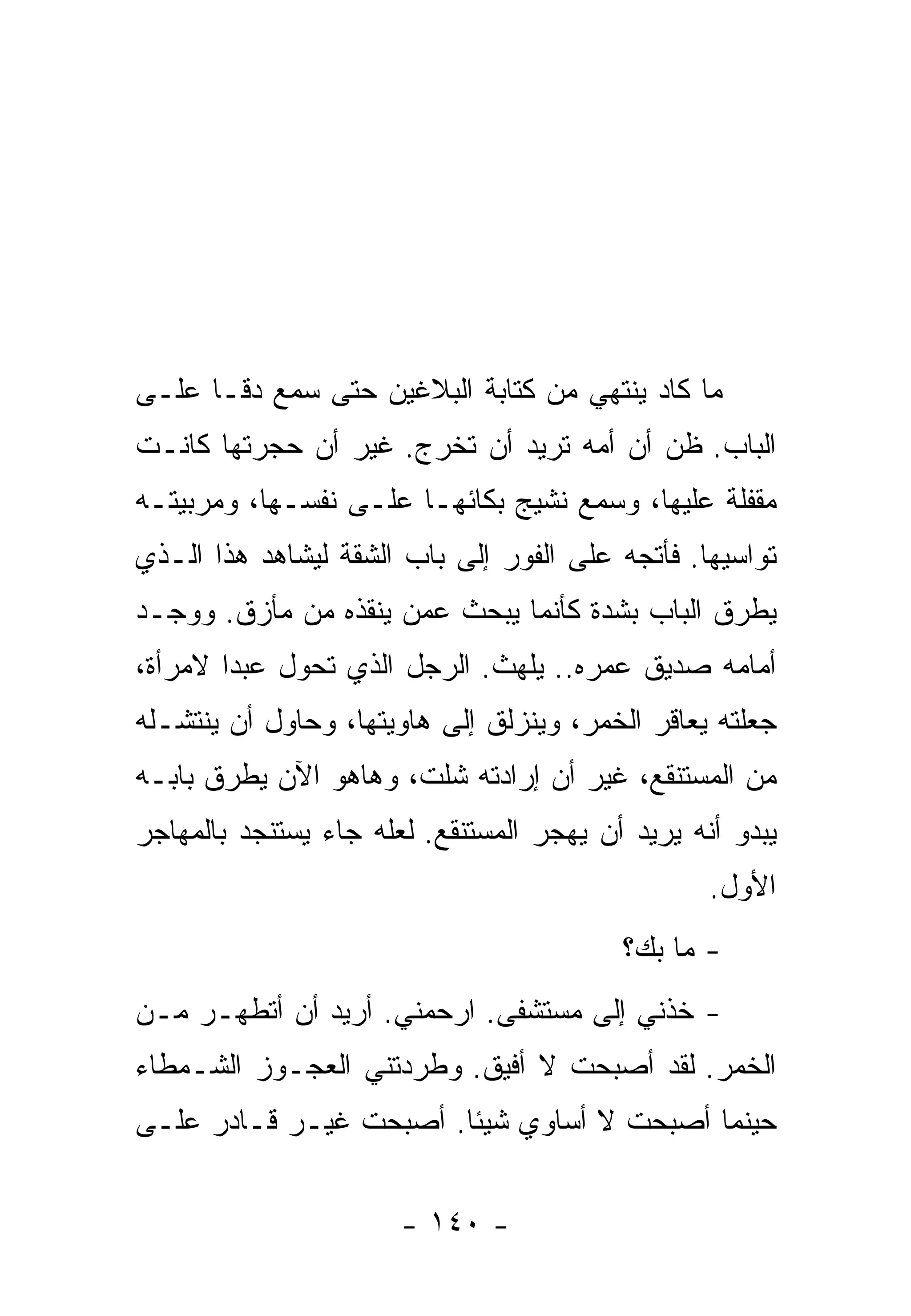 ‫ﻤﺎ ﻜﺎﺩ ﻴﻨﺘﻬﻲ ﻤﻥ ﻜﺘﺎﺒﺔ ﺍﻟﺒﻼﻏﻴﻥ ﺤﺘﻰ ﺴﻤﻊ ﺩﻗـﺎ ﻋﻠـﻰ‬
     ‫ﹰ‬
‫ﺍﻟﺒﺎﺏ. ﻅﻥ ﺃﻥ ﺃﻤﻪ ﺘﺭﻴﺩ ﺃﻥ ﺘﺨﺭﺝ. ﻏﻴﺭ ﺃﻥ ﺤﺠﺭﺘﻬﺎ ﻜﺎﻨـﺕ‬
‫ﻤﻘﻔﻠﺔ ﻋﻠﻴﻬﺎ، ﻭﺴﻤﻊ ﻨﺸﻴﺞ ﺒﻜﺎﺌﻬـﺎ ﻋﻠـﻰ ﻨﻔﺴـﻬﺎ، ﻭﻤﺭﺒﻴﺘـﻪ‬
‫ﺘﻭﺍﺴﻴﻬﺎ. ﻓﺄﺘﺠﻪ ﻋﻠﻰ ﺍﻟﻔﻭﺭ ﺇﻟﻰ ﺒﺎﺏ ﺍﻟﺸﻘﺔ ﻟﻴﺸﺎﻫﺩ ﻫﺫﺍ ﺍﻟـﺫﻱ‬
‫ﻴﻁﺭﻕ ﺍﻟﺒﺎﺏ ﺒﺸﺩﺓ ﻜﺄﻨﻤﺎ ﻴﺒﺤﺙ ﻋﻤﻥ ﻴﻨﻘﺫﻩ ﻤﻥ ﻤﺄﺯﻕ. ﻭﻭﺠـﺩ‬
‫ﺃﻤﺎﻤﻪ ﺼﺩﻴﻕ ﻋﻤﺭﻩ.. ﻴﻠﻬﺙ. ﺍﻟﺭﺠل ﺍﻟﺫﻱ ﺘﺤﻭل ﻋﺒﺩﺍ ﻻﻤﺭﺃﺓ،‬
       ‫ﹰ‬
‫ﺠﻌﻠﺘﻪ ﻴﻌﺎﻗﺭ ﺍﻟﺨﻤﺭ، ﻭﻴﻨﺯﻟﻕ ﺇﻟﻰ ﻫﺎﻭﻴﺘﻬﺎ، ﻭﺤﺎﻭل ﺃﻥ ﻴﻨﺘﺸـﻠﻪ‬
‫ﻤﻥ ﺍﻟﻤﺴﺘﻨﻘﻊ، ﻏﻴﺭ ﺃﻥ ﺇﺭﺍﺩﺘﻪ ﺸﻠﺕ، ﻭﻫﺎﻫﻭ ﺍﻵﻥ ﻴﻁﺭﻕ ﺒﺎﺒـﻪ‬
‫ﻴﺒﺩﻭ ﺃﻨﻪ ﻴﺭﻴﺩ ﺃﻥ ﻴﻬﺠﺭ ﺍﻟﻤﺴﺘﻨﻘﻊ. ﻟﻌﻠﻪ ﺠﺎﺀ ﻴﺴﺘﻨﺠﺩ ﺒﺎﻟﻤﻬﺎﺠﺭ‬
                                                  ‫ﺍﻷﻭل.‬
                                          ‫- ﻤﺎ ﺒﻙ؟‬
‫- ﺨﺫﻨﻲ ﺇﻟﻰ ﻤﺴﺘﺸﻔﻰ. ﺍﺭﺤﻤﻨﻲ. ﺃﺭﻴﺩ ﺃﻥ ﺃﺘﻁﻬـﺭ ﻤـﻥ‬
‫ﺍﻟﺨﻤﺭ. ﻟﻘﺩ ﺃﺼﺒﺤﺕ ﻻ ﺃﻓﻴﻕ. ﻭﻁﺭﺩﺘﻨﻲ ﺍﻟﻌﺠـﻭﺯ ﺍﻟﺸـﻤﻁﺎﺀ‬
‫ﺤﻴﻨﻤﺎ ﺃﺼﺒﺤﺕ ﻻ ﺃﺴﺎﻭﻱ ﺸﻴﺌﺎ. ﺃﺼﺒﺤﺕ ﻏﻴـﺭ ﻗـﺎﺩﺭ ﻋﻠـﻰ‬
                       ‫ﹰ‬


                       ‫- ٠٤١ -‬
 