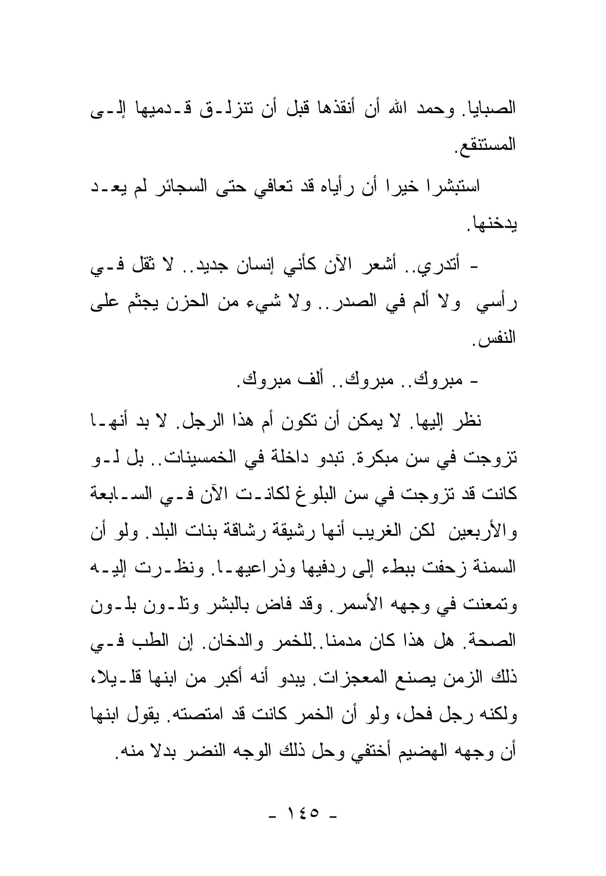 ‫ﺍﻟﺼﺒﺎﻴﺎ. ﻭﺤﻤﺩ ﺍﷲ ﺃﻥ ﺃﻨﻘﺫﻫﺎ ﻗﺒل ﺃﻥ ﺘﻨﺯﻟـﻕ ﻗـﺩﻤﻴﻬﺎ ﺇﻟـﻰ‬
                                              ‫ﺍﻟﻤﺴﺘﻨﻘﻊ.‬
‫ﺍﺴﺘﺒﺸﺭﺍ ﺨﻴﺭﺍ ﺃﻥ ﺭﺃﻴﺎﻩ ﻗﺩ ﺘﻌﺎﻓﻲ ﺤﺘﻰ ﺍﻟﺴﺠﺎﺌﺭ ﻟﻡ ﻴﻌـﺩ‬
                                      ‫ﹰ‬
                                                ‫ﻴﺩﺨﻨﻬﺎ.‬
‫- ﺃﺘﺩﺭﻱ.. ﺃﺸﻌﺭ ﺍﻵﻥ ﻜﺄﻨﻲ ﺇﻨﺴﺎﻥ ﺠﺩﻴﺩ.. ﻻ ﺜﻘل ﻓـﻲ‬
‫ﺭﺃﺴﻲ ﻭﻻ ﺃﻟﻡ ﻓﻲ ﺍﻟﺼﺩﺭ.. ﻭﻻ ﺸﻲﺀ ﻤﻥ ﺍﻟﺤﺯﻥ ﻴﺠﺜﻡ ﻋﻠﻰ‬
                                                 ‫ﺍﻟﻨﻔﺱ.‬
                  ‫- ﻤﺒﺭﻭﻙ.. ﻤﺒﺭﻭﻙ.. ﺃﻟﻑ ﻤﺒﺭﻭﻙ.‬
‫ﻨﻅﺭ ﺇﻟﻴﻬﺎ. ﻻ ﻴﻤﻜﻥ ﺃﻥ ﺘﻜﻭﻥ ﺃﻡ ﻫﺫﺍ ﺍﻟﺭﺠل. ﻻ ﺒﺩ ﺃﻨﻬـﺎ‬
‫ﺘﺯﻭﺠﺕ ﻓﻲ ﺴﻥ ﻤﺒﻜﺭﺓ. ﺘﺒﺩﻭ ﺩﺍﺨﻠﺔ ﻓﻲ ﺍﻟﺨﻤﺴﻴﻨﺎﺕ.. ﺒل ﻟـﻭ‬
‫ﻜﺎﻨﺕ ﻗﺩ ﺘﺯﻭﺠﺕ ﻓﻲ ﺴﻥ ﺍﻟﺒﻠﻭﻍ ﻟﻜﺎﻨـﺕ ﺍﻵﻥ ﻓـﻲ ﺍﻟﺴـﺎﺒﻌﺔ‬
‫ﻭﺍﻷﺭﺒﻌﻴﻥ ﻟﻜﻥ ﺍﻟﻐﺭﻴﺏ ﺃﻨﻬﺎ ﺭﺸﻴﻘﺔ ﺭﺸﺎﻗﺔ ﺒﻨﺎﺕ ﺍﻟﺒﻠﺩ. ﻭﻟﻭ ﺃﻥ‬
‫ﺍﻟﺴﻤﻨﺔ ﺯﺤﻔﺕ ﺒﺒﻁﺀ ﺇﻟﻰ ﺭﺩﻓﻴﻬﺎ ﻭﺫﺭﺍﻋﻴﻬـﺎ. ﻭﻨﻅـﺭﺕ ﺇﻟﻴـﻪ‬
‫ﻭﺘﻤﻌﻨﺕ ﻓﻲ ﻭﺠﻬﻪ ﺍﻷﺴﻤﺭ. ﻭﻗﺩ ﻓﺎﺽ ﺒﺎﻟﺒﺸﺭ ﻭﺘﻠـﻭﻥ ﺒﻠـﻭﻥ‬
‫ﺍﻟﺼﺤﺔ. ﻫل ﻫﺫﺍ ﻜﺎﻥ ﻤﺩﻤﻨﺎ..ﻟﻠﺨﻤﺭ ﻭﺍﻟﺩﺨﺎﻥ. ﺇﻥ ﺍﻟﻁﺏ ﻓـﻲ‬
                            ‫ﹰ‬
‫ﺫﻟﻙ ﺍﻟﺯﻤﻥ ﻴﺼﻨﻊ ﺍﻟﻤﻌﺠﺯﺍﺕ. ﻴﺒﺩﻭ ﺃﻨﻪ ﺃﻜﺒﺭ ﻤﻥ ﺍﺒﻨﻬﺎ ﻗﻠـﻴ ﹰ،‬
 ‫ﻼ‬
‫ﻭﻟﻜﻨﻪ ﺭﺠل ﻓﺤل، ﻭﻟﻭ ﺃﻥ ﺍﻟﺨﻤﺭ ﻜﺎﻨﺕ ﻗﺩ ﺍﻤﺘﺼﺘﻪ. ﻴﻘﻭل ﺍﺒﻨﻬﺎ‬
   ‫ﺃﻥ ﻭﺠﻬﻪ ﺍﻟﻬﻀﻴﻡ ﺃﺨﺘﻔﻲ ﻭﺤل ﺫﻟﻙ ﺍﻟﻭﺠﻪ ﺍﻟﻨﻀﺭ ﺒﺩﻻ ﻤﻨﻪ.‬
        ‫ﹰ‬

                      ‫- ٥٤١ -‬
 