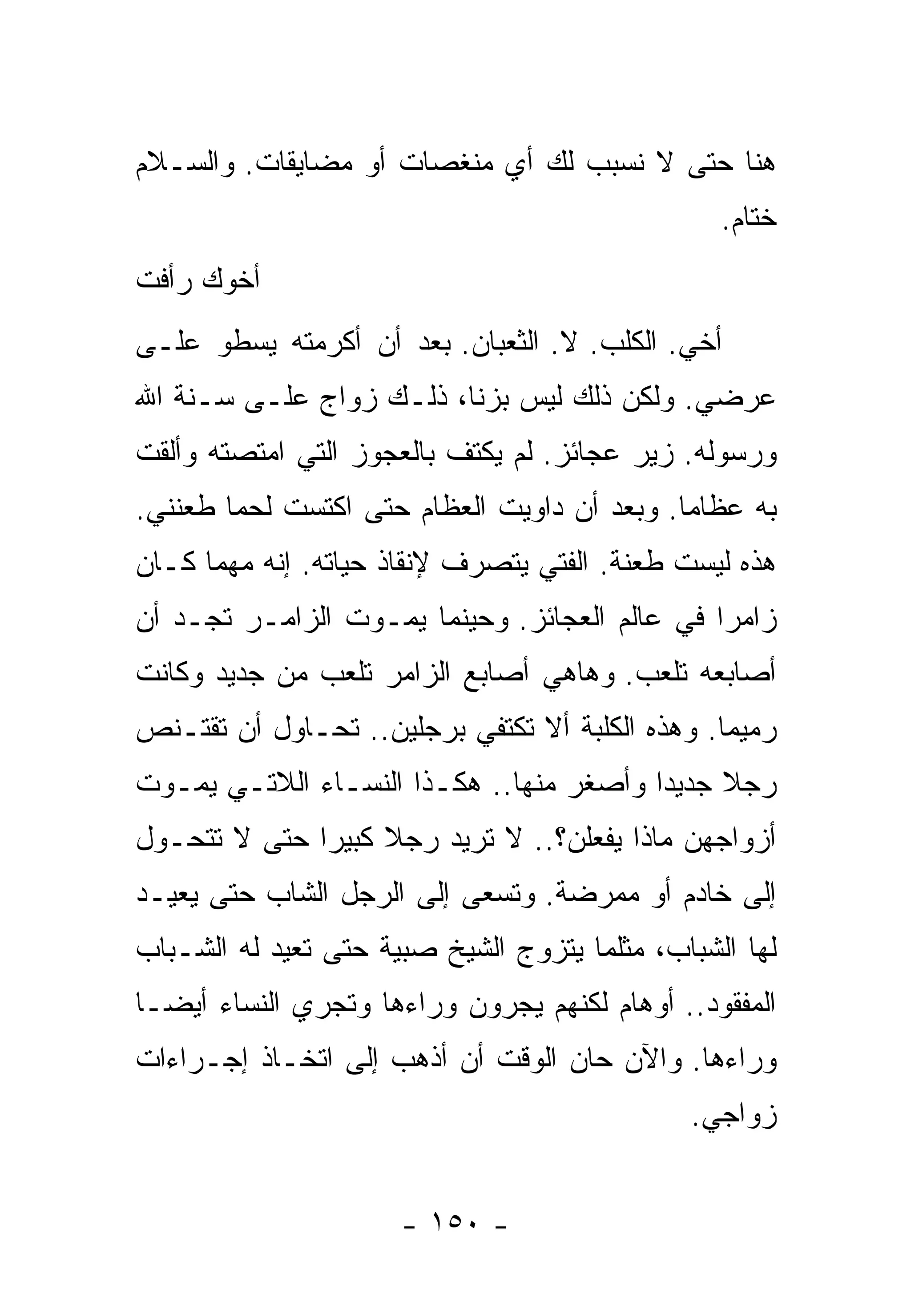 ‫ﻫﻨﺎ ﺤﺘﻰ ﻻ ﻨﺴﺒﺏ ﻟﻙ ﺃﻱ ﻤﻨﻐﺼﺎﺕ ﺃﻭ ﻤﻀﺎﻴﻘﺎﺕ. ﻭﺍﻟﺴـﻼﻡ‬
                                                 ‫ﺨﺘﺎﻡ.‬
‫ﺃﺨﻭﻙ ﺭﺃﻓﺕ‬
‫ﺃﺨﻲ. ﺍﻟﻜﻠﺏ. ﻻ. ﺍﻟﺜﻌﺒﺎﻥ. ﺒﻌﺩ ﺃﻥ ﺃﻜﺭﻤﺘﻪ ﻴﺴﻁﻭ ﻋﻠـﻰ‬
‫ﻋﺭﻀﻲ. ﻭﻟﻜﻥ ﺫﻟﻙ ﻟﻴﺱ ﺒﺯﻨﺎ، ﺫﻟـﻙ ﺯﻭﺍﺝ ﻋﻠـﻰ ﺴـﻨﺔ ﺍﷲ‬
‫ﻭﺭﺴﻭﻟﻪ. ﺯﻴﺭ ﻋﺠﺎﺌﺯ. ﻟﻡ ﻴﻜﺘﻑ ﺒﺎﻟﻌﺠﻭﺯ ﺍﻟﺘﻲ ﺍﻤﺘﺼﺘﻪ ﻭﺃﻟﻘﺕ‬
‫ﺒﻪ ﻋﻅﺎﻤﺎ. ﻭﺒﻌﺩ ﺃﻥ ﺩﺍﻭﻴﺕ ﺍﻟﻌﻅﺎﻡ ﺤﺘﻰ ﺍﻜﺘﺴﺕ ﻟﺤﻤﺎ ﻁﻌﻨﻨﻲ.‬
       ‫ﹰ‬                                    ‫ﹰ‬
‫ﻫﺫﻩ ﻟﻴﺴﺕ ﻁﻌﻨﺔ. ﺍﻟﻔﺘﻲ ﻴﺘﺼﺭﻑ ﻹﻨﻘﺎﺫ ﺤﻴﺎﺘﻪ. ﺇﻨﻪ ﻤﻬﻤﺎ ﻜـﺎﻥ‬
‫ﺯﺍﻤﺭﺍ ﻓﻲ ﻋﺎﻟﻡ ﺍﻟﻌﺠﺎﺌﺯ. ﻭﺤﻴﻨﻤﺎ ﻴﻤـﻭﺕ ﺍﻟﺯﺍﻤـﺭ ﺘﺠـﺩ ﺃﻥ‬
                                              ‫ﹰ‬
‫ﺃﺼﺎﺒﻌﻪ ﺘﻠﻌﺏ. ﻭﻫﺎﻫﻲ ﺃﺼﺎﺒﻊ ﺍﻟﺯﺍﻤﺭ ﺘﻠﻌﺏ ﻤﻥ ﺠﺩﻴﺩ ﻭﻜﺎﻨﺕ‬
‫ﺭﻤﻴﻤﺎ. ﻭﻫﺫﻩ ﺍﻟﻜﻠﺒﺔ ﺃﻻ ﺘﻜﺘﻔﻲ ﺒﺭﺠﻠﻴﻥ.. ﺘﺤـﺎﻭل ﺃﻥ ﺘﻘﺘـﻨﺹ‬
                                                ‫ﹰ‬
‫ﺭﺠﻼ ﺠﺩﻴﺩﺍ ﻭﺃﺼﻐﺭ ﻤﻨﻬﺎ.. ﻫﻜـﺫﺍ ﺍﻟﻨﺴـﺎﺀ ﺍﻟﻼﺘـﻲ ﻴﻤـﻭﺕ‬
                                        ‫ﹰ‬     ‫ﹰ‬
‫ﺃﺯﻭﺍﺠﻬﻥ ﻤﺎﺫﺍ ﻴﻔﻌﻠﻥ؟.. ﻻ ﺘﺭﻴﺩ ﺭﺠﻼ ﻜﺒﻴﺭﺍ ﺤﺘﻰ ﻻ ﺘﺘﺤـﻭل‬
             ‫ﹰ‬     ‫ﹰ‬
‫ﺇﻟﻰ ﺨﺎﺩﻡ ﺃﻭ ﻤﻤﺭﻀﺔ. ﻭﺘﺴﻌﻰ ﺇﻟﻰ ﺍﻟﺭﺠل ﺍﻟﺸﺎﺏ ﺤﺘﻰ ﻴﻌﻴـﺩ‬
‫ﻟﻬﺎ ﺍﻟﺸﺒﺎﺏ، ﻤﺜﻠﻤﺎ ﻴﺘﺯﻭﺝ ﺍﻟﺸﻴﺦ ﺼﺒﻴﺔ ﺤﺘﻰ ﺘﻌﻴﺩ ﻟﻪ ﺍﻟﺸـﺒﺎﺏ‬
‫ﺍﻟﻤﻔﻘﻭﺩ.. ﺃﻭﻫﺎﻡ ﻟﻜﻨﻬﻡ ﻴﺠﺭﻭﻥ ﻭﺭﺍﺀﻫﺎ ﻭﺘﺠﺭﻱ ﺍﻟﻨﺴﺎﺀ ﺃﻴﻀـﺎ‬
‫ﹰ‬
‫ﻭﺭﺍﺀﻫﺎ. ﻭﺍﻵﻥ ﺤﺎﻥ ﺍﻟﻭﻗﺕ ﺃﻥ ﺃﺫﻫﺏ ﺇﻟﻰ ﺍﺘﺨـﺎﺫ ﺇﺠـﺭﺍﺀﺍﺕ‬
                                              ‫ﺯﻭﺍﺠﻲ.‬


                      ‫- ٠٥١ -‬
 