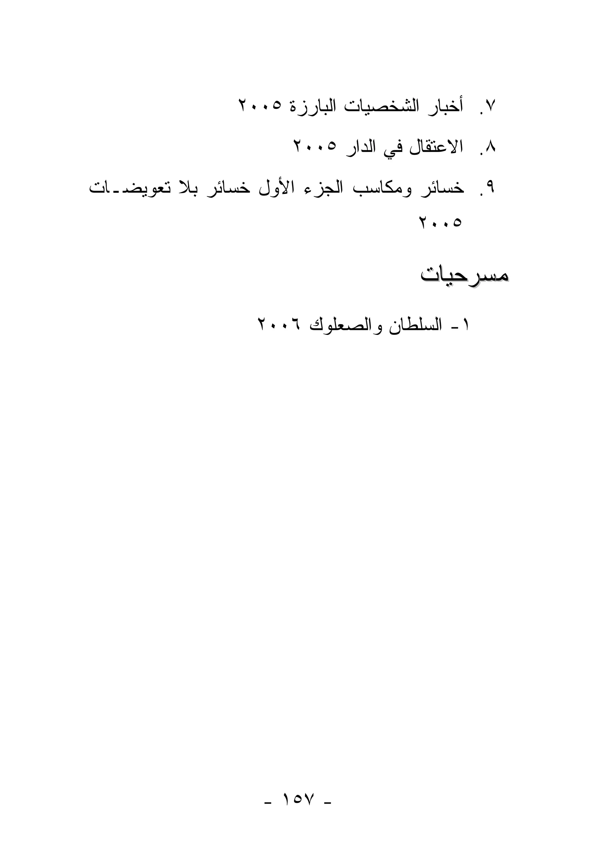 ‫٧. ﺃﺨﺒﺎﺭ ﺍﻟﺸﺨﺼﻴﺎﺕ ﺍﻟﺒﺎﺭﺯﺓ ٥٠٠٢‬
                      ‫٨. ﺍﻻﻋﺘﻘﺎل ﻓﻲ ﺍﻟﺩﺍﺭ ٥٠٠٢‬
‫٩. ﺨﺴﺎﺌﺭ ﻭﻤﻜﺎﺴﺏ ﺍﻟﺠﺯﺀ ﺍﻷﻭل ﺨﺴﺎﺌﺭ ﺒﻼ ﺘﻌﻭﻴﻀـﺎﺕ‬
                                    ‫٥٠٠٢‬

                                     ‫ﻤﺴﺭﺤﻴﺎﺕ‬
                  ‫١- ﺍﻟﺴﻠﻁﺎﻥ ﻭﺍﻟﺼﻌﻠﻭﻙ ٦٠٠٢‬




                  ‫- ٧٥١ -‬
 
