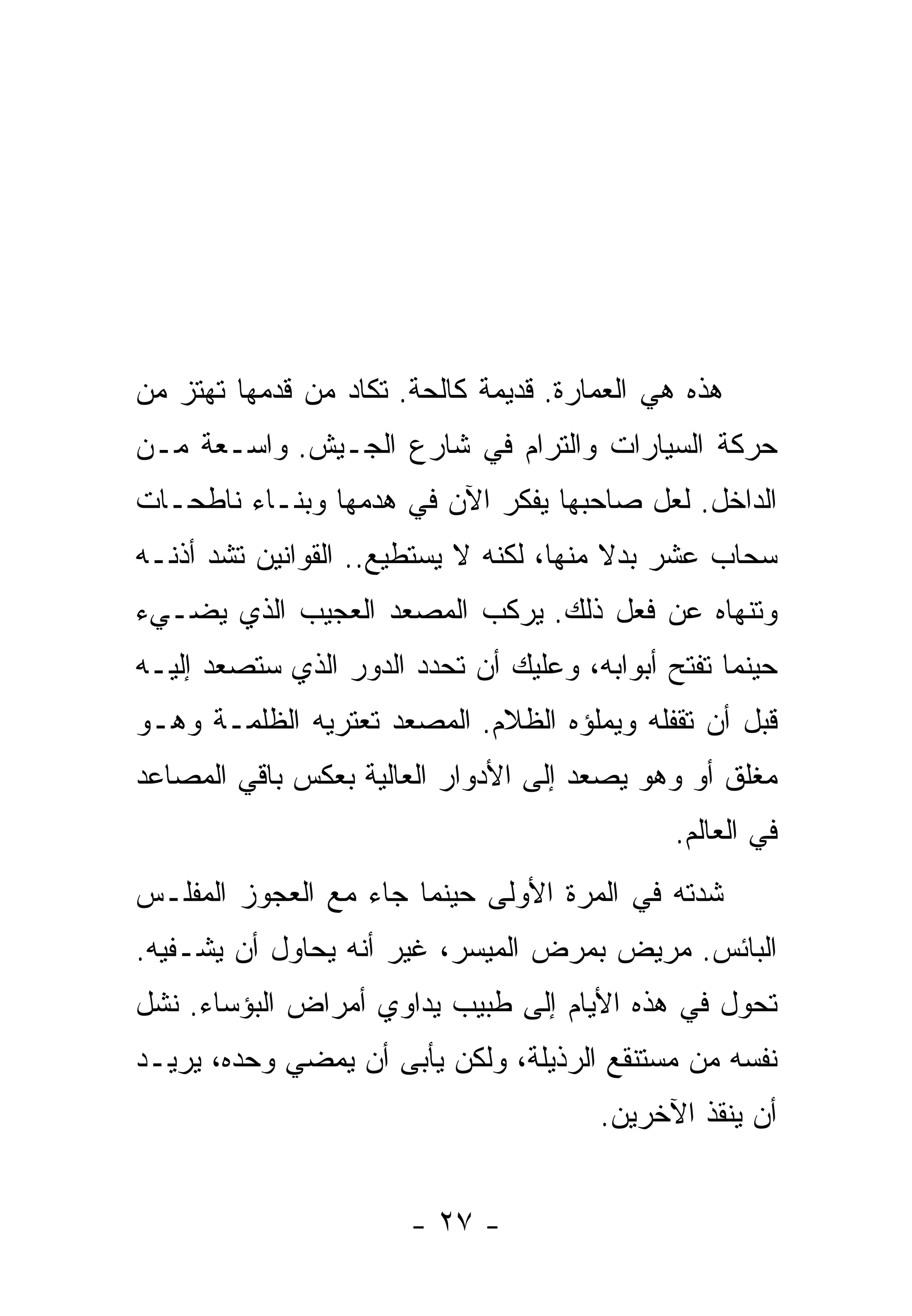 ‫ﻫﺫﻩ ﻫﻲ ﺍﻟﻌﻤﺎﺭﺓ. ﻗﺩﻴﻤﺔ ﻜﺎﻟﺤﺔ. ﺘﻜﺎﺩ ﻤﻥ ﻗﺩﻤﻬﺎ ﺘﻬﺘﺯ ﻤﻥ‬
‫ﺤﺭﻜﺔ ﺍﻟﺴﻴﺎﺭﺍﺕ ﻭﺍﻟﺘﺭﺍﻡ ﻓﻲ ﺸﺎﺭﻉ ﺍﻟﺠـﻴﺵ. ﻭﺍﺴـﻌﺔ ﻤـﻥ‬
‫ﺍﻟﺩﺍﺨل. ﻟﻌل ﺼﺎﺤﺒﻬﺎ ﻴﻔﻜﺭ ﺍﻵﻥ ﻓﻲ ﻫﺩﻤﻬﺎ ﻭﺒﻨـﺎﺀ ﻨﺎﻁﺤـﺎﺕ‬
‫ﺴﺤﺎﺏ ﻋﺸﺭ ﺒﺩﻻ ﻤﻨﻬﺎ، ﻟﻜﻨﻪ ﻻ ﻴﺴﺘﻁﻴﻊ.. ﺍﻟﻘﻭﺍﻨﻴﻥ ﺘﺸﺩ ﺃﺫﻨـﻪ‬
                                         ‫ﹰ‬
‫ﻭﺘﻨﻬﺎﻩ ﻋﻥ ﻓﻌل ﺫﻟﻙ. ﻴﺭﻜﺏ ﺍﻟﻤﺼﻌﺩ ﺍﻟﻌﺠﻴﺏ ﺍﻟﺫﻱ ﻴﻀـﻲﺀ‬
‫ﺤﻴﻨﻤﺎ ﹸﻔﺘﺢ ﺃﺒﻭﺍﺒﻪ، ﻭﻋﻠﻴﻙ ﺃﻥ ﺘﺤﺩﺩ ﺍﻟﺩﻭﺭ ﺍﻟﺫﻱ ﺴﺘﺼﻌﺩ ﺇﻟﻴـﻪ‬
                                                ‫ﺘ‬
‫ﻗﺒل ﺃﻥ ﺘﻘﻔﻠﻪ ﻭﻴﻤﻠﺅﻩ ﺍﻟﻅﻼﻡ. ﺍﻟﻤﺼﻌﺩ ﺘﻌﺘﺭﻴﻪ ﺍﻟﻅﻠﻤـﺔ ﻭﻫـﻭ‬
‫ﻤﻐﻠﻕ ﺃﻭ ﻭﻫﻭ ﻴﺼﻌﺩ ﺇﻟﻰ ﺍﻷﺩﻭﺍﺭ ﺍﻟﻌﺎﻟﻴﺔ ﺒﻌﻜﺱ ﺒﺎﻗﻲ ﺍﻟﻤﺼﺎﻋﺩ‬
                                              ‫ﻓﻲ ﺍﻟﻌﺎﻟﻡ.‬
‫ﺸﺩﺘﻪ ﻓﻲ ﺍﻟﻤﺭﺓ ﺍﻷﻭﻟﻰ ﺤﻴﻨﻤﺎ ﺠﺎﺀ ﻤﻊ ﺍﻟﻌﺠﻭﺯ ﺍﻟﻤﻔﻠـﺱ‬
‫ﺍﻟﺒﺎﺌﺱ. ﻤﺭﻴﺽ ﺒﻤﺭﺽ ﺍﻟﻤﻴﺴﺭ، ﻏﻴﺭ ﺃﻨﻪ ﻴﺤﺎﻭل ﺃﻥ ﻴﺸـﻔﻴﻪ.‬
‫ﺘﺤﻭل ﻓﻲ ﻫﺫﻩ ﺍﻷﻴﺎﻡ ﺇﻟﻰ ﻁﺒﻴﺏ ﻴﺩﺍﻭﻱ ﺃﻤﺭﺍﺽ ﺍﻟﺒﺅﺴﺎﺀ. ﻨﺸل‬
‫ﻨﻔﺴﻪ ﻤﻥ ﻤﺴﺘﻨﻘﻊ ﺍﻟﺭﺫﻴﻠﺔ، ﻭﻟﻜﻥ ﻴﺄﺒﻰ ﺃﻥ ﻴﻤﻀﻲ ﻭﺤﺩﻩ، ﻴﺭﻴـﺩ‬
                                       ‫ﺃﻥ ﻴﻨﻘﺫ ﺍﻵﺨﺭﻴﻥ.‬


                       ‫- ٧٢ -‬
 