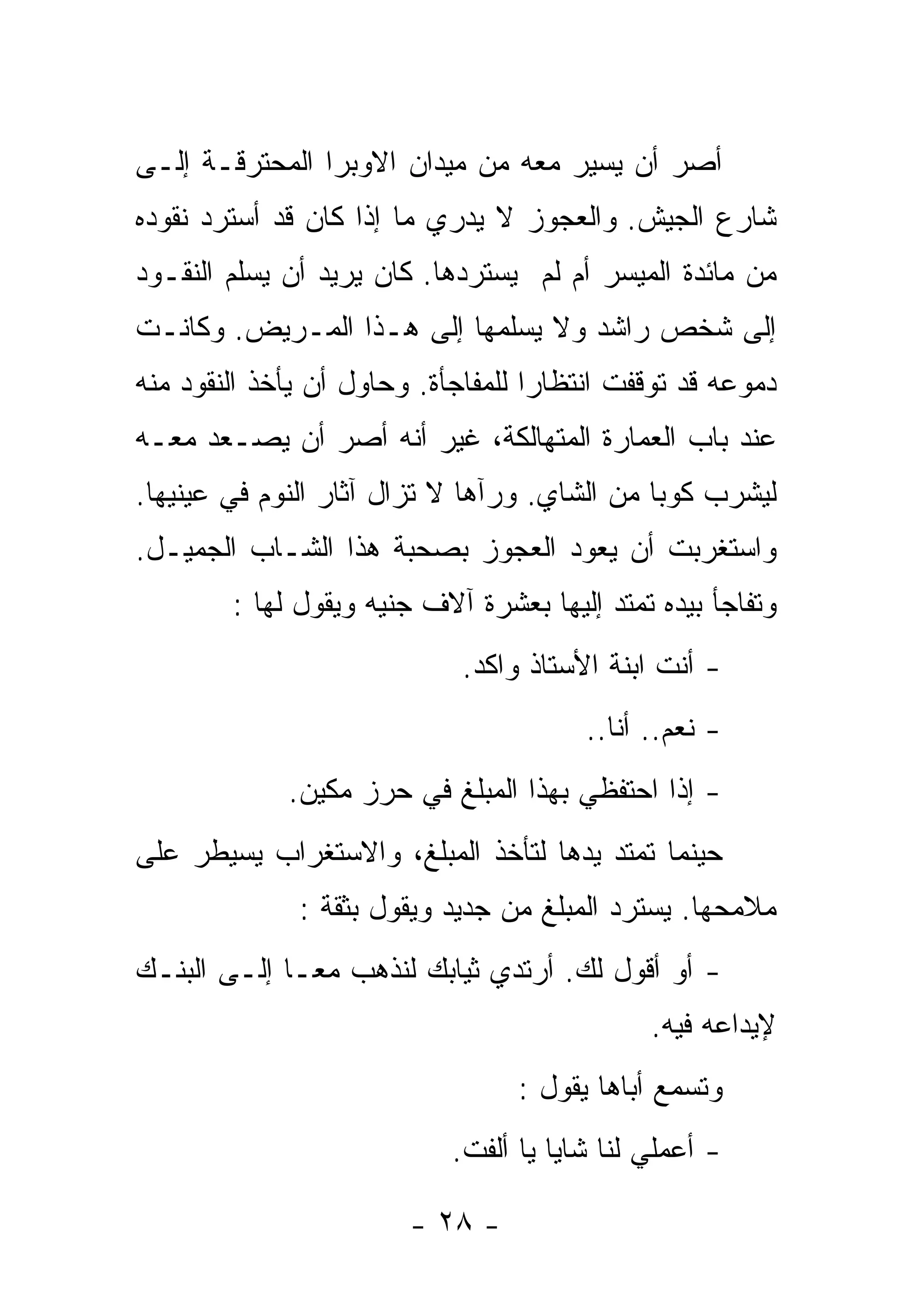 ‫ﺃﺼﺭ ﺃﻥ ﻴﺴﻴﺭ ﻤﻌﻪ ﻤﻥ ﻤﻴﺩﺍﻥ ﺍﻻﻭﺒﺭﺍ ﺍﻟﻤﺤﺘﺭﻗـﺔ ﺇﻟـﻰ‬
‫ﺸﺎﺭﻉ ﺍﻟﺠﻴﺵ. ﻭﺍﻟﻌﺠﻭﺯ ﻻ ﻴﺩﺭﻱ ﻤﺎ ﺇﺫﺍ ﻜﺎﻥ ﻗﺩ ﺃﺴﺘﺭﺩ ﻨﻘﻭﺩﻩ‬
‫ﻤﻥ ﻤﺎﺌﺩﺓ ﺍﻟﻤﻴﺴﺭ ﺃﻡ ﻟﻡ ﻴﺴﺘﺭﺩﻫﺎ. ﻜﺎﻥ ﻴﺭﻴﺩ ﺃﻥ ﻴﺴﻠﻡ ﺍﻟﻨﻘـﻭﺩ‬
‫ﺇﻟﻰ ﺸﺨﺹ ﺭﺍﺸﺩ ﻭﻻ ﻴﺴﻠﻤﻬﺎ ﺇﻟﻰ ﻫـﺫﺍ ﺍﻟﻤـﺭﻴﺽ. ﻭﻜﺎﻨـﺕ‬
‫ﺩﻤﻭﻋﻪ ﻗﺩ ﺘﻭﻗﻔﺕ ﺍﻨﺘﻅﺎﺭﺍ ﻟﻠﻤﻔﺎﺠﺄﺓ. ﻭﺤﺎﻭل ﺃﻥ ﻴﺄﺨﺫ ﺍﻟﻨﻘﻭﺩ ﻤﻨﻪ‬
                                   ‫ﹰ‬
‫ﻋﻨﺩ ﺒﺎﺏ ﺍﻟﻌﻤﺎﺭﺓ ﺍﻟﻤﺘﻬﺎﻟﻜﺔ، ﻏﻴﺭ ﺃﻨﻪ ﺃﺼﺭ ﺃﻥ ﻴﺼـﻌﺩ ﻤﻌـﻪ‬
‫ﻟﻴﺸﺭﺏ ﻜﻭﺒﺎ ﻤﻥ ﺍﻟﺸﺎﻱ. ﻭﺭﺁﻫﺎ ﻻ ﺘﺯﺍل ﺁﺜﺎﺭ ﺍﻟﻨﻭﻡ ﻓﻲ ﻋﻴﻨﻴﻬﺎ.‬
                                             ‫ﹰ‬
‫ﻭﺍﺴﺘﻐﺭﺒﺕ ﺃﻥ ﻴﻌﻭﺩ ﺍﻟﻌﺠﻭﺯ ﺒﺼﺤﺒﺔ ﻫﺫﺍ ﺍﻟﺸـﺎﺏ ﺍﻟﺠﻤﻴـل.‬
        ‫ﻭﺘﻔﺎﺠﺄ ﺒﻴﺩﻩ ﺘﻤﺘﺩ ﺇﻟﻴﻬﺎ ﺒﻌﺸﺭﺓ ﺁﻻﻑ ﺠﻨﻴﻪ ﻭﻴﻘﻭل ﻟﻬﺎ :‬
                             ‫- ﺃﻨﺕ ﺍﺒﻨﺔ ﺍﻷﺴﺘﺎﺫ ﻭﺍﻜﺩ.‬
                                        ‫- ﻨﻌﻡ.. ﺃﻨﺎ..‬
             ‫- ﺇﺫﺍ ﺍﺤﺘﻔﻅﻲ ﺒﻬﺫﺍ ﺍﻟﻤﺒﻠﻎ ﻓﻲ ﺤﺭﺯ ﻤﻜﻴﻥ.‬
                                             ‫ﹰ‬
‫ﺤﻴﻨﻤﺎ ﺘﻤﺘﺩ ﻴﺩﻫﺎ ﻟﺘﺄﺨﺫ ﺍﻟﻤﺒﻠﻎ، ﻭﺍﻻﺴﺘﻐﺭﺍﺏ ﻴﺴﻴﻁﺭ ﻋﻠﻰ‬
              ‫ﻤﻼﻤﺤﻬﺎ. ﻴﺴﺘﺭﺩ ﺍﻟﻤﺒﻠﻎ ﻤﻥ ﺠﺩﻴﺩ ﻭﻴﻘﻭل ﺒﺜﻘﺔ :‬
‫- ﺃﻭ ﺃﻗﻭل ﻟﻙ. ﺃﺭﺘﺩﻱ ﺜﻴﺎﺒﻙ ﻟﻨﺫﻫﺏ ﻤﻌـﺎ ﺇﻟـﻰ ﺍﻟﺒﻨـﻙ‬
            ‫ﹰ‬
                                              ‫ﻹﻴﺩﺍﻋﻪ ﻓﻴﻪ.‬
                                  ‫ﻭﺘﺴﻤﻊ ﺃﺒﺎﻫﺎ ﻴﻘﻭل :‬
                            ‫- ﺃﻋﻤﻠﻲ ﻟﻨﺎ ﺸﺎﻴﺎ ﻴﺎ ﺃﻟﻔﺕ.‬
                                     ‫ﹰ‬

                        ‫- ٨٢ -‬
 