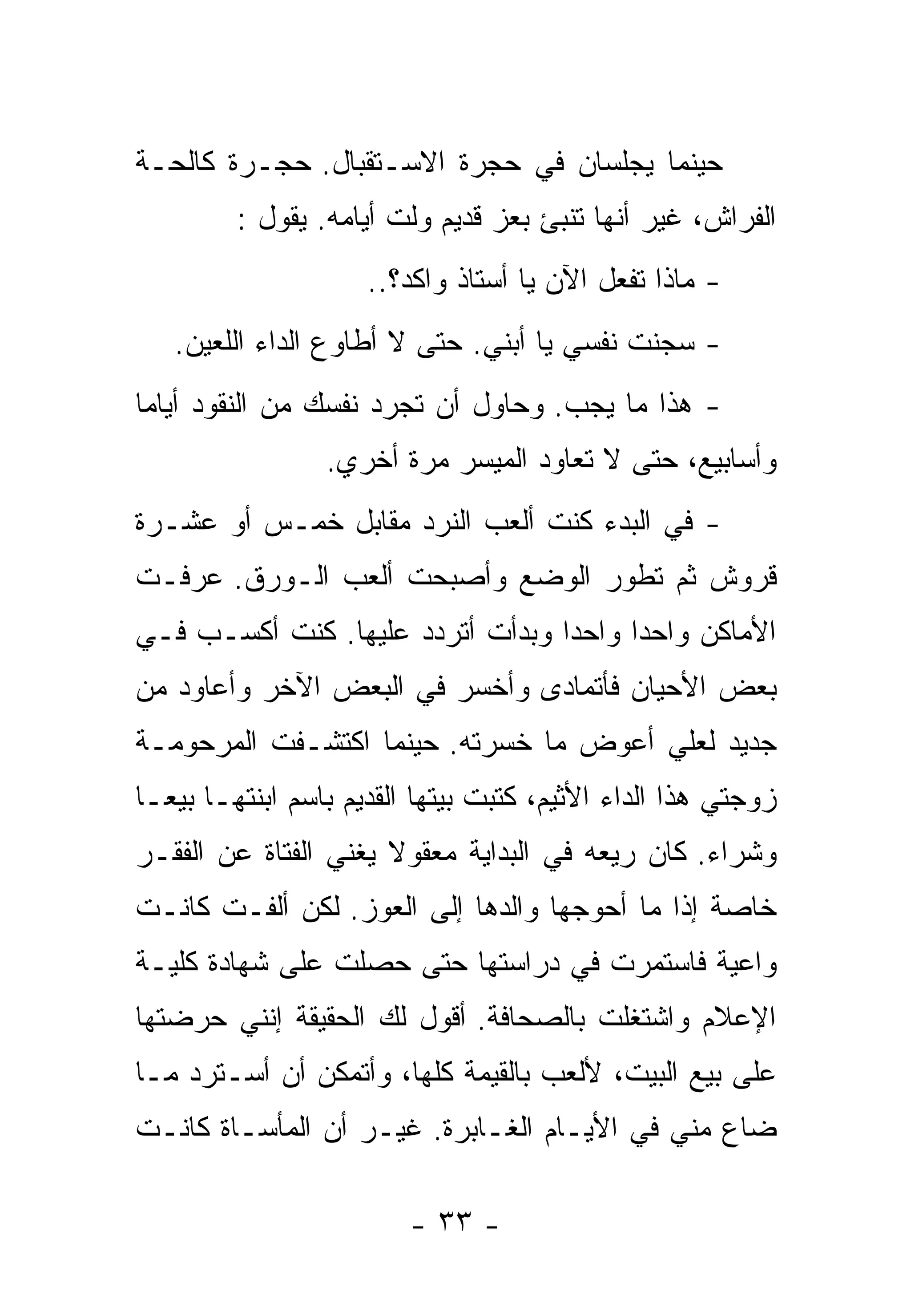 ‫ﺤﻴﻨﻤﺎ ﻴﺠﻠﺴﺎﻥ ﻓﻲ ﺤﺠﺭﺓ ﺍﻻﺴـﺘﻘﺒﺎل. ﺤﺠـﺭﺓ ﻜﺎﻟﺤـﺔ‬
         ‫ﺍﻟﻔﺭﺍﺵ، ﻏﻴﺭ ﺃﻨﻬﺎ ﺘﻨﺒﺊ ﺒﻌﺯ ﻗﺩﻴﻡ ﻭﻟﺕ ﺃﻴﺎﻤﻪ. ﻴﻘﻭل :‬
                     ‫- ﻤﺎﺫﺍ ﺘﻔﻌل ﺍﻵﻥ ﻴﺎ ﺃﺴﺘﺎﺫ ﻭﺍﻜﺩ؟..‬
   ‫- ﺴﺠﻨﺕ ﻨﻔﺴﻲ ﻴﺎ ﺃﺒﻨﻲ. ﺤﺘﻰ ﻻ ﺃﻁﺎﻭﻉ ﺍﻟﺩﺍﺀ ﺍﻟﻠﻌﻴﻥ.‬
‫- ﻫﺫﺍ ﻤﺎ ﻴﺠﺏ. ﻭﺤﺎﻭل ﺃﻥ ﺘﺠﺭﺩ ﻨﻔﺴﻙ ﻤﻥ ﺍﻟﻨﻘﻭﺩ ﺃﻴﺎﻤﺎ‬
‫ﹰ‬
                 ‫ﻭﺃﺴﺎﺒﻴﻊ، ﺤﺘﻰ ﻻ ﺘﻌﺎﻭﺩ ﺍﻟﻤﻴﺴﺭ ﻤﺭﺓ ﺃﺨﺭﻱ.‬
‫- ﻓﻲ ﺍﻟﺒﺩﺀ ﻜﻨﺕ ﺃﻟﻌﺏ ﺍﻟﻨﺭﺩ ﻤﻘﺎﺒل ﺨﻤـﺱ ﺃﻭ ﻋﺸـﺭﺓ‬
‫ﻗﺭﻭﺵ ﺜﻡ ﺘﻁﻭﺭ ﺍﻟﻭﻀﻊ ﻭﺃﺼﺒﺤﺕ ﺃﻟﻌﺏ ﺍﻟـﻭﺭﻕ. ﻋﺭﻓـﺕ‬
‫ﺍﻷﻤﺎﻜﻥ ﻭﺍﺤﺩﺍ ﻭﺍﺤﺩﺍ ﻭﺒﺩﺃﺕ ﺃﺘﺭﺩﺩ ﻋﻠﻴﻬﺎ. ﻜﻨﺕ ﺃﻜﺴـﺏ ﻓـﻲ‬
                                 ‫ﹰ‬     ‫ﹰ‬
‫ﺒﻌﺽ ﺍﻷﺤﻴﺎﻥ ﻓﺄﺘﻤﺎﺩﻯ ﻭﺃﺨﺴﺭ ﻓﻲ ﺍﻟﺒﻌﺽ ﺍﻵﺨﺭ ﻭﺃﻋﺎﻭﺩ ﻤﻥ‬
‫ﺠﺩﻴﺩ ﻟﻌﻠﻲ ﺃﻋﻭﺽ ﻤﺎ ﺨﺴﺭﺘﻪ. ﺤﻴﻨﻤﺎ ﺍﻜﺘﺸـﻔﺕ ﺍﻟﻤﺭﺤﻭﻤـﺔ‬
‫ﺯﻭﺠﺘﻲ ﻫﺫﺍ ﺍﻟﺩﺍﺀ ﺍﻷﺜﻴﻡ، ﻜﺘﺒﺕ ﺒﻴﺘﻬﺎ ﺍﻟﻘﺩﻴﻡ ﺒﺎﺴﻡ ﺍﺒﻨﺘﻬـﺎ ﺒﻴﻌـﺎ‬
‫ﹰ‬
‫ﻭﺸﺭﺍﺀ. ﻜﺎﻥ ﺭﻴﻌﻪ ﻓﻲ ﺍﻟﺒﺩﺍﻴﺔ ﻤﻌﻘﻭﻻ ﻴﻐﻨﻲ ﺍﻟﻔﺘﺎﺓ ﻋﻥ ﺍﻟﻔﻘـﺭ‬
                      ‫ﹰ‬
‫ﺨﺎﺼﺔ ﺇﺫﺍ ﻤﺎ ﺃﺤﻭﺠﻬﺎ ﻭﺍﻟﺩﻫﺎ ﺇﻟﻰ ﺍﻟﻌﻭﺯ. ﻟﻜﻥ ﺃﻟﻔـﺕ ﻜﺎﻨـﺕ‬
‫ﻭﺍﻋﻴﺔ ﻓﺎﺴﺘﻤﺭﺕ ﻓﻲ ﺩﺭﺍﺴﺘﻬﺎ ﺤﺘﻰ ﺤﺼﻠﺕ ﻋﻠﻰ ﺸﻬﺎﺩﺓ ﻜﻠﻴـﺔ‬
‫ﺍﻹﻋﻼﻡ ﻭﺍﺸﺘﻐﻠﺕ ﺒﺎﻟﺼﺤﺎﻓﺔ. ﺃﻗﻭل ﻟﻙ ﺍﻟﺤﻘﻴﻘﺔ ﺇﻨﻨﻲ ﺤﺭﻀﺘﻬﺎ‬
‫ﻋﻠﻰ ﺒﻴﻊ ﺍﻟﺒﻴﺕ، ﻷﻟﻌﺏ ﺒﺎﻟﻘﻴﻤﺔ ﻜﻠﻬﺎ، ﻭﺃﺘﻤﻜﻥ ﺃﻥ ﺃﺴـﺘﺭﺩ ﻤـﺎ‬
‫ﻀﺎﻉ ﻤﻨﻲ ﻓﻲ ﺍﻷﻴـﺎﻡ ﺍﻟﻐـﺎﺒﺭﺓ. ﻏﻴـﺭ ﺃﻥ ﺍﻟﻤﺄﺴـﺎﺓ ﻜﺎﻨـﺕ‬

                         ‫- ٣٣ -‬
 