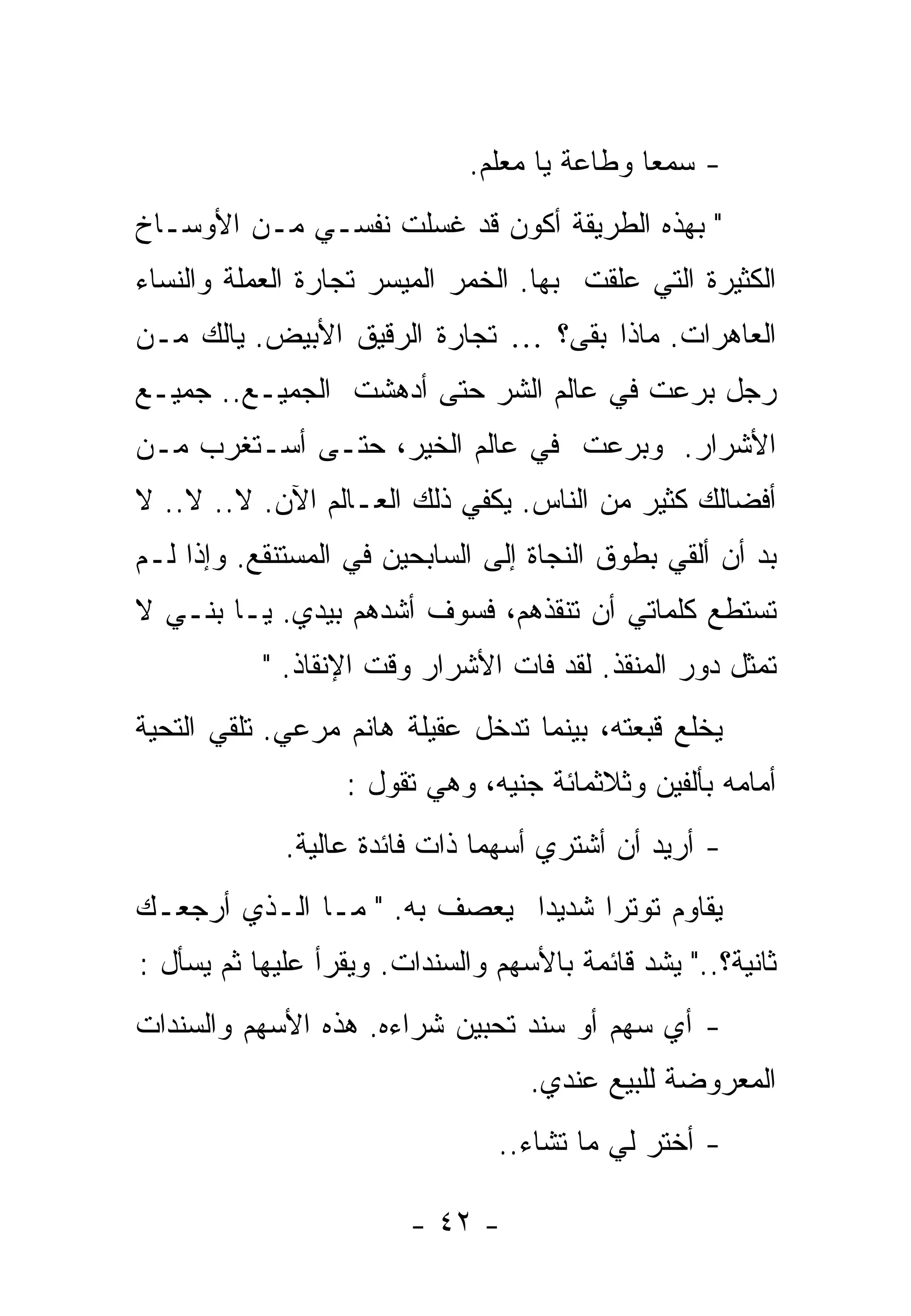 ‫- ﺴﻤﻌﺎ ﻭﻁﺎﻋﺔ ﻴﺎ ﻤﻌﻠﻡ.‬
                                       ‫ﹰ‬     ‫ﹰ‬
‫" ﺒﻬﺫﻩ ﺍﻟﻁﺭﻴﻘﺔ ﺃﻜﻭﻥ ﻗﺩ ﻏﺴﻠﺕ ﻨﻔﺴـﻲ ﻤـﻥ ﺍﻷﻭﺴـﺎﺥ‬
‫ﺍﻟﻜﺜﻴﺭﺓ ﺍﻟﺘﻲ ﻋﻠﻘﺕ ﺒﻬﺎ. ﺍﻟﺨﻤﺭ ﺍﻟﻤﻴﺴﺭ ﺘﺠﺎﺭﺓ ﺍﻟﻌﻤﻠﺔ ﻭﺍﻟﻨﺴﺎﺀ‬
‫ﺍﻟﻌﺎﻫﺭﺍﺕ. ﻤﺎﺫﺍ ﺒﻘﻰ؟ … ﺘﺠﺎﺭﺓ ﺍﻟﺭﻗﻴﻕ ﺍﻷﺒﻴﺽ. ﻴﺎﻟﻙ ﻤـﻥ‬
‫ﺭﺠل ﺒﺭﻋﺕ ﻓﻲ ﻋﺎﻟﻡ ﺍﻟﺸﺭ ﺤﺘﻰ ﺃﺩﻫﺸﺕ ﺍﻟﺠﻤﻴـﻊ.. ﺠﻤﻴـﻊ‬
‫ﺍﻷﺸﺭﺍﺭ. ﻭﺒﺭﻋﺕ ﻓﻲ ﻋﺎﻟﻡ ﺍﻟﺨﻴﺭ، ﺤﺘـﻰ ﺃﺴـﺘﻐﺭﺏ ﻤـﻥ‬
‫ﺃﻓﻀﺎﻟﻙ ﻜﺜﻴﺭ ﻤﻥ ﺍﻟﻨﺎﺱ. ﻴﻜﻔﻲ ﺫﻟﻙ ﺍﻟﻌـﺎﻟﻡ ﺍﻵﻥ. ﻻ.. ﻻ.. ﻻ‬
‫ﺒﺩ ﺃﻥ ﺃﻟﻘﻲ ﺒﻁﻭﻕ ﺍﻟﻨﺠﺎﺓ ﺇﻟﻰ ﺍﻟﺴﺎﺒﺤﻴﻥ ﻓﻲ ﺍﻟﻤﺴﺘﻨﻘﻊ. ﻭﺇﺫﺍ ﻟـﻡ‬
‫ﺘﺴﺘﻁﻊ ﻜﻠﻤﺎﺘﻲ ﺃﻥ ﺘﻨﻘﺫﻫﻡ، ﻓﺴﻭﻑ ﺃﺸﺩﻫﻡ ﺒﻴﺩﻱ. ﻴـﺎ ﺒﻨـﻲ ﻻ‬
           ‫ﺘﻤﺜل ﺩﻭﺭ ﺍﻟﻤﻨﻘﺫ. ﻟﻘﺩ ﻓﺎﺕ ﺍﻷﺸﺭﺍﺭ ﻭﻗﺕ ﺍﻹﻨﻘﺎﺫ. "‬
‫ﻴﺨﻠﻊ ﻗﺒﻌﺘﻪ، ﺒﻴﻨﻤﺎ ﺘﺩﺨل ﻋﻘﻴﻠﺔ ﻫﺎﻨﻡ ﻤﺭﻋﻲ. ﺘﻠﻘﻲ ﺍﻟﺘﺤﻴﺔ‬
                  ‫ﺃﻤﺎﻤﻪ ﺒﺄﻟﻔﻴﻥ ﻭﺜﻼﺜﻤﺎﺌﺔ ﺠﻨﻴﻪ، ﻭﻫﻲ ﺘﻘﻭل :‬
             ‫- ﺃﺭﻴﺩ ﺃﻥ ﺃﺸﺘﺭﻱ ﺃﺴﻬﻤﺎ ﺫﺍﺕ ﻓﺎﺌﺩﺓ ﻋﺎﻟﻴﺔ.‬
                              ‫ﹰ‬
‫ﻴﻘﺎﻭﻡ ﺘﻭﺘﺭﺍ ﺸﺩﻴﺩﺍ ﻴﻌﺼﻑ ﺒﻪ. " ﻤـﺎ ﺍﻟـﺫﻱ ﺃﺭﺠﻌـﻙ‬
                            ‫ﹰ‬     ‫ﹰ‬
‫ﺜﺎﻨﻴﺔ؟.." ﻴﺸﺩ ﻗﺎﺌﻤﺔ ﺒﺎﻷﺴﻬﻡ ﻭﺍﻟﺴﻨﺩﺍﺕ. ﻭﻴﻘﺭﺃ ﻋﻠﻴﻬﺎ ﺜﻡ ﻴﺴﺄل :‬
‫- ﺃﻱ ﺴﻬﻡ ﺃﻭ ﺴﻨﺩ ﺘﺤﺒﻴﻥ ﺸﺭﺍﺀﻩ. ﻫﺫﻩ ﺍﻷﺴﻬﻡ ﻭﺍﻟﺴﻨﺩﺍﺕ‬
                                   ‫ﺍﻟﻤﻌﺭﻭﻀﺔ ﻟﻠﺒﻴﻊ ﻋﻨﺩﻱ.‬
                                ‫- ﺃﺨﺘﺭ ﻟﻲ ﻤﺎ ﺘﺸﺎﺀ..‬

                        ‫- ٢٤ -‬
 