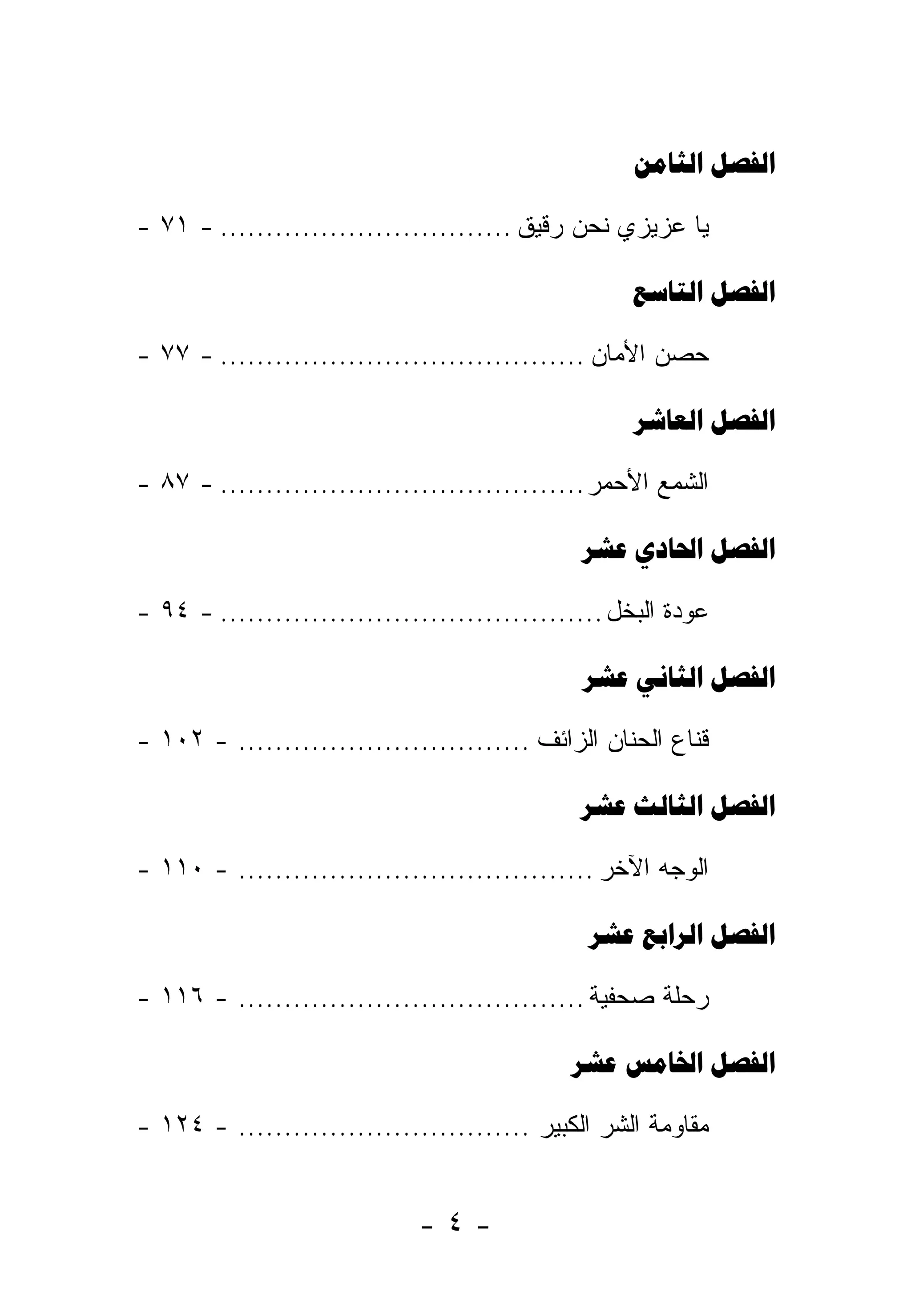 

- ٧١ - ................................ ‫ﻴﺎ ﻋﺯﻴﺯﻱ ﻨﺤﻥ ﺭﻗﻴﻕ‬

                                                     

- ٧٧ - ........................................ ‫ﺤﺼﻥ ﺍﻷﻤﺎﻥ‬

                                                     

- ٨٧ - ........................................ ‫ﺍﻟﺸﻤﻊ ﺍﻷﺤﻤﺭ‬

                                                

- ٩٤ - .......................................... ‫ﻋﻭﺩﺓ ﺍﻟﺒﺨل‬

                                                

- ١٠٢ - ................................ ‫ﻗﻨﺎﻉ ﺍﻟﺤﻨﺎﻥ ﺍﻟﺯﺍﺌﻑ‬

                                                

- ١١٠ - ....................................... ‫ﺍﻟﻭﺠﻪ ﺍﻵﺨﺭ‬

                                                 

- ١١٦ - ...................................... ‫ﺭﺤﻠﺔ ﺼﺤﻔﻴﺔ‬

                                               

- ١٢٤ - ................................ ‫ﻤﻘﺎﻭﻤﺔ ﺍﻟﺸﺭ ﺍﻟﻜﺒﻴﺭ‬


                             -٤-
 