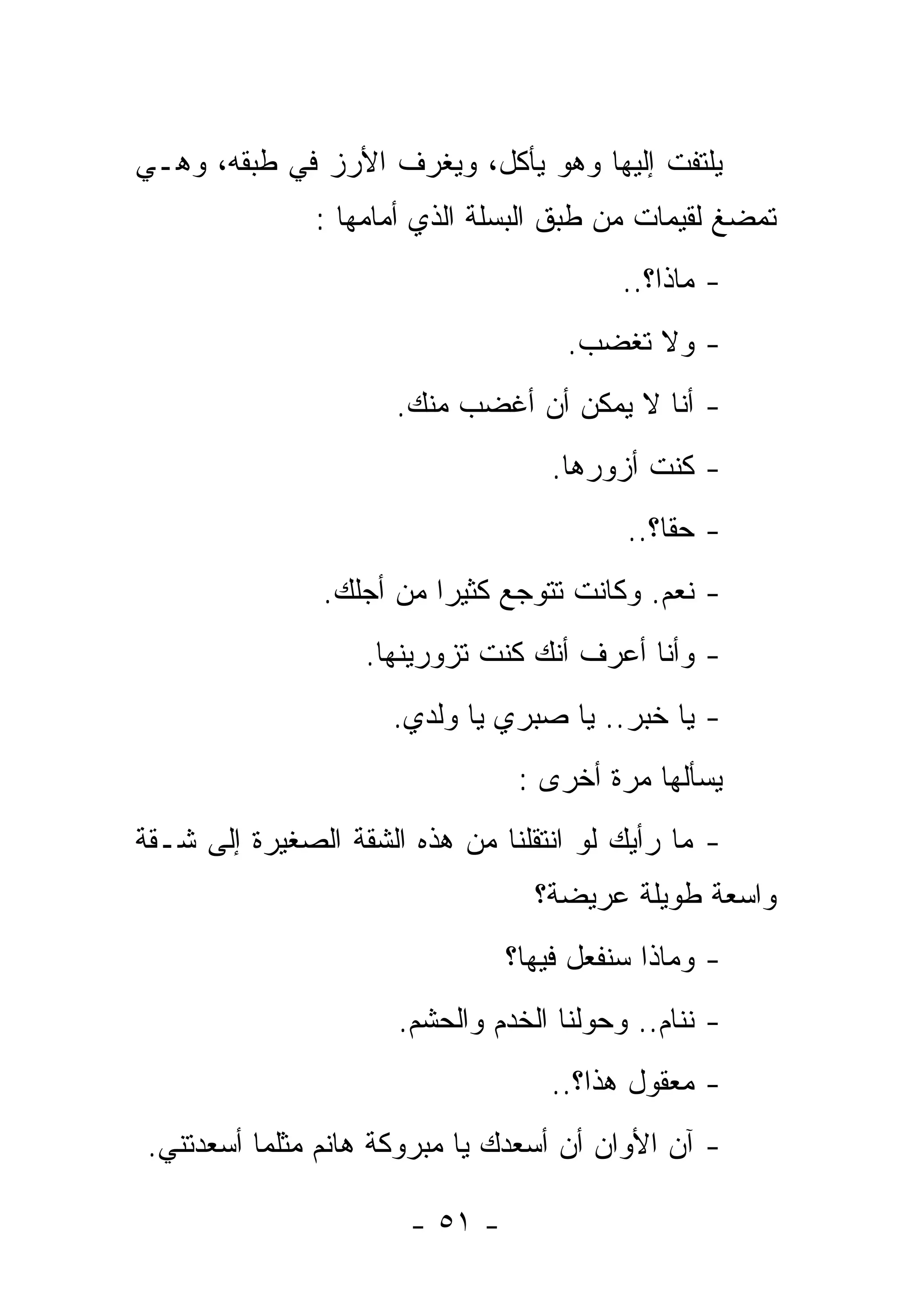 ‫ﻴﻠﺘﻔﺕ ﺇﻟﻴﻬﺎ ﻭﻫﻭ ﻴﺄﻜل، ﻭﻴﻐﺭﻑ ﺍﻷﺭﺯ ﻓﻲ ﻁﺒﻘﻪ، ﻭﻫـﻲ‬
               ‫ﺘﻤﻀﻎ ﻟﻘﻴﻤﺎﺕ ﻤﻥ ﻁﺒﻕ ﺍﻟﺒﺴﻠﺔ ﺍﻟﺫﻱ ﺃﻤﺎﻤﻬﺎ :‬
                                          ‫- ﻤﺎﺫﺍ؟..‬
                                     ‫- ﻭﻻ ﺘﻐﻀﺏ.‬
                      ‫- ﺃﻨﺎ ﻻ ﻴﻤﻜﻥ ﺃﻥ ﺃﻏﻀﺏ ﻤﻨﻙ.‬
                                    ‫- ﻜﻨﺕ ﺃﺯﻭﺭﻫﺎ.‬
                                          ‫- ﺤﻘﹰ؟..‬
                                             ‫ﺎ‬
               ‫- ﻨﻌﻡ. ﻭﻜﺎﻨﺕ ﺘﺘﻭﺠﻊ ﻜﺜﻴﺭﺍ ﻤﻥ ﺃﺠﻠﻙ.‬
                        ‫ﹰ‬
                   ‫- ﻭﺃﻨﺎ ﺃﻋﺭﻑ ﺃﻨﻙ ﻜﻨﺕ ﺘﺯﻭﺭﻴﻨﻬﺎ.‬
                     ‫- ﻴﺎ ﺨﺒﺭ.. ﻴﺎ ﺼﺒﺭﻱ ﻴﺎ ﻭﻟﺩﻱ.‬
                                 ‫ﻴﺴﺄﻟﻬﺎ ﻤﺭﺓ ﺃﺨﺭﻯ :‬
‫- ﻤﺎ ﺭﺃﻴﻙ ﻟﻭ ﺍﻨﺘﻘﻠﻨﺎ ﻤﻥ ﻫﺫﻩ ﺍﻟﺸﻘﺔ ﺍﻟﺼﻐﻴﺭﺓ ﺇﻟﻰ ﺸـﻘﺔ‬
                                  ‫ﻭﺍﺴﻌﺔ ﻁﻭﻴﻠﺔ ﻋﺭﻴﻀﺔ؟‬
                                ‫- ﻭﻤﺎﺫﺍ ﺴﻨﻔﻌل ﻓﻴﻬﺎ؟‬
                      ‫- ﻨﻨﺎﻡ.. ﻭﺤﻭﻟﻨﺎ ﺍﻟﺨﺩﻡ ﻭﺍﻟﺤﺸﻡ.‬
                                   ‫- ﻤﻌﻘﻭل ﻫﺫﺍ؟..‬
 ‫- ﺁﻥ ﺍﻷﻭﺍﻥ ﺃﻥ ﺃﺴﻌﺩﻙ ﻴﺎ ﻤﺒﺭﻭﻜﺔ ﻫﺎﻨﻡ ﻤﺜﻠﻤﺎ ﺃﺴﻌﺩﺘﻨﻲ.‬

                       ‫- ١٥ -‬
 