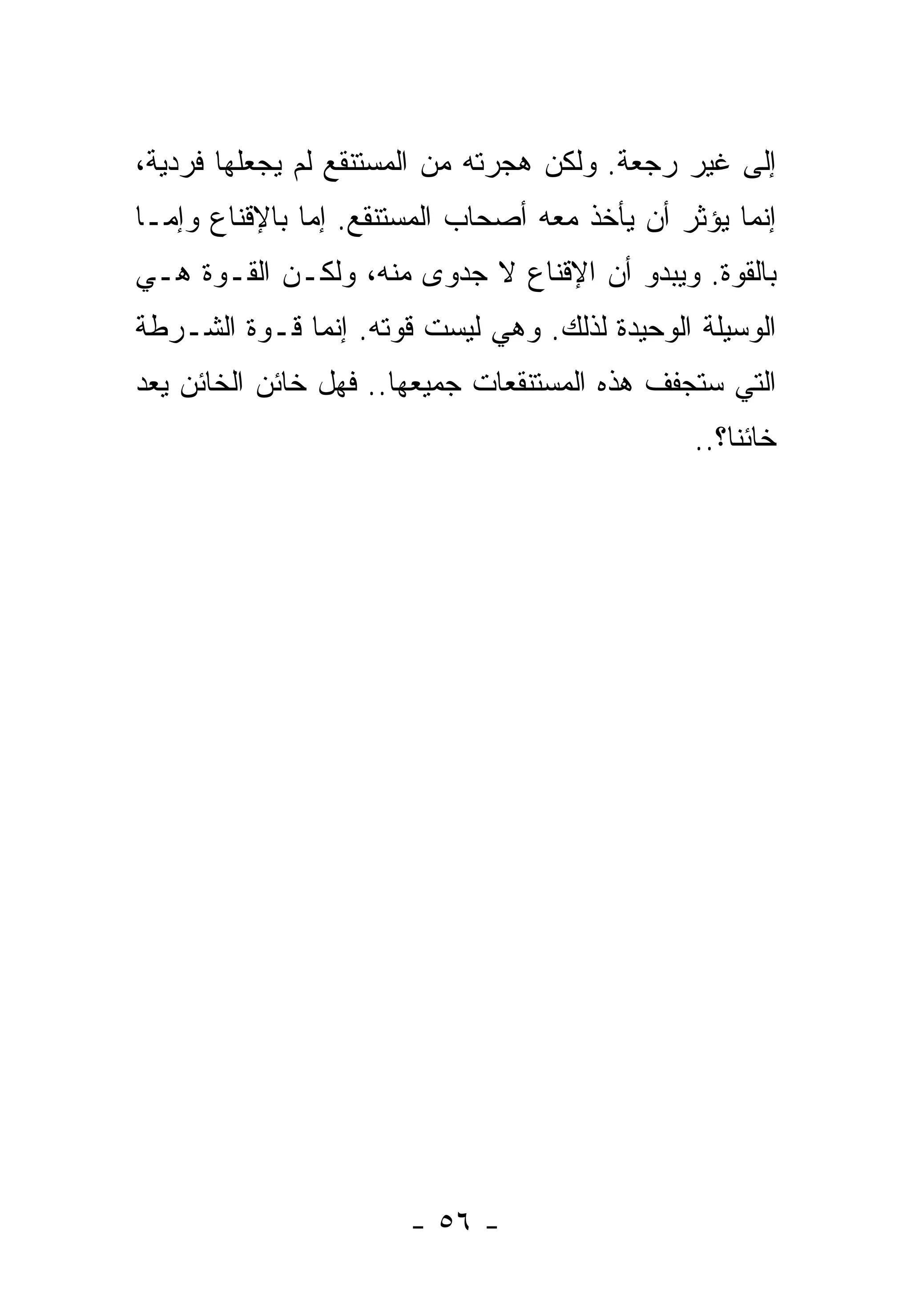 ‫ﺇﻟﻰ ﻏﻴﺭ ﺭﺠﻌﺔ. ﻭﻟﻜﻥ ﻫﺠﺭﺘﻪ ﻤﻥ ﺍﻟﻤﺴﺘﻨﻘﻊ ﻟﻡ ﻴﺠﻌﻠﻬﺎ ﻓﺭﺩﻴﺔ،‬
‫ﺇﻨﻤﺎ ﻴﺅﺜﺭ ﺃﻥ ﻴﺄﺨﺫ ﻤﻌﻪ ﺃﺼﺤﺎﺏ ﺍﻟﻤﺴﺘﻨﻘﻊ. ﺇﻤﺎ ﺒﺎﻹﻗﻨﺎﻉ ﻭﺇﻤـﺎ‬
‫ﺒﺎﻟﻘﻭﺓ. ﻭﻴﺒﺩﻭ ﺃﻥ ﺍﻹﻗﻨﺎﻉ ﻻ ﺠﺩﻭﻯ ﻤﻨﻪ، ﻭﻟﻜـﻥ ﺍﻟﻘـﻭﺓ ﻫـﻲ‬
‫ﺍﻟﻭﺴﻴﻠﺔ ﺍﻟﻭﺤﻴﺩﺓ ﻟﺫﻟﻙ. ﻭﻫﻲ ﻟﻴﺴﺕ ﻗﻭﺘﻪ. ﺇﻨﻤﺎ ﻗـﻭﺓ ﺍﻟﺸـﺭﻁﺔ‬
‫ﺍﻟﺘﻲ ﺴﺘﺠﻔﻑ ﻫﺫﻩ ﺍﻟﻤﺴﺘﻨﻘﻌﺎﺕ ﺠﻤﻴﻌﻬﺎ.. ﻓﻬل ﺨﺎﺌﻥ ﺍﻟﺨﺎﺌﻥ ﻴﻌﺩ‬
                                               ‫ﺨﺎﺌﻨﹰ؟..‬
                                                  ‫ﺎ‬




                       ‫- ٦٥ -‬
 
