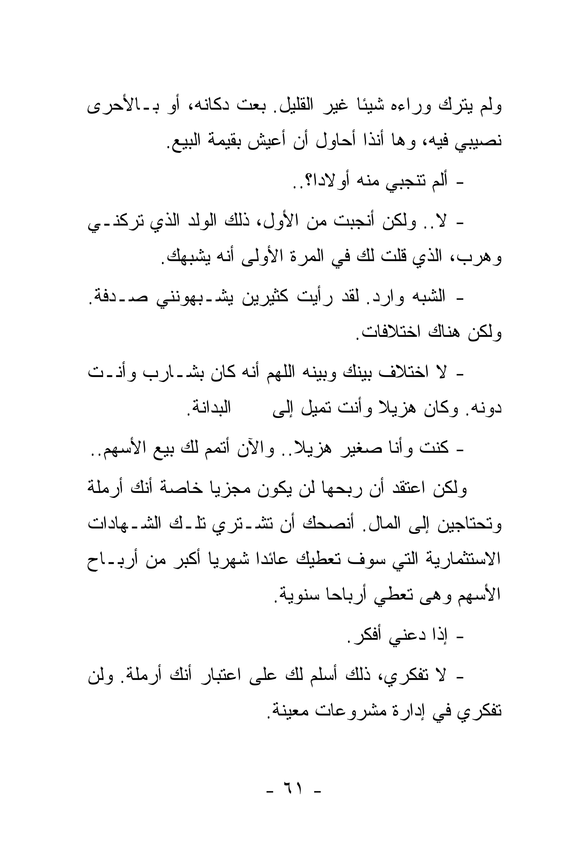 ‫ﻭﻟﻡ ﻴﺘﺭﻙ ﻭﺭﺍﺀﻩ ﺸﻴﺌﺎ ﻏﻴﺭ ﺍﻟﻘﻠﻴل. ﺒﻌﺕ ﺩﻜﺎﻨﻪ، ﺃﻭ ﺒـﺎﻷﺤﺭﻯ‬
                                  ‫ﹰ‬
         ‫ﻨﺼﻴﺒﻲ ﻓﻴﻪ، ﻭﻫﺎ ﺃﻨﺫﺍ ﺃﺤﺎﻭل ﺃﻥ ﺃﻋﻴﺵ ﺒﻘﻴﻤﺔ ﺍﻟﺒﻴﻊ.‬
                          ‫- ﺃﻟﻡ ﺘﻨﺠﺒﻲ ﻤﻨﻪ ﺃﻭﻻﺩﹰ؟..‬
                             ‫ﺍ‬
‫- ﻻ.. ﻭﻟﻜﻥ ﺃﻨﺠﺒﺕ ﻤﻥ ﺍﻷﻭل، ﺫﻟﻙ ﺍﻟﻭﻟﺩ ﺍﻟﺫﻱ ﺘﺭﻜﻨـﻲ‬
         ‫ﻭﻫﺭﺏ، ﺍﻟﺫﻱ ﻗﻠﺕ ﻟﻙ ﻓﻲ ﺍﻟﻤﺭﺓ ﺍﻷﻭﻟﻰ ﺃﻨﻪ ﻴﺸﺒﻬﻙ.‬
‫- ﺍﻟﺸﺒﻪ ﻭﺍﺭﺩ. ﻟﻘﺩ ﺭﺃﻴﺕ ﻜﺜﻴﺭﻴﻥ ﻴﺸـﺒﻬﻭﻨﻨﻲ ﺼـﺩﻓﺔ.‬
                                  ‫ﻭﻟﻜﻥ ﻫﻨﺎﻙ ﺍﺨﺘﻼﻓﺎﺕ.‬
‫- ﻻ ﺍﺨﺘﻼﻑ ﺒﻴﻨﻙ ﻭﺒﻴﻨﻪ ﺍﻟﻠﻬﻡ ﺃﻨﻪ ﻜﺎﻥ ﺒﺸـﺎﺭﺏ ﻭﺃﻨـﺕ‬
            ‫ﺍﻟﺒﺩﺍﻨﺔ.‬   ‫ﺩﻭﻨﻪ. ﻭﻜﺎﻥ ﻫﺯﻴﻼ ﻭﺃﻨﺕ ﺘﻤﻴل ﺇﻟﻰ‬
                                     ‫ﹰ‬
‫- ﻜﻨﺕ ﻭﺃﻨﺎ ﺼﻐﻴﺭ ﻫﺯﻴﻼ.. ﻭﺍﻵﻥ ﺃﺘﻤﻡ ﻟﻙ ﺒﻴﻊ ﺍﻷﺴﻬﻡ..‬
                           ‫ﹰ‬
‫ﻭﻟﻜﻥ ﺍﻋﺘﻘﺩ ﺃﻥ ﺭﺒﺤﻬﺎ ﻟﻥ ﻴﻜﻭﻥ ﻤﺠﺯﻴﺎ ﺨﺎﺼﺔ ﺃﻨﻙ ﺃﺭﻤﻠﺔ‬
               ‫ﹰ‬
‫ﻭﺘﺤﺘﺎﺠﻴﻥ ﺇﻟﻰ ﺍﻟﻤﺎل. ﺃﻨﺼﺤﻙ ﺃﻥ ﺘﺸـﺘﺭﻱ ﺘﻠـﻙ ﺍﻟﺸـﻬﺎﺩﺍﺕ‬
‫ﺍﻻﺴﺘﺜﻤﺎﺭﻴﺔ ﺍﻟﺘﻲ ﺴﻭﻑ ﺘﻌﻁﻴﻙ ﻋﺎﺌﺩﺍ ﺸﻬﺭﻴﺎ ﺃﻜﺒﺭ ﻤﻥ ﺃﺭﺒـﺎﺡ‬
               ‫ﹰ‬     ‫ﹰ‬
                       ‫ﺍﻷﺴﻬﻡ ﻭﻫﻰ ﺘﻌﻁﻲ ﺃﺭﺒﺎﺤﺎ ﺴﻨﻭﻴﺔ.‬
                              ‫ﹰ‬
                                 ‫- ﺇﺫﺍ ﺩﻋﻨﻲ ﺃﻓﻜﺭ.‬
                                            ‫ﹰ‬
‫- ﻻ ﺘﻔﻜﺭﻱ، ﺫﻟﻙ ﺃﺴﻠﻡ ﻟﻙ ﻋﻠﻰ ﺍﻋﺘﺒﺎﺭ ﺃﻨﻙ ﺃﺭﻤﻠﺔ. ﻭﻟﻥ‬
                       ‫ﺘﻔﻜﺭﻱ ﻓﻲ ﺇﺩﺍﺭﺓ ﻤﺸﺭﻭﻋﺎﺕ ﻤﻌﻴﻨﺔ.‬


                       ‫- ١٦ -‬
 