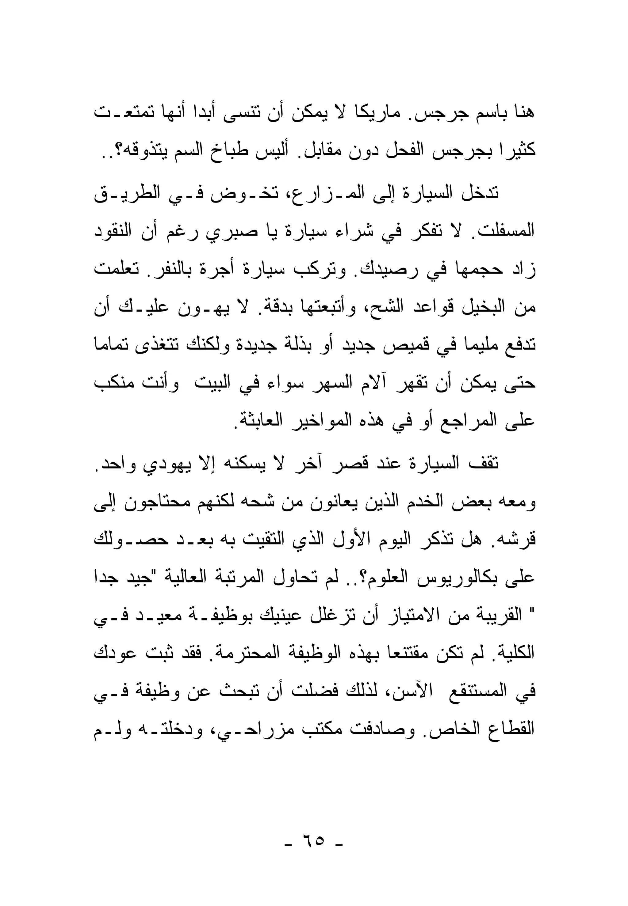 ‫ﻫﻨﺎ ﺒﺎﺴﻡ ﺠﺭﺠﺱ. ﻤﺎﺭﻴﻜﺎ ﻻ ﻴﻤﻜﻥ ﺃﻥ ﺘﻨﺴﻰ ﺃﺒﺩﺍ ﺃﻨﻬﺎ ﺘﻤﺘﻌـﺕ‬
            ‫ﹰ‬
‫ﻜﺜﻴﺭﺍ ﺒﺠﺭﺠﺱ ﺍﻟﻔﺤل ﺩﻭﻥ ﻤﻘﺎﺒل. ﺃﻟﻴﺱ ﻁﺒﺎﺥ ﺍﻟﺴﻡ ﻴﺘﺫﻭﻗﻪ؟..‬
                                                ‫ﹰ‬
‫ﺘﺩﺨل ﺍﻟﺴﻴﺎﺭﺓ ﺇﻟﻰ ﺍﻟﻤـﺯﺍﺭﻉ، ﺘﺨـﻭﺽ ﻓـﻲ ﺍﻟﻁﺭﻴـﻕ‬
‫ﺍﻟﻤﺴﻔﻠﺕ. ﻻ ﺘﻔﻜﺭ ﻓﻲ ﺸﺭﺍﺀ ﺴﻴﺎﺭﺓ ﻴﺎ ﺼﺒﺭﻱ ﺭﻏﻡ ﺃﻥ ﺍﻟﻨﻘﻭﺩ‬
‫ﺯﺍﺩ ﺤﺠﻤﻬﺎ ﻓﻲ ﺭﺼﻴﺩﻙ. ﻭﺘﺭﻜﺏ ﺴﻴﺎﺭﺓ ﺃﺠﺭﺓ ﺒﺎﻟﻨﻔﺭ. ﺘﻌﻠﻤﺕ‬
‫ﻤﻥ ﺍﻟﺒﺨﻴل ﻗﻭﺍﻋﺩ ﺍﻟﺸﺢ، ﻭﺃﺘﺒﻌﺘﻬﺎ ﺒﺩﻗﺔ. ﻻ ﻴﻬـﻭﻥ ﻋﻠﻴـﻙ ﺃﻥ‬
‫ﺘﺩﻓﻊ ﻤﻠﻴﻤﺎ ﻓﻲ ﻗﻤﻴﺹ ﺠﺩﻴﺩ ﺃﻭ ﺒﺫﻟﺔ ﺠﺩﻴﺩﺓ ﻭﻟﻜﻨﻙ ﺘﺘﻐﺫﻯ ﺘﻤﺎﻤﺎ‬
‫ﹰ‬                                            ‫ﹰ‬
‫ﺤﺘﻰ ﻴﻤﻜﻥ ﺃﻥ ﺘﻘﻬﺭ ﺁﻻﻡ ﺍﻟﺴﻬﺭ ﺴﻭﺍﺀ ﻓﻲ ﺍﻟﺒﻴﺕ ﻭﺃﻨﺕ ﻤﻨﻜﺏ‬
                 ‫ﻋﻠﻰ ﺍﻟﻤﺭﺍﺠﻊ ﺃﻭ ﻓﻲ ﻫﺫﻩ ﺍﻟﻤﻭﺍﺨﻴﺭ ﺍﻟﻌﺎﺒﺜﺔ.‬
‫ﺘﻘﻑ ﺍﻟﺴﻴﺎﺭﺓ ﻋﻨﺩ ﻗﺼﺭ ﺁﺨﺭ ﻻ ﻴﺴﻜﻨﻪ ﺇﻻ ﻴﻬﻭﺩﻱ ﻭﺍﺤﺩ.‬
‫ﻭﻤﻌﻪ ﺒﻌﺽ ﺍﻟﺨﺩﻡ ﺍﻟﺫﻴﻥ ﻴﻌﺎﻨﻭﻥ ﻤﻥ ﺸﺤﻪ ﻟﻜﻨﻬﻡ ﻤﺤﺘﺎﺠﻭﻥ ﺇﻟﻰ‬
‫ﻗﺭﺸﻪ. ﻫل ﺘﺫﻜﺭ ﺍﻟﻴﻭﻡ ﺍﻷﻭل ﺍﻟﺫﻱ ﺍﻟﺘﻘﻴﺕ ﺒﻪ ﺒﻌـﺩ ﺤﺼـﻭﻟﻙ‬
‫ﻋﻠﻰ ﺒﻜﺎﻟﻭﺭﻴﻭﺱ ﺍﻟﻌﻠﻭﻡ؟.. ﻟﻡ ﺘﺤﺎﻭل ﺍﻟﻤﺭﺘﺒﺔ ﺍﻟﻌﺎﻟﻴﺔ "ﺠﻴﺩ ﺠﺩﺍ‬
‫ﹰ‬
‫" ﺍﻟﻘﺭﻴﺒﺔ ﻤﻥ ﺍﻻﻤﺘﻴﺎﺯ ﺃﻥ ﺘﺯﻏﻠل ﻋﻴﻨﻴﻙ ﺒﻭﻅﻴﻔـﺔ ﻤﻌﻴـﺩ ﻓـﻲ‬
‫ﺍﻟﻜﻠﻴﺔ. ﻟﻡ ﺘﻜﻥ ﻤﻘﺘﻨﻌﺎ ﺒﻬﺫﻩ ﺍﻟﻭﻅﻴﻔﺔ ﺍﻟﻤﺤﺘﺭﻤﺔ. ﻓﻘﺩ ﺜﺒﺕ ﻋﻭﺩﻙ‬
                                    ‫ﹰ‬
‫ﻓﻲ ﺍﻟﻤﺴﺘﻨﻘﻊ ﺍﻵﺴﻥ، ﻟﺫﻟﻙ ﻓﻀﻠﺕ ﺃﻥ ﺘﺒﺤﺙ ﻋﻥ ﻭﻅﻴﻔﺔ ﻓـﻲ‬
‫ﺍﻟﻘﻁﺎﻉ ﺍﻟﺨﺎﺹ. ﻭﺼﺎﺩﻓﺕ ﻤﻜﺘﺏ ﻤﺯﺭﺍﺤـﻲ، ﻭﺩﺨﻠﺘـﻪ ﻭﻟـﻡ‬



                        ‫- ٥٦ -‬
 
