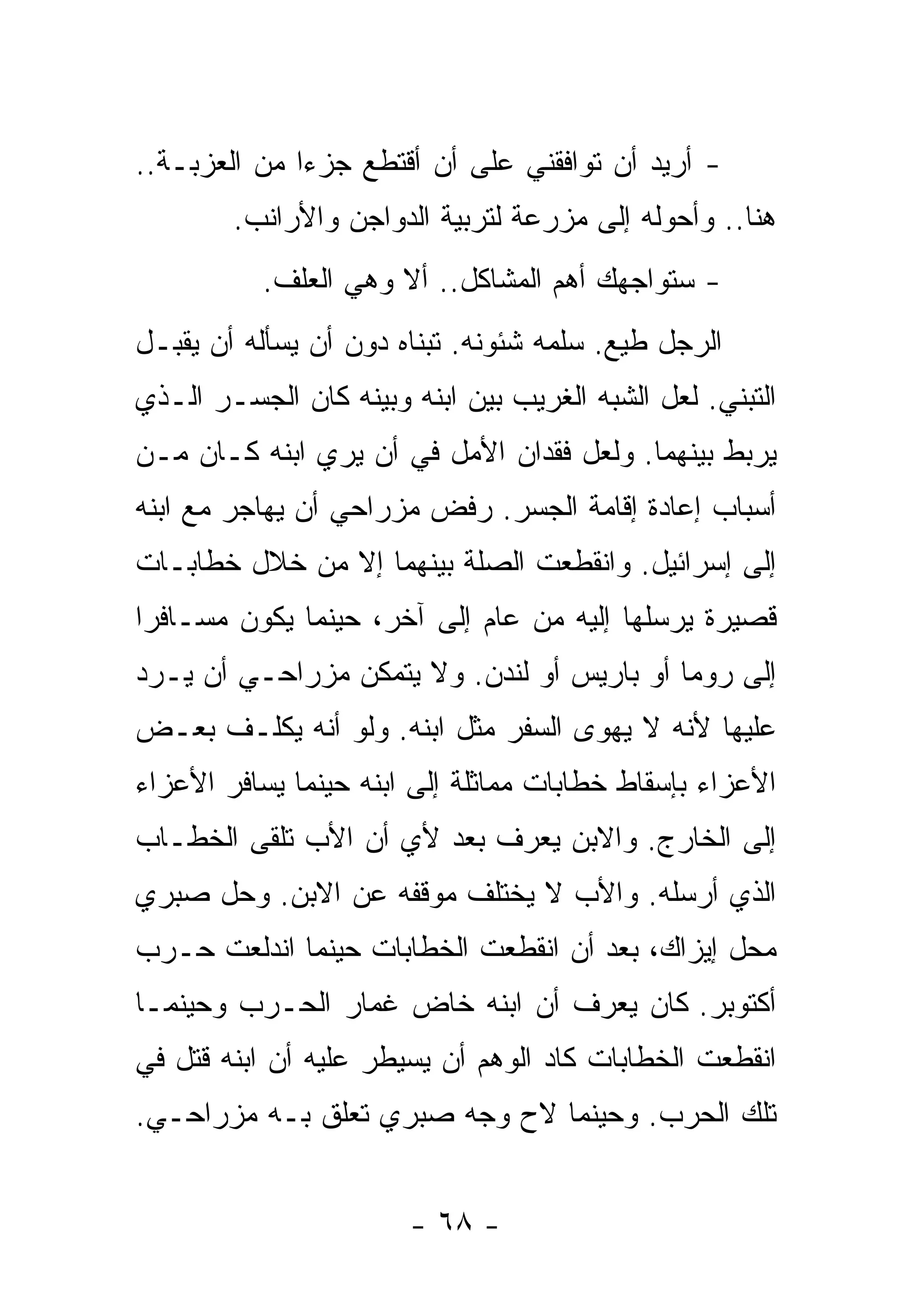 ‫- ﺃﺭﻴﺩ ﺃﻥ ﺘﻭﺍﻓﻘﻨﻲ ﻋﻠﻰ ﺃﻥ ﺃﻗﺘﻁﻊ ﺠﺯﺀﺍ ﻤﻥ ﺍﻟﻌﺯﺒـﺔ..‬
             ‫ﹰ‬
        ‫ﻫﻨﺎ.. ﻭﺃﺤﻭﻟﻪ ﺇﻟﻰ ﻤﺯﺭﻋﺔ ﻟﺘﺭﺒﻴﺔ ﺍﻟﺩﻭﺍﺠﻥ ﻭﺍﻷﺭﺍﻨﺏ.‬
           ‫- ﺴﺘﻭﺍﺠﻬﻙ ﺃﻫﻡ ﺍﻟﻤﺸﺎﻜل.. ﺃﻻ ﻭﻫﻲ ﺍﻟﻌﻠﻑ.‬
‫ﺍﻟﺭﺠل ﻁﻴﻊ. ﺴﻠﻤﻪ ﺸﺌﻭﻨﻪ. ﺘﺒﻨﺎﻩ ﺩﻭﻥ ﺃﻥ ﻴﺴﺄﻟﻪ ﺃﻥ ﻴﻘﺒـل‬
‫ﺍﻟﺘﺒﻨﻲ. ﻟﻌل ﺍﻟﺸﺒﻪ ﺍﻟﻐﺭﻴﺏ ﺒﻴﻥ ﺍﺒﻨﻪ ﻭﺒﻴﻨﻪ ﻜﺎﻥ ﺍﻟﺠﺴـﺭ ﺍﻟـﺫﻱ‬
‫ﻴﺭﺒﻁ ﺒﻴﻨﻬﻤﺎ. ﻭﻟﻌل ﻓﻘﺩﺍﻥ ﺍﻷﻤل ﻓﻲ ﺃﻥ ﻴﺭﻱ ﺍﺒﻨﻪ ﻜـﺎﻥ ﻤـﻥ‬
‫ﺃﺴﺒﺎﺏ ﺇﻋﺎﺩﺓ ﺇﻗﺎﻤﺔ ﺍﻟﺠﺴﺭ. ﺭﻓﺽ ﻤﺯﺭﺍﺤﻲ ﺃﻥ ﻴﻬﺎﺠﺭ ﻤﻊ ﺍﺒﻨﻪ‬
‫ﺇﻟﻰ ﺇﺴﺭﺍﺌﻴل. ﻭﺍﻨﻘﻁﻌﺕ ﺍﻟﺼﻠﺔ ﺒﻴﻨﻬﻤﺎ ﺇﻻ ﻤﻥ ﺨﻼل ﺨﻁﺎﺒـﺎﺕ‬
‫ﻗﺼﻴﺭﺓ ﻴﺭﺴﻠﻬﺎ ﺇﻟﻴﻪ ﻤﻥ ﻋﺎﻡ ﺇﻟﻰ ﺁﺨﺭ، ﺤﻴﻨﻤﺎ ﻴﻜﻭﻥ ﻤﺴـﺎﻓﺭﺍ‬
‫ﹰ‬
‫ﺇﻟﻰ ﺭﻭﻤﺎ ﺃﻭ ﺒﺎﺭﻴﺱ ﺃﻭ ﻟﻨﺩﻥ. ﻭﻻ ﻴﺘﻤﻜﻥ ﻤﺯﺭﺍﺤـﻲ ﺃﻥ ﻴـﺭﺩ‬
‫ﻋﻠﻴﻬﺎ ﻷﻨﻪ ﻻ ﻴﻬﻭﻯ ﺍﻟﺴﻔﺭ ﻤﺜل ﺍﺒﻨﻪ. ﻭﻟﻭ ﺃﻨﻪ ﻴﻜﻠـﻑ ﺒﻌـﺽ‬
‫ﺍﻷﻋﺯﺍﺀ ﺒﺈﺴﻘﺎﻁ ﺨﻁﺎﺒﺎﺕ ﻤﻤﺎﺜﻠﺔ ﺇﻟﻰ ﺍﺒﻨﻪ ﺤﻴﻨﻤﺎ ﻴﺴﺎﻓﺭ ﺍﻷﻋﺯﺍﺀ‬
‫ﺇﻟﻰ ﺍﻟﺨﺎﺭﺝ. ﻭﺍﻻﺒﻥ ﻴﻌﺭﻑ ﺒﻌﺩ ﻷﻱ ﺃﻥ ﺍﻷﺏ ﺘﻠﻘﻰ ﺍﻟﺨﻁـﺎﺏ‬
‫ﺍﻟﺫﻱ ﺃﺭﺴﻠﻪ. ﻭﺍﻷﺏ ﻻ ﻴﺨﺘﻠﻑ ﻤﻭﻗﻔﻪ ﻋﻥ ﺍﻻﺒﻥ. ﻭﺤل ﺼﺒﺭﻱ‬
‫ﻤﺤل ﺇﻴﺯﺍﻙ، ﺒﻌﺩ ﺃﻥ ﺍﻨﻘﻁﻌﺕ ﺍﻟﺨﻁﺎﺒﺎﺕ ﺤﻴﻨﻤﺎ ﺍﻨﺩﻟﻌﺕ ﺤـﺭﺏ‬
‫ﺃﻜﺘﻭﺒﺭ. ﻜﺎﻥ ﻴﻌﺭﻑ ﺃﻥ ﺍﺒﻨﻪ ﺨﺎﺽ ﻏﻤﺎﺭ ﺍﻟﺤـﺭﺏ ﻭﺤﻴﻨﻤـﺎ‬
‫ﺍﻨﻘﻁﻌﺕ ﺍﻟﺨﻁﺎﺒﺎﺕ ﻜﺎﺩ ﺍﻟﻭﻫﻡ ﺃﻥ ﻴﺴﻴﻁﺭ ﻋﻠﻴﻪ ﺃﻥ ﺍﺒﻨﻪ ﻗﺘل ﻓﻲ‬
‫ﺘﻠﻙ ﺍﻟﺤﺭﺏ. ﻭﺤﻴﻨﻤﺎ ﻻﺡ ﻭﺠﻪ ﺼﺒﺭﻱ ﺘﻌﻠﻕ ﺒـﻪ ﻤﺯﺭﺍﺤـﻲ.‬


                       ‫- ٨٦ -‬
 