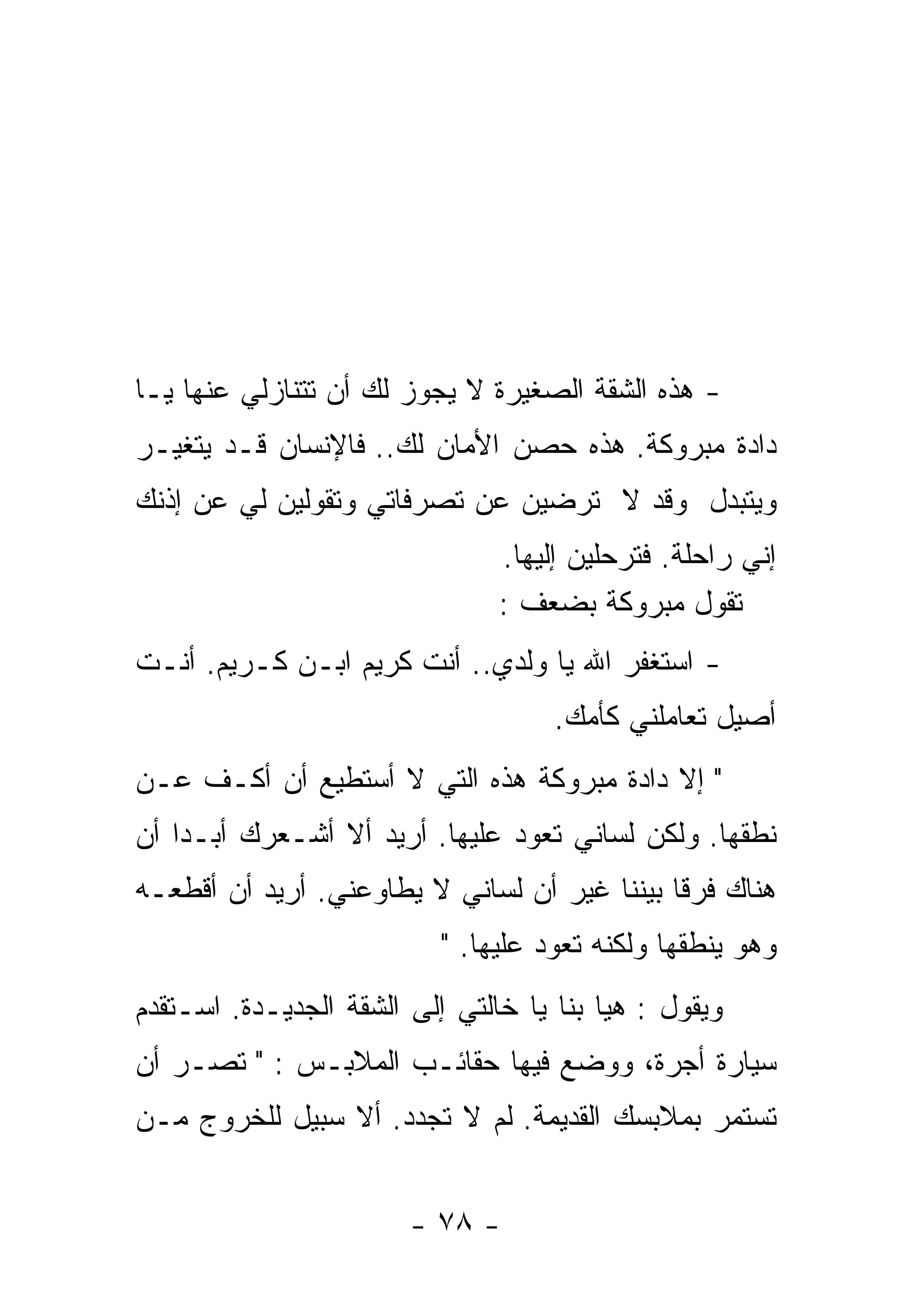‫- ﻫﺫﻩ ﺍﻟﺸﻘﺔ ﺍﻟﺼﻐﻴﺭﺓ ﻻ ﻴﺠﻭﺯ ﻟﻙ ﺃﻥ ﺘﺘﻨﺎﺯﻟﻲ ﻋﻨﻬﺎ ﻴـﺎ‬
‫ﺩﺍﺩﺓ ﻤﺒﺭﻭﻜﺔ. ﻫﺫﻩ ﺤﺼﻥ ﺍﻷﻤﺎﻥ ﻟﻙ.. ﻓﺎﻹﻨﺴﺎﻥ ﻗـﺩ ﻴﺘﻐﻴـﺭ‬
‫ﻭﻴﺘﺒﺩل ﻭﻗﺩ ﻻ ﺘﺭﻀﻴﻥ ﻋﻥ ﺘﺼﺭﻓﺎﺘﻲ ﻭﺘﻘﻭﻟﻴﻥ ﻟﻲ ﻋﻥ ﺇﺫﻨﻙ‬
                                ‫ﺇﻨﻲ ﺭﺍﺤﻠﺔ. ﻓﺘﺭﺤﻠﻴﻥ ﺇﻟﻴﻬﺎ.‬
                                ‫ﺘﻘﻭل ﻤﺒﺭﻭﻜﺔ ﺒﻀﻌﻑ :‬
‫- ﺍﺴﺘﻐﻔﺭ ﺍﷲ ﻴﺎ ﻭﻟﺩﻱ.. ﺃﻨﺕ ﻜﺭﻴﻡ ﺍﺒـﻥ ﻜـﺭﻴﻡ. ﺃﻨـﺕ‬
                                     ‫ﺃﺼﻴل ﺘﻌﺎﻤﻠﻨﻲ ﻜﺄﻤﻙ.‬
‫" ﺇﻻ ﺩﺍﺩﺓ ﻤﺒﺭﻭﻜﺔ ﻫﺫﻩ ﺍﻟﺘﻲ ﻻ ﺃﺴﺘﻁﻴﻊ ﺃﻥ ﺃﻜـﻑ ﻋـﻥ‬
‫ﻨﻁﻘﻬﺎ. ﻭﻟﻜﻥ ﻟﺴﺎﻨﻲ ﺘﻌﻭﺩ ﻋﻠﻴﻬﺎ. ﺃﺭﻴﺩ ﺃﻻ ﺃﺸـﻌﺭﻙ ﺃﺒـﺩﺍ ﺃﻥ‬
   ‫ﹰ‬
‫ﻫﻨﺎﻙ ﻓﺭﻗﺎ ﺒﻴﻨﻨﺎ ﻏﻴﺭ ﺃﻥ ﻟﺴﺎﻨﻲ ﻻ ﻴﻁﺎﻭﻋﻨﻲ. ﺃﺭﻴﺩ ﺃﻥ ﺃﻗﻁﻌـﻪ‬
                                             ‫ﹰ‬
                           ‫ﻭﻫﻭ ﻴﻨﻁﻘﻬﺎ ﻭﻟﻜﻨﻪ ﺘﻌﻭﺩ ﻋﻠﻴﻬﺎ. "‬
‫ﻭﻴﻘﻭل : ﻫﻴﺎ ﺒﻨﺎ ﻴﺎ ﺨﺎﻟﺘﻲ ﺇﻟﻰ ﺍﻟﺸﻘﺔ ﺍﻟﺠﺩﻴـﺩﺓ. ﺍﺴـﺘﻘﺩﻡ‬
‫ﺴﻴﺎﺭﺓ ﺃﺠﺭﺓ، ﻭﻭﻀﻊ ﻓﻴﻬﺎ ﺤﻘﺎﺌـﺏ ﺍﻟﻤﻼﺒـﺱ : " ﺘﺼـﺭ ﺃﻥ‬
‫ﺘﺴﺘﻤﺭ ﺒﻤﻼﺒﺴﻙ ﺍﻟﻘﺩﻴﻤﺔ. ﻟﻡ ﻻ ﺘﺠﺩﺩ. ﺃﻻ ﺴﺒﻴل ﻟﻠﺨﺭﻭﺝ ﻤـﻥ‬


                        ‫- ٨٧ -‬
 
