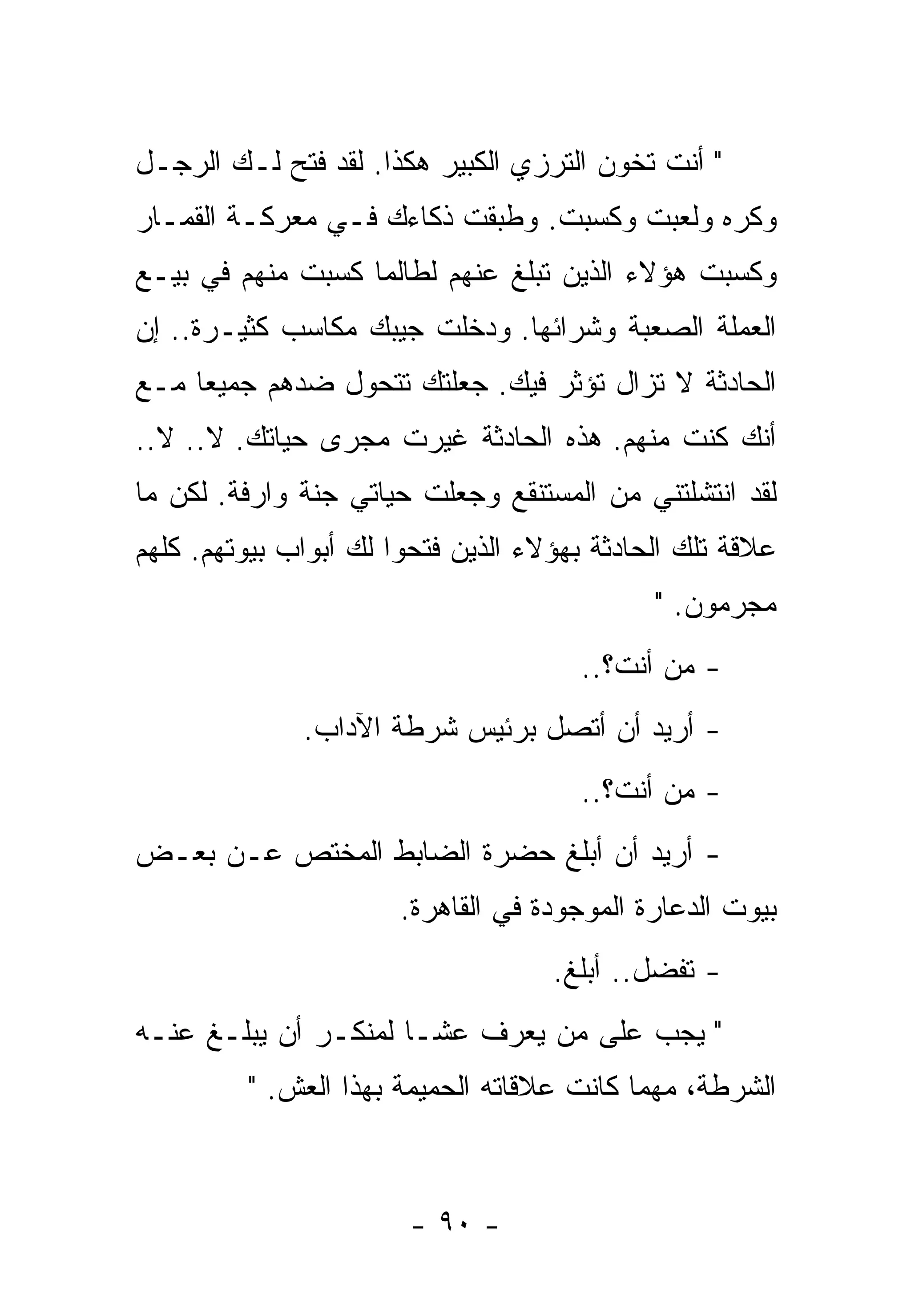 ‫" ﺃﻨﺕ ﺘﺨﻭﻥ ﺍﻟﺘﺭﺯﻱ ﺍﻟﻜﺒﻴﺭ ﻫﻜﺫﺍ. ﻟﻘﺩ ﻓﺘﺢ ﻟـﻙ ﺍﻟﺭﺠـل‬
‫ﻭﻜﺭﻩ ﻭﻟﻌﺒﺕ ﻭﻜﺴﺒﺕ. ﻭﻁﺒﻘﺕ ﺫﻜﺎﺀﻙ ﻓـﻲ ﻤﻌﺭﻜـﺔ ﺍﻟﻘﻤـﺎﺭ‬
‫ﻭﻜﺴﺒﺕ ﻫﺅﻻﺀ ﺍﻟﺫﻴﻥ ﺘﺒﻠﻎ ﻋﻨﻬﻡ ﻟﻁﺎﻟﻤﺎ ﻜﺴﺒﺕ ﻤﻨﻬﻡ ﻓﻲ ﺒﻴـﻊ‬
‫ﺍﻟﻌﻤﻠﺔ ﺍﻟﺼﻌﺒﺔ ﻭﺸﺭﺍﺌﻬﺎ. ﻭﺩﺨﻠﺕ ﺠﻴﺒﻙ ﻤﻜﺎﺴﺏ ﻜﺜﻴـﺭﺓ.. ﺇﻥ‬
‫ﺍﻟﺤﺎﺩﺜﺔ ﻻ ﺘﺯﺍل ﺘﺅﺜﺭ ﻓﻴﻙ. ﺠﻌﻠﺘﻙ ﺘﺘﺤﻭل ﻀﺩﻫﻡ ﺠﻤﻴﻌﺎ ﻤـﻊ‬
    ‫ﹰ‬
‫ﺃﻨﻙ ﻜﻨﺕ ﻤﻨﻬﻡ. ﻫﺫﻩ ﺍﻟﺤﺎﺩﺜﺔ ﻏﻴﺭﺕ ﻤﺠﺭﻯ ﺤﻴﺎﺘﻙ. ﻻ.. ﻻ..‬
‫ﻟﻘﺩ ﺍﻨﺘﺸﻠﺘﻨﻲ ﻤﻥ ﺍﻟﻤﺴﺘﻨﻘﻊ ﻭﺠﻌﻠﺕ ﺤﻴﺎﺘﻲ ﺠﻨﺔ ﻭﺍﺭﻓﺔ. ﻟﻜﻥ ﻤﺎ‬
‫ﻋﻼﻗﺔ ﺘﻠﻙ ﺍﻟﺤﺎﺩﺜﺔ ﺒﻬﺅﻻﺀ ﺍﻟﺫﻴﻥ ﻓﺘﺤﻭﺍ ﻟﻙ ﺃﺒﻭﺍﺏ ﺒﻴﻭﺘﻬﻡ. ﻜﻠﻬﻡ‬
                                             ‫ﻤﺠﺭﻤﻭﻥ. "‬
                                      ‫- ﻤﻥ ﺃﻨﺕ؟..‬
              ‫- ﺃﺭﻴﺩ ﺃﻥ ﺃﺘﺼل ﺒﺭﺌﻴﺱ ﺸﺭﻁﺔ ﺍﻵﺩﺍﺏ.‬
                                      ‫- ﻤﻥ ﺃﻨﺕ؟..‬
‫- ﺃﺭﻴﺩ ﺃﻥ ﺃﺒﻠﻎ ﺤﻀﺭﺓ ﺍﻟﻀﺎﺒﻁ ﺍﻟﻤﺨﺘﺹ ﻋـﻥ ﺒﻌـﺽ‬
                       ‫ﺒﻴﻭﺕ ﺍﻟﺩﻋﺎﺭﺓ ﺍﻟﻤﻭﺠﻭﺩﺓ ﻓﻲ ﺍﻟﻘﺎﻫﺭﺓ.‬
                                    ‫- ﺘﻔﻀل.. ﺃﺒﻠﻎ.‬
‫" ﻴﺠﺏ ﻋﻠﻰ ﻤﻥ ﻴﻌﺭﻑ ﻋﺸـﺎ ﻟﻤﻨﻜـﺭ ﺃﻥ ﻴﺒﻠـﻎ ﻋﻨـﻪ‬
                     ‫ﹰ‬
         ‫ﺍﻟﺸﺭﻁﺔ، ﻤﻬﻤﺎ ﻜﺎﻨﺕ ﻋﻼﻗﺎﺘﻪ ﺍﻟﺤﻤﻴﻤﺔ ﺒﻬﺫﺍ ﺍﻟﻌﺵ. "‬



                       ‫- ٠٩ -‬
 