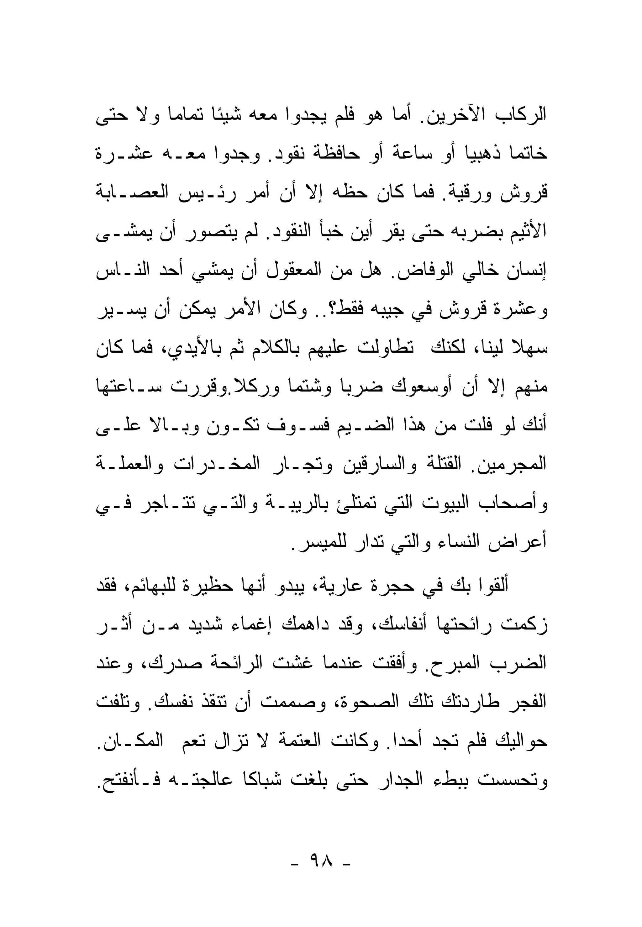 ‫ﺍﻟﺭﻜﺎﺏ ﺍﻵﺨﺭﻴﻥ. ﺃﻤﺎ ﻫﻭ ﻓﻠﻡ ﻴﺠﺩﻭﺍ ﻤﻌﻪ ﺸﻴﺌﺎ ﺘﻤﺎﻤﺎ ﻭﻻ ﺤﺘﻰ‬
       ‫ﹰ‬     ‫ﹰ‬
‫ﺨﺎﺘﻤﺎ ﺫﻫﺒﻴﺎ ﺃﻭ ﺴﺎﻋﺔ ﺃﻭ ﺤﺎﻓﻅﺔ ﻨﻘﻭﺩ. ﻭﺠﺩﻭﺍ ﻤﻌـﻪ ﻋﺸـﺭﺓ‬
                                        ‫ﹰ‬     ‫ﹰ‬
‫ﻗﺭﻭﺵ ﻭﺭﻗﻴﺔ. ﻓﻤﺎ ﻜﺎﻥ ﺤﻅﻪ ﺇﻻ ﺃﻥ ﺃﻤﺭ ﺭﺌـﻴﺱ ﺍﻟﻌﺼـﺎﺒﺔ‬
‫ﺍﻷﺜﻴﻡ ﺒﻀﺭﺒﻪ ﺤﺘﻰ ﻴﻘﺭ ﺃﻴﻥ ﺨﺒﺄ ﺍﻟﻨﻘﻭﺩ. ﻟﻡ ﻴﺘﺼﻭﺭ ﺃﻥ ﻴﻤﺸـﻰ‬
‫ﺇﻨﺴﺎﻥ ﺨﺎﻟﻲ ﺍﻟﻭﻓﺎﺽ. ﻫل ﻤﻥ ﺍﻟﻤﻌﻘﻭل ﺃﻥ ﻴﻤﺸﻲ ﺃﺤﺩ ﺍﻟﻨـﺎﺱ‬
‫ﻭﻋﺸﺭﺓ ﻗﺭﻭﺵ ﻓﻲ ﺠﻴﺒﻪ ﻓﻘﻁ؟.. ﻭﻜﺎﻥ ﺍﻷﻤﺭ ﻴﻤﻜﻥ ﺃﻥ ﻴﺴـﻴﺭ‬
‫ﺴﻬﻼ ﻟﻴﻨﹰ، ﻟﻜﻨﻙ ﺘﻁﺎﻭﻟﺕ ﻋﻠﻴﻬﻡ ﺒﺎﻟﻜﻼﻡ ﺜﻡ ﺒﺎﻷﻴﺩﻱ، ﻓﻤﺎ ﻜﺎﻥ‬
                                             ‫ﹰ ﺎ‬
‫ﻤﻨﻬﻡ ﺇﻻ ﺃﻥ ﺃﻭﺴﻌﻭﻙ ﻀﺭﺒﺎ ﻭﺸﺘﻤﺎ ﻭﺭﻜﻼ.ﻭﻗﺭﺭﺕ ﺴـﺎﻋﺘﻬﺎ‬
              ‫ﹰ‬    ‫ﹰ‬     ‫ﹰ‬
‫ﺃﻨﻙ ﻟﻭ ﻓﻠﺕ ﻤﻥ ﻫﺫﺍ ﺍﻟﻀـﻴﻡ ﻓﺴـﻭﻑ ﺘﻜـﻭﻥ ﻭﺒـﺎﻻ ﻋﻠـﻰ‬
     ‫ﹰ‬
‫ﺍﻟﻤﺠﺭﻤﻴﻥ. ﺍﻟﻘﺘﻠﺔ ﻭﺍﻟﺴﺎﺭﻗﻴﻥ ﻭﺘﺠـﺎﺭ ﺍﻟﻤﺨـﺩﺭﺍﺕ ﻭﺍﻟﻌﻤﻠـﺔ‬
‫ﻭﺃﺼﺤﺎﺏ ﺍﻟﺒﻴﻭﺕ ﺍﻟﺘﻲ ﺘﻤﺘﻠﺊ ﺒﺎﻟﺭﻴﺒـﺔ ﻭﺍﻟﺘـﻲ ﺘﺘـﺎﺠﺭ ﻓـﻲ‬
                        ‫ﺃﻋﺭﺍﺽ ﺍﻟﻨﺴﺎﺀ ﻭﺍﻟﺘﻲ ﺘﺩﺍﺭ ﻟﻠﻤﻴﺴﺭ.‬
‫ﺃﻟﻘﻭﺍ ﺒﻙ ﻓﻲ ﺤﺠﺭﺓ ﻋﺎﺭﻴﺔ، ﻴﺒﺩﻭ ﺃﻨﻬﺎ ﺤﻅﻴﺭﺓ ﻟﻠﺒﻬﺎﺌﻡ، ﻓﻘﺩ‬
‫ﺯﻜﻤﺕ ﺭﺍﺌﺤﺘﻬﺎ ﺃﻨﻔﺎﺴﻙ، ﻭﻗﺩ ﺩﺍﻫﻤﻙ ﺇﻏﻤﺎﺀ ﺸﺩﻴﺩ ﻤـﻥ ﺃﺜـﺭ‬
‫ﺍﻟﻀﺭﺏ ﺍﻟﻤﺒﺭﺡ. ﻭﺃﻓﻘﺕ ﻋﻨﺩﻤﺎ ﻏﺸﺕ ﺍﻟﺭﺍﺌﺤﺔ ﺼﺩﺭﻙ، ﻭﻋﻨﺩ‬
‫ﺍﻟﻔﺠﺭ ﻁﺎﺭﺩﺘﻙ ﺘﻠﻙ ﺍﻟﺼﺤﻭﺓ، ﻭﺼﻤﻤﺕ ﺃﻥ ﺘﻨﻘﺫ ﻨﻔﺴﻙ. ﻭﺘﻠﻔﺕ‬
‫ﺤﻭﺍﻟﻴﻙ ﻓﻠﻡ ﺘﺠﺩ ﺃﺤﺩﺍ. ﻭﻜﺎﻨﺕ ﺍﻟﻌﺘﻤﺔ ﻻ ﺘﺯﺍل ﺘﻌﻡ ﺍﻟﻤﻜـﺎﻥ.‬
                                  ‫ﹰ‬
‫ﻭﺘﺤﺴﺴﺕ ﺒﺒﻁﺀ ﺍﻟﺠﺩﺍﺭ ﺤﺘﻰ ﺒﻠﻐﺕ ﺸﺒﺎﻜﺎ ﻋﺎﻟﺠﺘـﻪ ﻓـﺄﻨﻔﺘﺢ.‬
                 ‫ﹰ‬


                        ‫- ٨٩ -‬
 