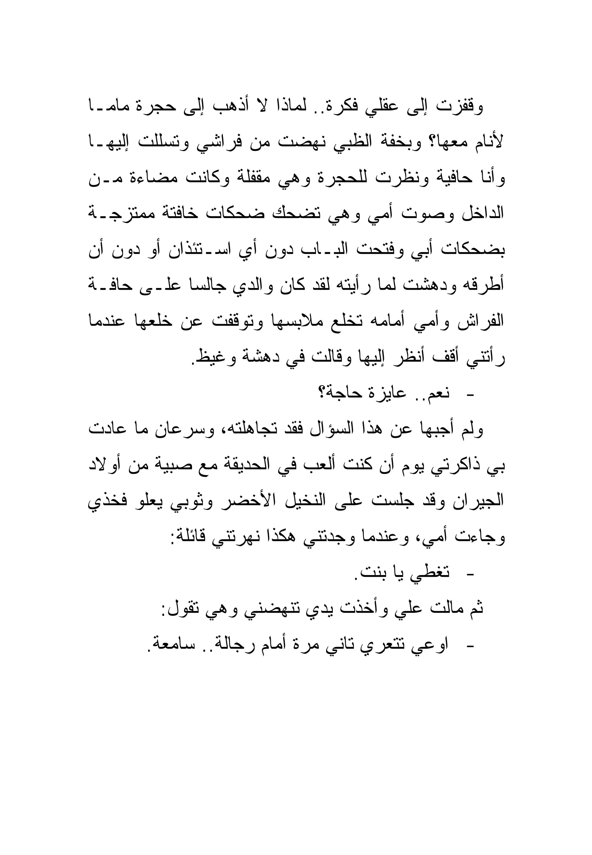 ‫ﻭﻗﻔﺯﺕ ﺇﻟﻰ ﻋﻘﻠﻲ ﻓﻜﺭﺓ.. ﻟﻤﺎﺫﺍ ﻻ ﺃﺫﻫﺏ ﺇﻟﻰ ﺤﺠﺭﺓ ﻤﺎﻤـﺎ‬
‫ﻷﻨﺎﻡ ﻤﻌﻬﺎ؟ ﻭﺒﺨﻔﺔ ﺍﻟﻅﺒﻲ ﻨﻬﻀﺕ ﻤﻥ ﻓﺭﺍﺸﻲ ﻭﺘﺴﻠﻠﺕ ﺇﻟﻴﻬـﺎ‬
‫ﻭﺃﻨﺎ ﺤﺎﻓﻴﺔ ﻭﻨﻅﺭﺕ ﻟﻠﺤﺠﺭﺓ ﻭﻫﻲ ﻤﻘﻔﻠﺔ ﻭﻜﺎﻨﺕ ﻤﻀﺎﺀﺓ ﻤـﻥ‬
‫ﺍﻟﺩﺍﺨل ﻭﺼﻭﺕ ﺃﻤﻲ ﻭﻫﻲ ﺘﻀﺤﻙ ﻀﺤﻜﺎﺕ ﺨﺎﻓﺘﺔ ﻤﻤﺘﺯﺠـﺔ‬
‫ﺒﻀﺤﻜﺎﺕ ﺃﺒﻲ ﻭﻓﺘﺤﺕ ﺍﻟﺒـﺎﺏ ﺩﻭﻥ ﺃﻱ ﺍﺴـﺘﺌﺫﺍﻥ ﺃﻭ ﺩﻭﻥ ﺃﻥ‬
‫ﺃﻁﺭﻗﻪ ﻭﺩﻫﺸﺕ ﻟﻤﺎ ﺭﺃﻴﺘﻪ ﻟﻘﺩ ﻜﺎﻥ ﻭﺍﻟﺩﻱ ﺠﺎﻟﺴﺎ ﻋﻠـﻰ ﺤﺎﻓـﺔ‬
‫ﺍﻟﻔﺭﺍﺵ ﻭﺃﻤﻲ ﺃﻤﺎﻤﻪ ﺘﺨﻠﻊ ﻤﻼﺒﺴﻬﺎ ﻭﺘﻭﻗﻔﺕ ﻋﻥ ﺨﻠﻌﻬﺎ ﻋﻨﺩﻤﺎ‬
             ‫ﺭﺃﺘﻨﻲ ﺃﻗﻑ ﺃﻨﻅﺭ ﺇﻟﻴﻬﺎ ﻭﻗﺎﻟﺕ ﻓﻲ ﺩﻫﺸﺔ ﻭﻏﻴﻅ.‬
                             ‫- ﻨﻌﻡ.. ﻋﺎﻴﺯﺓ ﺤﺎﺠﺔ؟‬
‫ﻭﻟﻡ ﺃﺠﺒﻬﺎ ﻋﻥ ﻫﺫﺍ ﺍﻟﺴﺅﺍل ﻓﻘﺩ ﺘﺠﺎﻫﻠﺘﻪ، ﻭﺴﺭﻋﺎﻥ ﻤﺎ ﻋﺎﺩﺕ‬
‫ﺒﻲ ﺫﺍﻜﺭﺘﻲ ﻴﻭﻡ ﺃﻥ ﻜﻨﺕ ﺃﻟﻌﺏ ﻓﻲ ﺍﻟﺤﺩﻴﻘﺔ ﻤﻊ ﺼﺒﻴﺔ ﻤﻥ ﺃﻭﻻﺩ‬
‫ﺍﻟﺠﻴﺭﺍﻥ ﻭﻗﺩ ﺠﻠﺴﺕ ﻋﻠﻰ ﺍﻟﻨﺨﻴل ﺍﻷﺨﻀﺭ ﻭﺜﻭﺒﻲ ﻴﻌﻠﻭ ﻓﺨﺫﻱ‬
          ‫ﻭﺠﺎﺀﺕ ﺃﻤﻲ، ﻭﻋﻨﺩﻤﺎ ﻭﺠﺩﺘﻨﻲ ﻫﻜﺫﺍ ﻨﻬﺭﺘﻨﻲ ﻗﺎﺌﻠﺔ:‬
                                  ‫- ﺘﻐﻁﻲ ﻴﺎ ﺒﻨﺕ.‬
         ‫ﺜﻡ ﻤﺎﻟﺕ ﻋﻠﻲ ﻭﺃﺨﺫﺕ ﻴﺩﻱ ﺘﻨﻬﻀﻨﻲ ﻭﻫﻲ ﺘﻘﻭل:‬
       ‫- ﺍﻭﻋﻲ ﺘﺘﻌﺭﻱ ﺘﺎﻨﻲ ﻤﺭﺓ ﺃﻤﺎﻡ ﺭﺠﺎﻟﺔ.. ﺴﺎﻤﻌﺔ.‬
 