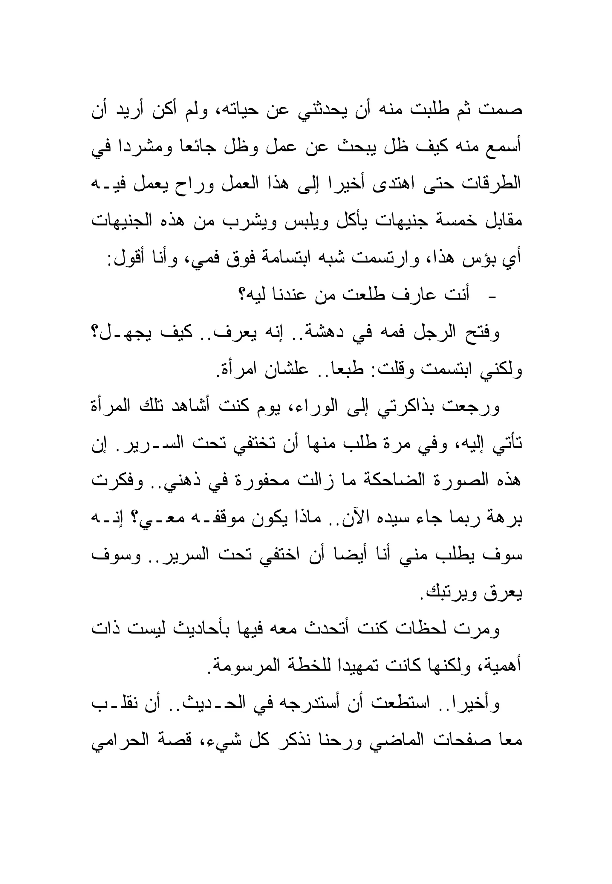 ‫ﺼﻤﺕ ﺜﻡ ﻁﻠﺒﺕ ﻤﻨﻪ ﺃﻥ ﻴﺤﺩﺜﻨﻲ ﻋﻥ ﺤﻴﺎﺘﻪ، ﻭﻟﻡ ﺃﻜﻥ ﺃﺭﻴﺩ ﺃﻥ‬
‫ﺃﺴﻤﻊ ﻤﻨﻪ ﻜﻴﻑ ﻅل ﻴﺒﺤﺙ ﻋﻥ ﻋﻤل ﻭﻅل ﺠﺎﺌﻌﺎ ﻭﻤﺸﺭﺩﺍ ﻓﻲ‬
‫ﺍﻟﻁﺭﻗﺎﺕ ﺤﺘﻰ ﺍﻫﺘﺩﻯ ﺃﺨﻴﺭﺍ ﺇﻟﻰ ﻫﺫﺍ ﺍﻟﻌﻤل ﻭﺭﺍﺡ ﻴﻌﻤل ﻓﻴـﻪ‬
‫ﻤﻘﺎﺒل ﺨﻤﺴﺔ ﺠﻨﻴﻬﺎﺕ ﻴﺄﻜل ﻭﻴﻠﺒﺱ ﻭﻴﺸﺭﺏ ﻤﻥ ﻫﺫﻩ ﺍﻟﺠﻨﻴﻬﺎﺕ‬
 ‫ﺃﻱ ﺒﺅﺱ ﻫﺫﺍ، ﻭﺍﺭﺘﺴﻤﺕ ﺸﺒﻪ ﺍﺒﺘﺴﺎﻤﺔ ﻓﻭﻕ ﻓﻤﻲ، ﻭﺃﻨﺎ ﺃﻗﻭل:‬
                  ‫- ﺃﻨﺕ ﻋﺎﺭﻑ ﻁﻠﻌﺕ ﻤﻥ ﻋﻨﺩﻨﺎ ﻟﻴﻪ؟‬
‫ﻭﻓﺘﺢ ﺍﻟﺭﺠل ﻓﻤﻪ ﻓﻲ ﺩﻫﺸﺔ.. ﺇﻨﻪ ﻴﻌﺭﻑ.. ﻜﻴﻑ ﻴﺠﻬـل؟‬
               ‫ﻭﻟﻜﻨﻲ ﺍﺒﺘﺴﻤﺕ ﻭﻗﻠﺕ: ﻁﺒﻌﺎ.. ﻋﻠﺸﺎﻥ ﺍﻤﺭﺃﺓ.‬
‫ﻭﺭﺠﻌﺕ ﺒﺫﺍﻜﺭﺘﻲ ﺇﻟﻰ ﺍﻟﻭﺭﺍﺀ، ﻴﻭﻡ ﻜﻨﺕ ﺃﺸﺎﻫﺩ ﺘﻠﻙ ﺍﻟﻤﺭﺃﺓ‬
‫ﺘﺄﺘﻲ ﺇﻟﻴﻪ، ﻭﻓﻲ ﻤﺭﺓ ﻁﻠﺏ ﻤﻨﻬﺎ ﺃﻥ ﺘﺨﺘﻔﻲ ﺘﺤﺕ ﺍﻟﺴـﺭﻴﺭ. ﺇﻥ‬
‫ﻫﺫﻩ ﺍﻟﺼﻭﺭﺓ ﺍﻟﻀﺎﺤﻜﺔ ﻤﺎ ﺯﺍﻟﺕ ﻤﺤﻔﻭﺭﺓ ﻓﻲ ﺫﻫﻨﻲ.. ﻭﻓﻜﺭﺕ‬
‫ﺒﺭﻫﺔ ﺭﺒﻤﺎ ﺠﺎﺀ ﺴﻴﺩﻩ ﺍﻵﻥ.. ﻤﺎﺫﺍ ﻴﻜﻭﻥ ﻤﻭﻗﻔـﻪ ﻤﻌـﻲ؟ ﺇﻨـﻪ‬
‫ﺴﻭﻑ ﻴﻁﻠﺏ ﻤﻨﻲ ﺃﻨﺎ ﺃﻴﻀﺎ ﺃﻥ ﺍﺨﺘﻔﻲ ﺘﺤﺕ ﺍﻟﺴﺭﻴﺭ.. ﻭﺴﻭﻑ‬
                                         ‫ﻴﻌﺭﻕ ﻭﻴﺭﺘﺒﻙ.‬
‫ﻭﻤﺭﺕ ﻟﺤﻅﺎﺕ ﻜﻨﺕ ﺃﺘﺤﺩﺙ ﻤﻌﻪ ﻓﻴﻬﺎ ﺒﺄﺤﺎﺩﻴﺙ ﻟﻴﺴﺕ ﺫﺍﺕ‬
              ‫ﺃﻫﻤﻴﺔ، ﻭﻟﻜﻨﻬﺎ ﻜﺎﻨﺕ ﺘﻤﻬﻴﺩﺍ ﻟﻠﺨﻁﺔ ﺍﻟﻤﺭﺴﻭﻤﺔ.‬
‫ﻭﺃﺨﻴﺭﺍ.. ﺍﺴﺘﻁﻌﺕ ﺃﻥ ﺃﺴﺘﺩﺭﺠﻪ ﻓﻲ ﺍﻟﺤـﺩﻴﺙ.. ﺃﻥ ﻨﻘﻠـﺏ‬
‫ﻤﻌﺎ ﺼﻔﺤﺎﺕ ﺍﻟﻤﺎﻀﻲ ﻭﺭﺤﻨﺎ ﻨﺫﻜﺭ ﻜل ﺸﻲﺀ، ﻗﺼﺔ ﺍﻟﺤﺭﺍﻤﻲ‬
 