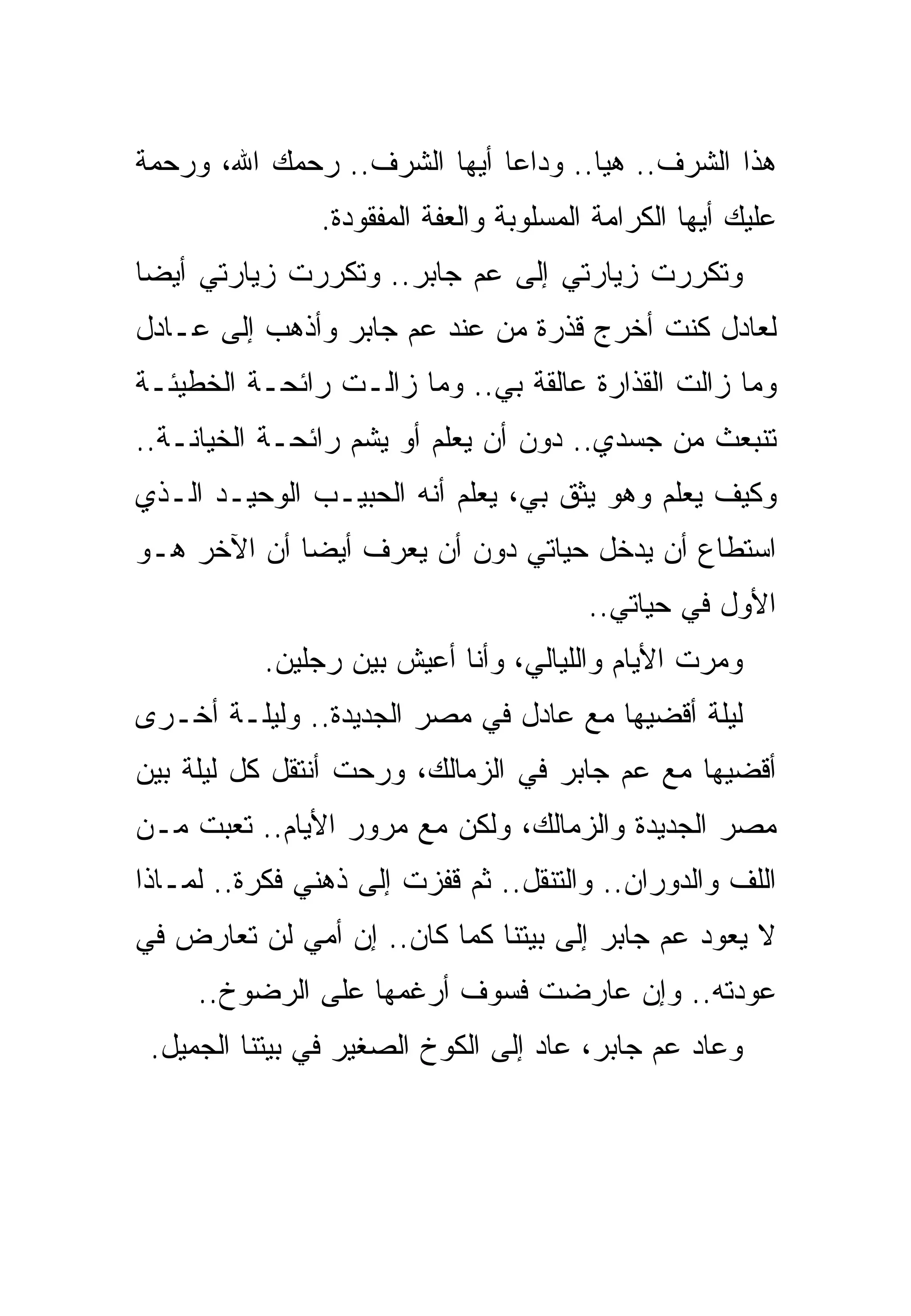 ‫ﻫﺫﺍ ﺍﻟﺸﺭﻑ.. ﻫﻴﺎ.. ﻭﺩﺍﻋﺎ ﺃﻴﻬﺎ ﺍﻟﺸﺭﻑ.. ﺭﺤﻤﻙ ﺍﷲ، ﻭﺭﺤﻤﺔ‬
                ‫ﻋﻠﻴﻙ ﺃﻴﻬﺎ ﺍﻟﻜﺭﺍﻤﺔ ﺍﻟﻤﺴﻠﻭﺒﺔ ﻭﺍﻟﻌﻔﺔ ﺍﻟﻤﻔﻘﻭﺩﺓ.‬
‫ﻭﺘﻜﺭﺭﺕ ﺯﻴﺎﺭﺘﻲ ﺇﻟﻰ ﻋﻡ ﺠﺎﺒﺭ.. ﻭﺘﻜﺭﺭﺕ ﺯﻴﺎﺭﺘﻲ ﺃﻴﻀﺎ‬
‫ﻟﻌﺎﺩل ﻜﻨﺕ ﺃﺨﺭﺝ ﻗﺫﺭﺓ ﻤﻥ ﻋﻨﺩ ﻋﻡ ﺠﺎﺒﺭ ﻭﺃﺫﻫﺏ ﺇﻟﻰ ﻋـﺎﺩل‬
‫ﻭﻤﺎ ﺯﺍﻟﺕ ﺍﻟﻘﺫﺍﺭﺓ ﻋﺎﻟﻘﺔ ﺒﻲ.. ﻭﻤﺎ ﺯﺍﻟـﺕ ﺭﺍﺌﺤـﺔ ﺍﻟﺨﻁﻴﺌـﺔ‬
‫ﺘﻨﺒﻌﺙ ﻤﻥ ﺠﺴﺩﻱ.. ﺩﻭﻥ ﺃﻥ ﻴﻌﻠﻡ ﺃﻭ ﻴﺸﻡ ﺭﺍﺌﺤـﺔ ﺍﻟﺨﻴﺎﻨـﺔ..‬
‫ﻭﻜﻴﻑ ﻴﻌﻠﻡ ﻭﻫﻭ ﻴﺜﻕ ﺒﻲ، ﻴﻌﻠﻡ ﺃﻨﻪ ﺍﻟﺤﺒﻴـﺏ ﺍﻟﻭﺤﻴـﺩ ﺍﻟـﺫﻱ‬
‫ﺍﺴﺘﻁﺎﻉ ﺃﻥ ﻴﺩﺨل ﺤﻴﺎﺘﻲ ﺩﻭﻥ ﺃﻥ ﻴﻌﺭﻑ ﺃﻴﻀﺎ ﺃﻥ ﺍﻵﺨﺭ ﻫـﻭ‬
                                         ‫ﺍﻷﻭل ﻓﻲ ﺤﻴﺎﺘﻲ..‬
           ‫ﻭﻤﺭﺕ ﺍﻷﻴﺎﻡ ﻭﺍﻟﻠﻴﺎﻟﻲ، ﻭﺃﻨﺎ ﺃﻋﻴﺵ ﺒﻴﻥ ﺭﺠﻠﻴﻥ.‬
‫ﻟﻴﻠﺔ ﺃﻗﻀﻴﻬﺎ ﻤﻊ ﻋﺎﺩل ﻓﻲ ﻤﺼﺭ ﺍﻟﺠﺩﻴﺩﺓ.. ﻭﻟﻴﻠـﺔ ﺃﺨـﺭﻯ‬
‫ﺃﻗﻀﻴﻬﺎ ﻤﻊ ﻋﻡ ﺠﺎﺒﺭ ﻓﻲ ﺍﻟﺯﻤﺎﻟﻙ، ﻭﺭﺤﺕ ﺃﻨﺘﻘل ﻜل ﻟﻴﻠﺔ ﺒﻴﻥ‬
‫ﻤﺼﺭ ﺍﻟﺠﺩﻴﺩﺓ ﻭﺍﻟﺯﻤﺎﻟﻙ، ﻭﻟﻜﻥ ﻤﻊ ﻤﺭﻭﺭ ﺍﻷﻴﺎﻡ.. ﺘﻌﺒﺕ ﻤـﻥ‬
‫ﺍﻟﻠﻑ ﻭﺍﻟﺩﻭﺭﺍﻥ.. ﻭﺍﻟﺘﻨﻘل.. ﺜﻡ ﻗﻔﺯﺕ ﺇﻟﻰ ﺫﻫﻨﻲ ﻓﻜﺭﺓ.. ﻟﻤـﺎﺫﺍ‬
‫ﻻ ﻴﻌﻭﺩ ﻋﻡ ﺠﺎﺒﺭ ﺇﻟﻰ ﺒﻴﺘﻨﺎ ﻜﻤﺎ ﻜﺎﻥ.. ﺇﻥ ﺃﻤﻲ ﻟﻥ ﺘﻌﺎﺭﺽ ﻓﻲ‬
     ‫ﻋﻭﺩﺘﻪ.. ﻭﺇﻥ ﻋﺎﺭﻀﺕ ﻓﺴﻭﻑ ﺃﺭﻏﻤﻬﺎ ﻋﻠﻰ ﺍﻟﺭﻀﻭﺥ..‬
 ‫ﻭﻋﺎﺩ ﻋﻡ ﺠﺎﺒﺭ، ﻋﺎﺩ ﺇﻟﻰ ﺍﻟﻜﻭﺥ ﺍﻟﺼﻐﻴﺭ ﻓﻲ ﺒﻴﺘﻨﺎ ﺍﻟﺠﻤﻴل.‬
 