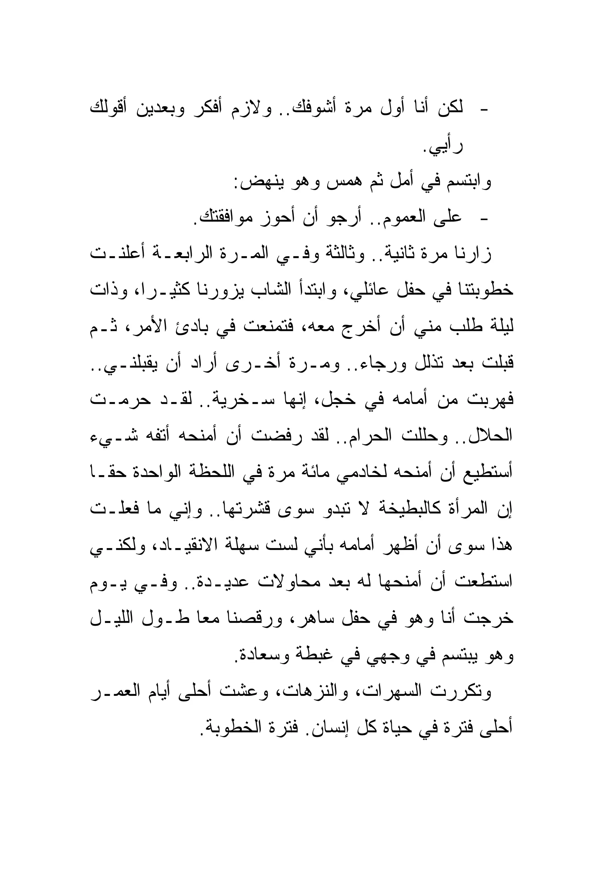 ‫- ﻟﻜﻥ ﺃﻨﺎ ﺃﻭل ﻤﺭﺓ ﺃﺸﻭﻓﻙ.. ﻭﻻﺯﻡ ﺃﻓﻜﺭ ﻭﺒﻌﺩﻴﻥ ﺃﻗﻭﻟﻙ‬
                                           ‫ﺭﺃﻴﻲ.‬
                  ‫ﻭﺍﺒﺘﺴﻡ ﻓﻲ ﺃﻤل ﺜﻡ ﻫﻤﺱ ﻭﻫﻭ ﻴﻨﻬﺽ:‬
             ‫- ﻋﻠﻰ ﺍﻟﻌﻤﻭﻡ.. ﺃﺭﺠﻭ ﺃﻥ ﺃﺤﻭﺯ ﻤﻭﺍﻓﻘﺘﻙ.‬
‫ﺯﺍﺭﻨﺎ ﻤﺭﺓ ﺜﺎﻨﻴﺔ.. ﻭﺜﺎﻟﺜﺔ ﻭﻓـﻲ ﺍﻟﻤـﺭﺓ ﺍﻟﺭﺍﺒﻌـﺔ ﺃﻋﻠﻨـﺕ‬
‫ﺨﻁﻭﺒﺘﻨﺎ ﻓﻲ ﺤﻔل ﻋﺎﺌﻠﻲ، ﻭﺍﺒﺘﺩﺃ ﺍﻟﺸﺎﺏ ﻴﺯﻭﺭﻨﺎ ﻜﺜﻴـﺭﺍ، ﻭﺫﺍﺕ‬
‫ﻟﻴﻠﺔ ﻁﻠﺏ ﻤﻨﻲ ﺃﻥ ﺃﺨﺭﺝ ﻤﻌﻪ، ﻓﺘﻤﻨﻌﺕ ﻓﻲ ﺒﺎﺩﺉ ﺍﻷﻤﺭ، ﺜـﻡ‬
‫ﻗﺒﻠﺕ ﺒﻌﺩ ﺘﺫﻟل ﻭﺭﺠﺎﺀ.. ﻭﻤـﺭﺓ ﺃﺨـﺭﻯ ﺃﺭﺍﺩ ﺃﻥ ﻴﻘﺒﻠﻨـﻲ..‬
‫ﻓﻬﺭﺒﺕ ﻤﻥ ﺃﻤﺎﻤﻪ ﻓﻲ ﺨﺠل، ﺇﻨﻬﺎ ﺴـﺨﺭﻴﺔ.. ﻟﻘـﺩ ﺤﺭﻤـﺕ‬
‫ﺍﻟﺤﻼل.. ﻭﺤﻠﻠﺕ ﺍﻟﺤﺭﺍﻡ.. ﻟﻘﺩ ﺭﻓﻀﺕ ﺃﻥ ﺃﻤﻨﺤﻪ ﺃﺘﻔﻪ ﺸـﻲﺀ‬
‫ﺃﺴﺘﻁﻴﻊ ﺃﻥ ﺃﻤﻨﺤﻪ ﻟﺨﺎﺩﻤﻲ ﻤﺎﺌﺔ ﻤﺭﺓ ﻓﻲ ﺍﻟﻠﺤﻅﺔ ﺍﻟﻭﺍﺤﺩﺓ ﺤﻘـﺎ‬
‫ﺇﻥ ﺍﻟﻤﺭﺃﺓ ﻜﺎﻟﺒﻁﻴﺨﺔ ﻻ ﺘﺒﺩﻭ ﺴﻭﻯ ﻗﺸﺭﺘﻬﺎ.. ﻭﺇﻨﻲ ﻤﺎ ﻓﻌﻠـﺕ‬
‫ﻫﺫﺍ ﺴﻭﻯ ﺃﻥ ﺃﻅﻬﺭ ﺃﻤﺎﻤﻪ ﺒﺄﻨﻲ ﻟﺴﺕ ﺴﻬﻠﺔ ﺍﻻﻨﻘﻴـﺎﺩ، ﻭﻟﻜﻨـﻲ‬
‫ﺍﺴﺘﻁﻌﺕ ﺃﻥ ﺃﻤﻨﺤﻬﺎ ﻟﻪ ﺒﻌﺩ ﻤﺤﺎﻭﻻﺕ ﻋﺩﻴـﺩﺓ.. ﻭﻓـﻲ ﻴـﻭﻡ‬
‫ﺨﺭﺠﺕ ﺃﻨﺎ ﻭﻫﻭ ﻓﻲ ﺤﻔل ﺴﺎﻫﺭ، ﻭﺭﻗﺼﻨﺎ ﻤﻌﺎ ﻁـﻭل ﺍﻟﻠﻴـل‬
                  ‫ﻭﻫﻭ ﻴﺒﺘﺴﻡ ﻓﻲ ﻭﺠﻬﻲ ﻓﻲ ﻏﺒﻁﺔ ﻭﺴﻌﺎﺩﺓ.‬
‫ﻭﺘﻜﺭﺭﺕ ﺍﻟﺴﻬﺭﺍﺕ، ﻭﺍﻟﻨﺯﻫﺎﺕ، ﻭﻋﺸﺕ ﺃﺤﻠﻰ ﺃﻴﺎﻡ ﺍﻟﻌﻤـﺭ‬
              ‫ﺃﺤﻠﻰ ﻓﺘﺭﺓ ﻓﻲ ﺤﻴﺎﺓ ﻜل ﺇﻨﺴﺎﻥ. ﻓﺘﺭﺓ ﺍﻟﺨﻁﻭﺒﺔ.‬
 