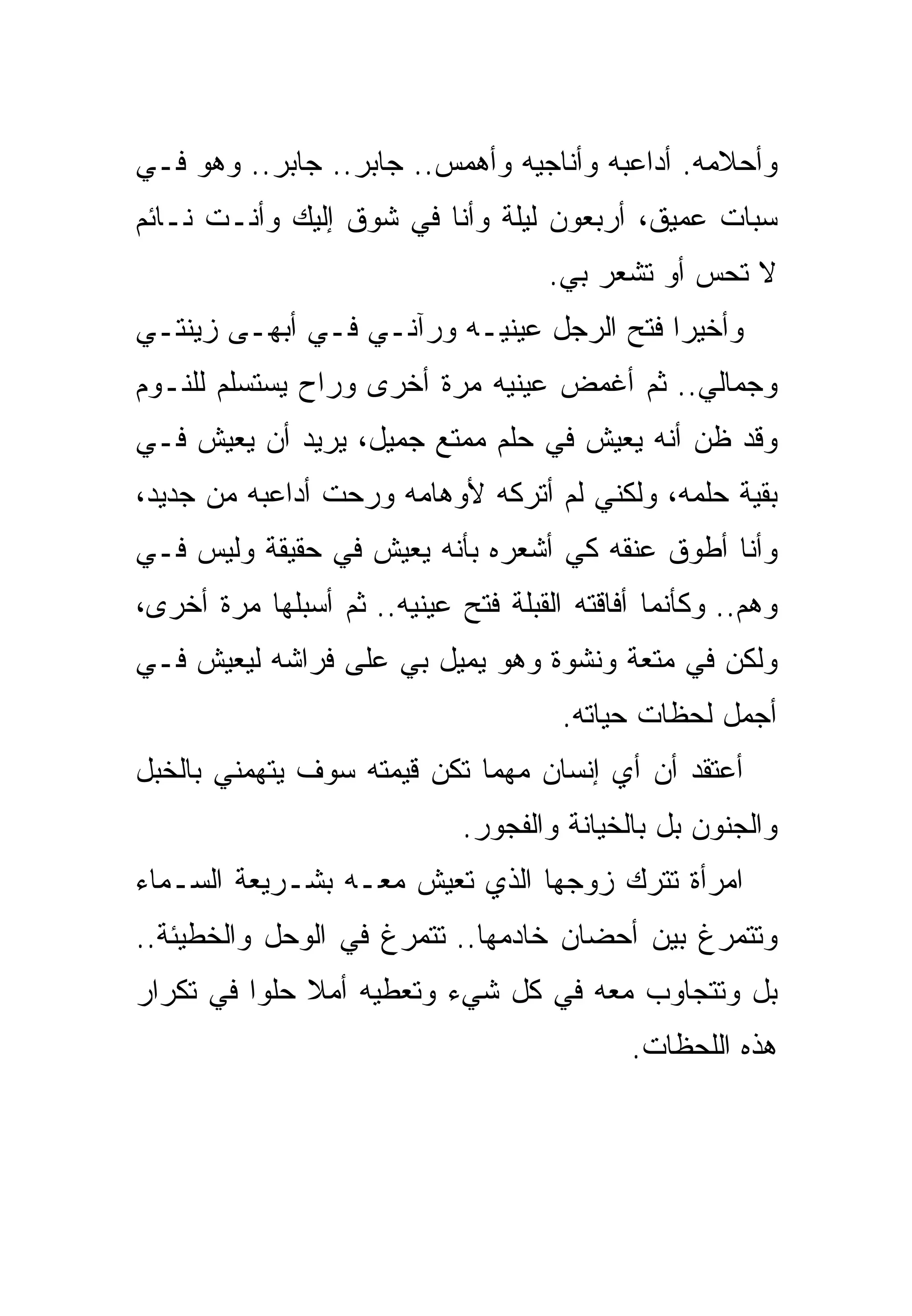 ‫ﻭﺃﺤﻼﻤﻪ. ﺃﺩﺍﻋﺒﻪ ﻭﺃﻨﺎﺠﻴﻪ ﻭﺃﻫﻤﺱ.. ﺠﺎﺒﺭ.. ﺠﺎﺒﺭ.. ﻭﻫﻭ ﻓـﻲ‬
‫ﺴﺒﺎﺕ ﻋﻤﻴﻕ، ﺃﺭﺒﻌﻭﻥ ﻟﻴﻠﺔ ﻭﺃﻨﺎ ﻓﻲ ﺸﻭﻕ ﺇﻟﻴﻙ ﻭﺃﻨـﺕ ﻨـﺎﺌﻡ‬
                                     ‫ﻻ ﺘﺤﺱ ﺃﻭ ﺘﺸﻌﺭ ﺒﻲ.‬
‫ﻭﺃﺨﻴﺭﺍ ﻓﺘﺢ ﺍﻟﺭﺠل ﻋﻴﻨﻴـﻪ ﻭﺭﺁﻨـﻲ ﻓـﻲ ﺃﺒﻬـﻰ ﺯﻴﻨﺘـﻲ‬
‫ﻭﺠﻤﺎﻟﻲ.. ﺜﻡ ﺃﻏﻤﺽ ﻋﻴﻨﻴﻪ ﻤﺭﺓ ﺃﺨﺭﻯ ﻭﺭﺍﺡ ﻴﺴﺘﺴﻠﻡ ﻟﻠﻨـﻭﻡ‬
‫ﻭﻗﺩ ﻅﻥ ﺃﻨﻪ ﻴﻌﻴﺵ ﻓﻲ ﺤﻠﻡ ﻤﻤﺘﻊ ﺠﻤﻴل، ﻴﺭﻴﺩ ﺃﻥ ﻴﻌﻴﺵ ﻓـﻲ‬
‫ﺒﻘﻴﺔ ﺤﻠﻤﻪ، ﻭﻟﻜﻨﻲ ﻟﻡ ﺃﺘﺭﻜﻪ ﻷﻭﻫﺎﻤﻪ ﻭﺭﺤﺕ ﺃﺩﺍﻋﺒﻪ ﻤﻥ ﺠﺩﻴﺩ،‬
‫ﻭﺃﻨﺎ ﺃﻁﻭﻕ ﻋﻨﻘﻪ ﻜﻲ ﺃﺸﻌﺭﻩ ﺒﺄﻨﻪ ﻴﻌﻴﺵ ﻓﻲ ﺤﻘﻴﻘﺔ ﻭﻟﻴﺱ ﻓـﻲ‬
‫ﻭﻫﻡ.. ﻭﻜﺄﻨﻤﺎ ﺃﻓﺎﻗﺘﻪ ﺍﻟﻘﺒﻠﺔ ﻓﺘﺢ ﻋﻴﻨﻴﻪ.. ﺜﻡ ﺃﺴﺒﻠﻬﺎ ﻤﺭﺓ ﺃﺨﺭﻯ،‬
‫ﻭﻟﻜﻥ ﻓﻲ ﻤﺘﻌﺔ ﻭﻨﺸﻭﺓ ﻭﻫﻭ ﻴﻤﻴل ﺒﻲ ﻋﻠﻰ ﻓﺭﺍﺸﻪ ﻟﻴﻌﻴﺵ ﻓـﻲ‬
                                      ‫ﺃﺠﻤل ﻟﺤﻅﺎﺕ ﺤﻴﺎﺘﻪ.‬
‫ﺃﻋﺘﻘﺩ ﺃﻥ ﺃﻱ ﺇﻨﺴﺎﻥ ﻤﻬﻤﺎ ﺘﻜﻥ ﻗﻴﻤﺘﻪ ﺴﻭﻑ ﻴﺘﻬﻤﻨﻲ ﺒﺎﻟﺨﺒل‬
                             ‫ﻭﺍﻟﺠﻨﻭﻥ ﺒل ﺒﺎﻟﺨﻴﺎﻨﺔ ﻭﺍﻟﻔﺠﻭﺭ.‬
‫ﺍﻤﺭﺃﺓ ﺘﺘﺭﻙ ﺯﻭﺠﻬﺎ ﺍﻟﺫﻱ ﺘﻌﻴﺵ ﻤﻌـﻪ ﺒﺸـﺭﻴﻌﺔ ﺍﻟﺴـﻤﺎﺀ‬
‫ﻭﺘﺘﻤﺭﻍ ﺒﻴﻥ ﺃﺤﻀﺎﻥ ﺨﺎﺩﻤﻬﺎ.. ﺘﺘﻤﺭﻍ ﻓﻲ ﺍﻟﻭﺤل ﻭﺍﻟﺨﻁﻴﺌﺔ..‬
‫ﺒل ﻭﺘﺘﺠﺎﻭﺏ ﻤﻌﻪ ﻓﻲ ﻜل ﺸﻲﺀ ﻭﺘﻌﻁﻴﻪ ﺃﻤﻼ ﺤﻠﻭﺍ ﻓﻲ ﺘﻜﺭﺍﺭ‬
                                            ‫ﻫﺫﻩ ﺍﻟﻠﺤﻅﺎﺕ.‬
 