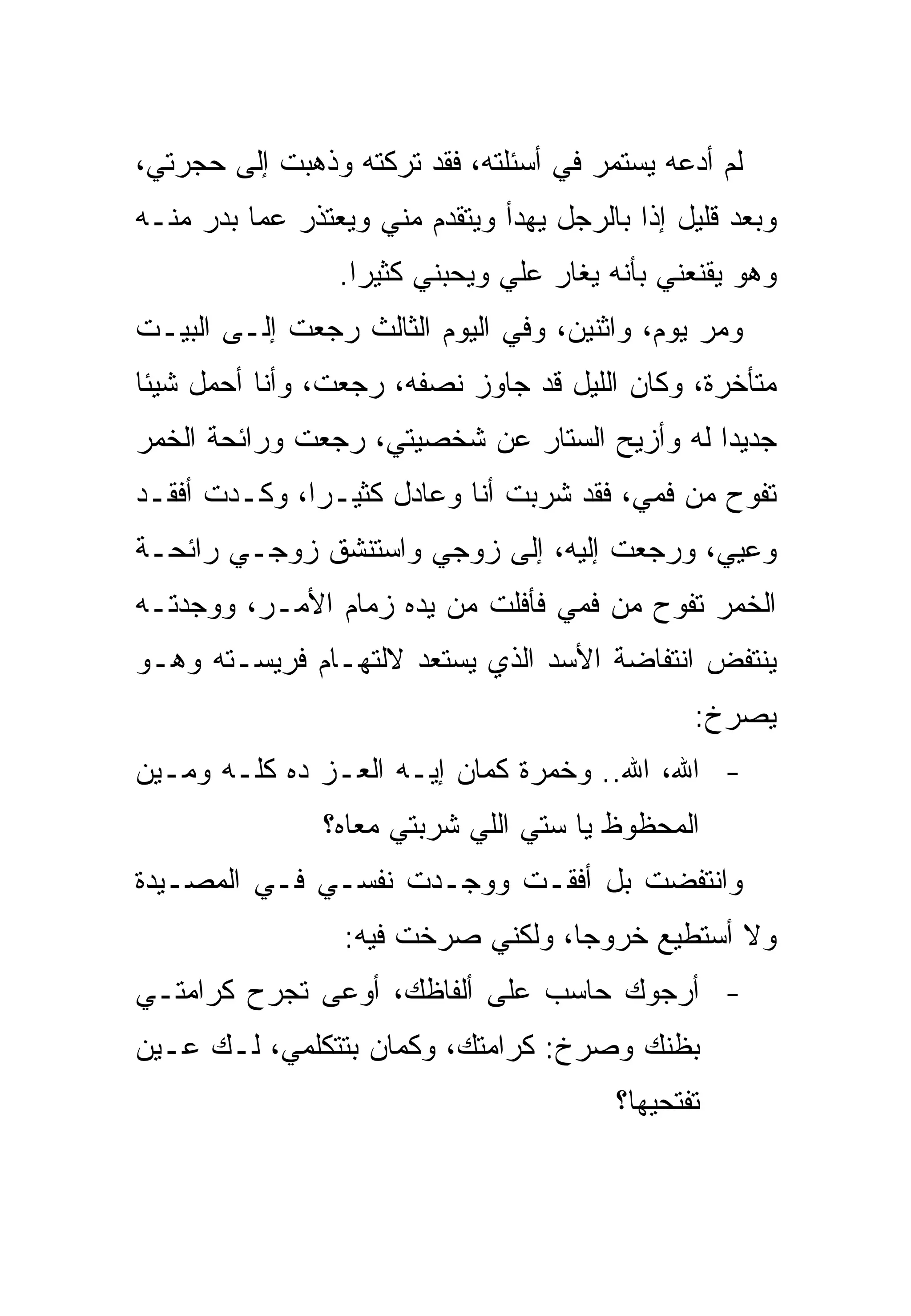 ‫ﻟﻡ ﺃﺩﻋﻪ ﻴﺴﺘﻤﺭ ﻓﻲ ﺃﺴﺌﻠﺘﻪ، ﻓﻘﺩ ﺘﺭﻜﺘﻪ ﻭﺫﻫﺒﺕ ﺇﻟﻰ ﺤﺠﺭﺘﻲ،‬
‫ﻭﺒﻌﺩ ﻗﻠﻴل ﺇﺫﺍ ﺒﺎﻟﺭﺠل ﻴﻬﺩﺃ ﻭﻴﺘﻘﺩﻡ ﻤﻨﻲ ﻭﻴﻌﺘﺫﺭ ﻋﻤﺎ ﺒﺩﺭ ﻤﻨـﻪ‬
                 ‫ﻭﻫﻭ ﻴﻘﻨﻌﻨﻲ ﺒﺄﻨﻪ ﻴﻐﺎﺭ ﻋﻠﻲ ﻭﻴﺤﺒﻨﻲ ﻜﺜﻴﺭﺍ.‬
‫ﻭﻤﺭ ﻴﻭﻡ، ﻭﺍﺜﻨﻴﻥ، ﻭﻓﻲ ﺍﻟﻴﻭﻡ ﺍﻟﺜﺎﻟﺙ ﺭﺠﻌﺕ ﺇﻟـﻰ ﺍﻟﺒﻴـﺕ‬
‫ﻤﺘﺄﺨﺭﺓ، ﻭﻜﺎﻥ ﺍﻟﻠﻴل ﻗﺩ ﺠﺎﻭﺯ ﻨﺼﻔﻪ، ﺭﺠﻌﺕ، ﻭﺃﻨﺎ ﺃﺤﻤل ﺸﻴﺌﺎ‬
‫ﺠﺩﻴﺩﺍ ﻟﻪ ﻭﺃﺯﻴﺢ ﺍﻟﺴﺘﺎﺭ ﻋﻥ ﺸﺨﺼﻴﺘﻲ، ﺭﺠﻌﺕ ﻭﺭﺍﺌﺤﺔ ﺍﻟﺨﻤﺭ‬
‫ﺘﻔﻭﺡ ﻤﻥ ﻓﻤﻲ، ﻓﻘﺩ ﺸﺭﺒﺕ ﺃﻨﺎ ﻭﻋﺎﺩل ﻜﺜﻴـﺭﺍ، ﻭﻜـﺩﺕ ﺃﻓﻘـﺩ‬
‫ﻭﻋﻴﻲ، ﻭﺭﺠﻌﺕ ﺇﻟﻴﻪ، ﺇﻟﻰ ﺯﻭﺠﻲ ﻭﺍﺴﺘﻨﺸﻕ ﺯﻭﺠـﻲ ﺭﺍﺌﺤـﺔ‬
‫ﺍﻟﺨﻤﺭ ﺘﻔﻭﺡ ﻤﻥ ﻓﻤﻲ ﻓﺄﻓﻠﺕ ﻤﻥ ﻴﺩﻩ ﺯﻤﺎﻡ ﺍﻷﻤـﺭ، ﻭﻭﺠﺩﺘـﻪ‬
‫ﻴﻨﺘﻔﺽ ﺍﻨﺘﻔﺎﻀﺔ ﺍﻷﺴﺩ ﺍﻟﺫﻱ ﻴﺴﺘﻌﺩ ﻻﻟﺘﻬـﺎﻡ ﻓﺭﻴﺴـﺘﻪ ﻭﻫـﻭ‬
                                                 ‫ﻴﺼﺭﺥ:‬
‫- ﺍﷲ، ﺍﷲ.. ﻭﺨﻤﺭﺓ ﻜﻤﺎﻥ ﺇﻴـﻪ ﺍﻟﻌـﺯ ﺩﻩ ﻜﻠـﻪ ﻭﻤـﻴﻥ‬
                ‫ﺍﻟﻤﺤﻅﻭﻅ ﻴﺎ ﺴﺘﻲ ﺍﻟﻠﻲ ﺸﺭﺒﺘﻲ ﻤﻌﺎﻩ؟‬
‫ﻭﺍﻨﺘﻔﻀﺕ ﺒل ﺃﻓﻘـﺕ ﻭﻭﺠـﺩﺕ ﻨﻔﺴـﻲ ﻓـﻲ ﺍﻟﻤﺼـﻴﺩﺓ‬
                  ‫ﻭﻻ ﺃﺴﺘﻁﻴﻊ ﺨﺭﻭﺠﺎ، ﻭﻟﻜﻨﻲ ﺼﺭﺨﺕ ﻓﻴﻪ:‬
‫- ﺃﺭﺠﻭﻙ ﺤﺎﺴﺏ ﻋﻠﻰ ﺃﻟﻔﺎﻅﻙ، ﺃﻭﻋﻰ ﺘﺠﺭﺡ ﻜﺭﺍﻤﺘـﻲ‬
‫ﺒﻅﻨﻙ ﻭﺼﺭﺥ: ﻜﺭﺍﻤﺘﻙ، ﻭﻜﻤﺎﻥ ﺒﺘﺘﻜﻠﻤﻲ، ﻟـﻙ ﻋـﻴﻥ‬
                                          ‫ﺘﻔﺘﺤﻴﻬﺎ؟‬
 