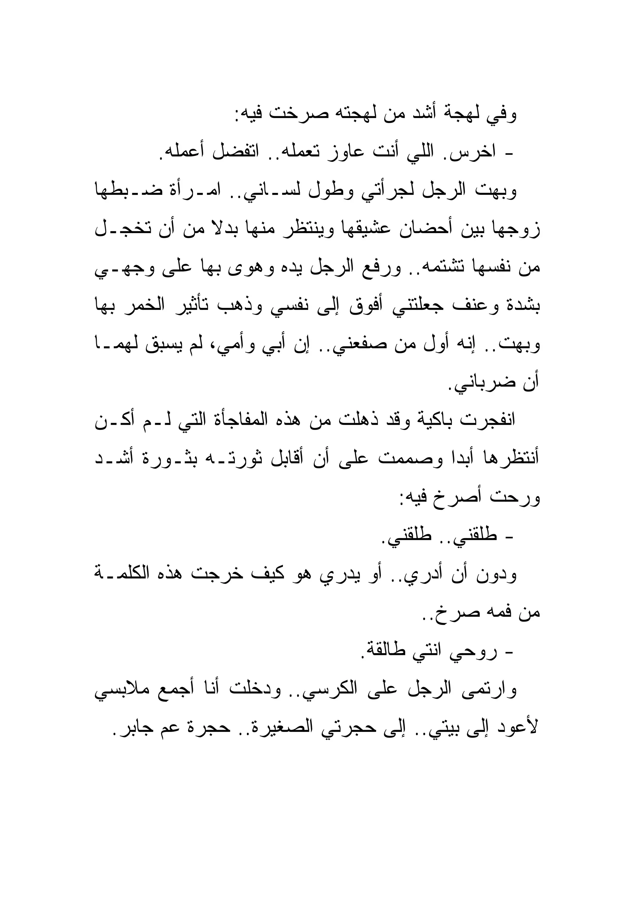 ‫ﻭﻓﻲ ﻟﻬﺠﺔ ﺃﺸﺩ ﻤﻥ ﻟﻬﺠﺘﻪ ﺼﺭﺨﺕ ﻓﻴﻪ:‬
       ‫- ﺍﺨﺭﺱ. ﺍﻟﻠﻲ ﺃﻨﺕ ﻋﺎﻭﺯ ﺘﻌﻤﻠﻪ.. ﺍﺘﻔﻀل ﺃﻋﻤﻠﻪ.‬
‫ﻭﺒﻬﺕ ﺍﻟﺭﺠل ﻟﺠﺭﺃﺘﻲ ﻭﻁﻭل ﻟﺴـﺎﻨﻲ.. ﺍﻤـﺭﺃﺓ ﻀـﺒﻁﻬﺎ‬
‫ﺯﻭﺠﻬﺎ ﺒﻴﻥ ﺃﺤﻀﺎﻥ ﻋﺸﻴﻘﻬﺎ ﻭﻴﻨﺘﻅﺭ ﻤﻨﻬﺎ ﺒﺩﻻ ﻤﻥ ﺃﻥ ﺘﺨﺠـل‬
‫ﻤﻥ ﻨﻔﺴﻬﺎ ﺘﺸﺘﻤﻪ.. ﻭﺭﻓﻊ ﺍﻟﺭﺠل ﻴﺩﻩ ﻭﻫﻭﻯ ﺒﻬﺎ ﻋﻠﻰ ﻭﺠﻬـﻲ‬
‫ﺒﺸﺩﺓ ﻭﻋﻨﻑ ﺠﻌﻠﺘﻨﻲ ﺃﻓﻭﻕ ﺇﻟﻰ ﻨﻔﺴﻲ ﻭﺫﻫﺏ ﺘﺄﺜﻴﺭ ﺍﻟﺨﻤﺭ ﺒﻬﺎ‬
‫ﻭﺒﻬﺕ.. ﺇﻨﻪ ﺃﻭل ﻤﻥ ﺼﻔﻌﻨﻲ.. ﺇﻥ ﺃﺒﻲ ﻭﺃﻤﻲ، ﻟﻡ ﻴﺴﺒﻕ ﻟﻬﻤـﺎ‬
                                          ‫ﺃﻥ ﻀﺭﺒﺎﻨﻲ.‬
‫ﺍﻨﻔﺠﺭﺕ ﺒﺎﻜﻴﺔ ﻭﻗﺩ ﺫﻫﻠﺕ ﻤﻥ ﻫﺫﻩ ﺍﻟﻤﻔﺎﺠﺄﺓ ﺍﻟﺘﻲ ﻟـﻡ ﺃﻜـﻥ‬
‫ﺃﻨﺘﻅﺭﻫﺎ ﺃﺒﺩﺍ ﻭﺼﻤﻤﺕ ﻋﻠﻰ ﺃﻥ ﺃﻗﺎﺒل ﺜﻭﺭﺘـﻪ ﺒﺜـﻭﺭﺓ ﺃﺸـﺩ‬
                                    ‫ﻭﺭﺤﺕ ﺃﺼﺭﺥ ﻓﻴﻪ:‬
                                  ‫- ﻁﻠﻘﻨﻲ.. ﻁﻠﻘﻨﻲ.‬
‫ﻭﺩﻭﻥ ﺃﻥ ﺃﺩﺭﻱ.. ﺃﻭ ﻴﺩﺭﻱ ﻫﻭ ﻜﻴﻑ ﺨﺭﺠﺕ ﻫﺫﻩ ﺍﻟﻜﻠﻤـﺔ‬
                                       ‫ﻤﻥ ﻓﻤﻪ ﺼﺭﺥ..‬
                                ‫- ﺭﻭﺤﻲ ﺍﻨﺘﻲ ﻁﺎﻟﻘﺔ.‬
‫ﻭﺍﺭﺘﻤﻰ ﺍﻟﺭﺠل ﻋﻠﻰ ﺍﻟﻜﺭﺴﻲ.. ﻭﺩﺨﻠﺕ ﺃﻨﺎ ﺃﺠﻤﻊ ﻤﻼﺒﺴﻲ‬
  ‫ﻷﻋﻭﺩ ﺇﻟﻰ ﺒﻴﺘﻲ.. ﺇﻟﻰ ﺤﺠﺭﺘﻲ ﺍﻟﺼﻐﻴﺭﺓ.. ﺤﺠﺭﺓ ﻋﻡ ﺠﺎﺒﺭ.‬
 