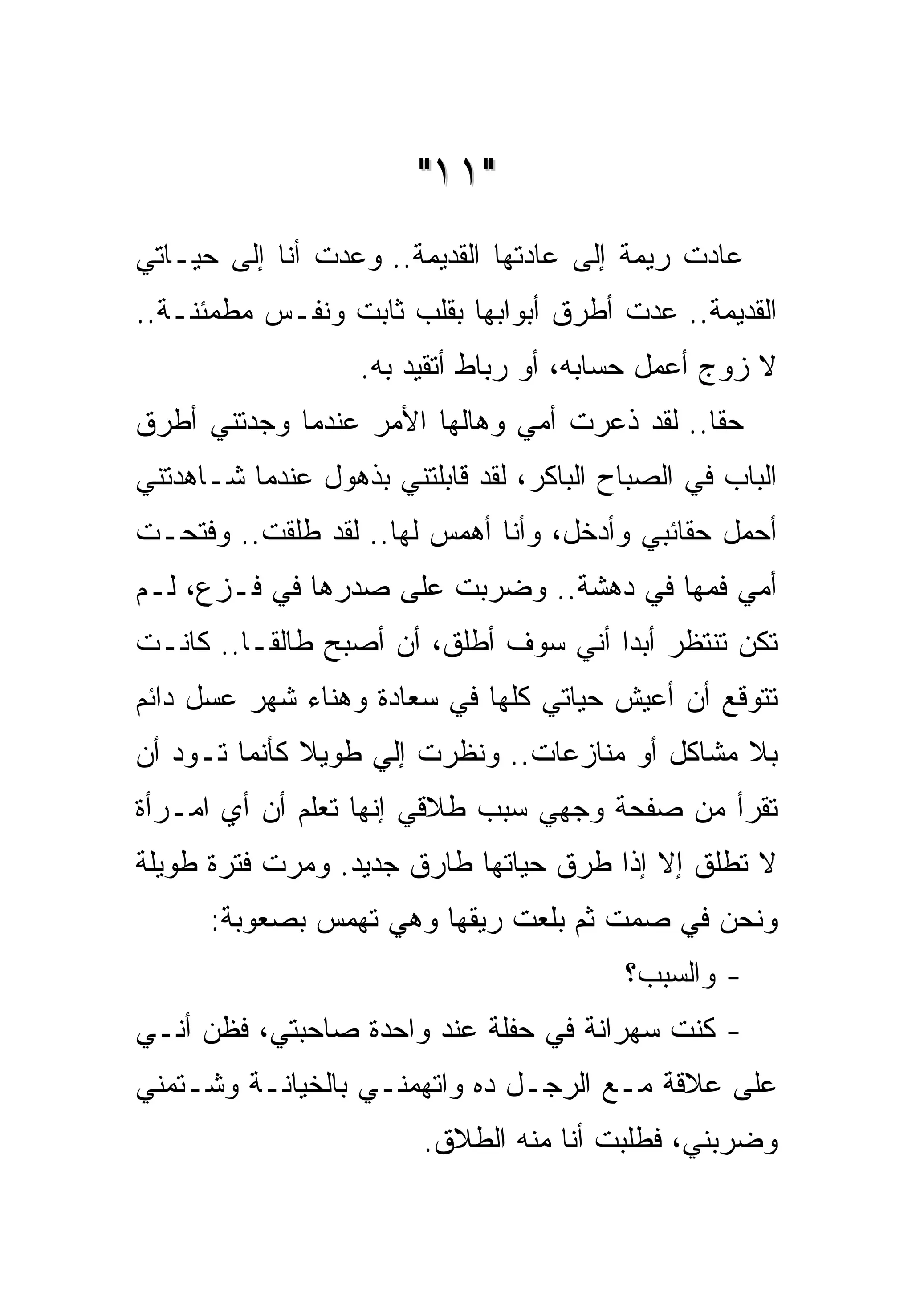 ‫"١١"‬
‫ﻋﺎﺩﺕ ﺭﻴﻤﺔ ﺇﻟﻰ ﻋﺎﺩﺘﻬﺎ ﺍﻟﻘﺩﻴﻤﺔ.. ﻭﻋﺩﺕ ﺃﻨﺎ ﺇﻟﻰ ﺤﻴـﺎﺘﻲ‬
‫ﺍﻟﻘﺩﻴﻤﺔ.. ﻋﺩﺕ ﺃﻁﺭﻕ ﺃﺒﻭﺍﺒﻬﺎ ﺒﻘﻠﺏ ﺜﺎﺒﺕ ﻭﻨﻔـﺱ ﻤﻁﻤﺌﻨـﺔ..‬
                   ‫ﻻ ﺯﻭﺝ ﺃﻋﻤل ﺤﺴﺎﺒﻪ، ﺃﻭ ﺭﺒﺎﻁ ﺃﺘﻘﻴﺩ ﺒﻪ.‬
‫ﺤﻘﺎ.. ﻟﻘﺩ ﺫﻋﺭﺕ ﺃﻤﻲ ﻭﻫﺎﻟﻬﺎ ﺍﻷﻤﺭ ﻋﻨﺩﻤﺎ ﻭﺠﺩﺘﻨﻲ ﺃﻁﺭﻕ‬
‫ﺍﻟﺒﺎﺏ ﻓﻲ ﺍﻟﺼﺒﺎﺡ ﺍﻟﺒﺎﻜﺭ، ﻟﻘﺩ ﻗﺎﺒﻠﺘﻨﻲ ﺒﺫﻫﻭل ﻋﻨﺩﻤﺎ ﺸـﺎﻫﺩﺘﻨﻲ‬
‫ﺃﺤﻤل ﺤﻘﺎﺌﺒﻲ ﻭﺃﺩﺨل، ﻭﺃﻨﺎ ﺃﻫﻤﺱ ﻟﻬﺎ.. ﻟﻘﺩ ﻁﻠﻘﺕ.. ﻭﻓﺘﺤـﺕ‬
‫ﺃﻤﻲ ﻓﻤﻬﺎ ﻓﻲ ﺩﻫﺸﺔ.. ﻭﻀﺭﺒﺕ ﻋﻠﻰ ﺼﺩﺭﻫﺎ ﻓﻲ ﻓـﺯﻉ، ﻟـﻡ‬
‫ﺘﻜﻥ ﺘﻨﺘﻅﺭ ﺃﺒﺩﺍ ﺃﻨﻲ ﺴﻭﻑ ﺃﻁﻠﻕ، ﺃﻥ ﺃﺼﺒﺢ ﻁﺎﻟﻘـﺎ.. ﻜﺎﻨـﺕ‬
‫ﺘﺘﻭﻗﻊ ﺃﻥ ﺃﻋﻴﺵ ﺤﻴﺎﺘﻲ ﻜﻠﻬﺎ ﻓﻲ ﺴﻌﺎﺩﺓ ﻭﻫﻨﺎﺀ ﺸﻬﺭ ﻋﺴل ﺩﺍﺌﻡ‬
‫ﺒﻼ ﻤﺸﺎﻜل ﺃﻭ ﻤﻨﺎﺯﻋﺎﺕ.. ﻭﻨﻅﺭﺕ ﺇﻟﻲ ﻁﻭﻴﻼ ﻜﺄﻨﻤﺎ ﺘـﻭﺩ ﺃﻥ‬
‫ﺘﻘﺭﺃ ﻤﻥ ﺼﻔﺤﺔ ﻭﺠﻬﻲ ﺴﺒﺏ ﻁﻼﻗﻲ ﺇﻨﻬﺎ ﺘﻌﻠﻡ ﺃﻥ ﺃﻱ ﺍﻤـﺭﺃﺓ‬
‫ﻻ ﺘﻁﻠﻕ ﺇﻻ ﺇﺫﺍ ﻁﺭﻕ ﺤﻴﺎﺘﻬﺎ ﻁﺎﺭﻕ ﺠﺩﻴﺩ. ﻭﻤﺭﺕ ﻓﺘﺭﺓ ﻁﻭﻴﻠﺔ‬
      ‫ﻭﻨﺤﻥ ﻓﻲ ﺼﻤﺕ ﺜﻡ ﺒﻠﻌﺕ ﺭﻴﻘﻬﺎ ﻭﻫﻲ ﺘﻬﻤﺱ ﺒﺼﻌﻭﺒﺔ:‬
                                          ‫- ﻭﺍﻟﺴﺒﺏ؟‬
‫- ﻜﻨﺕ ﺴﻬﺭﺍﻨﺔ ﻓﻲ ﺤﻔﻠﺔ ﻋﻨﺩ ﻭﺍﺤﺩﺓ ﺼﺎﺤﺒﺘﻲ، ﻓﻅﻥ ﺃﻨـﻲ‬
‫ﻋﻠﻰ ﻋﻼﻗﺔ ﻤـﻊ ﺍﻟﺭﺠـل ﺩﻩ ﻭﺍﺘﻬﻤﻨـﻲ ﺒﺎﻟﺨﻴﺎﻨـﺔ ﻭﺸـﺘﻤﻨﻲ‬
                         ‫ﻭﻀﺭﺒﻨﻲ، ﻓﻁﻠﺒﺕ ﺃﻨﺎ ﻤﻨﻪ ﺍﻟﻁﻼﻕ.‬
 