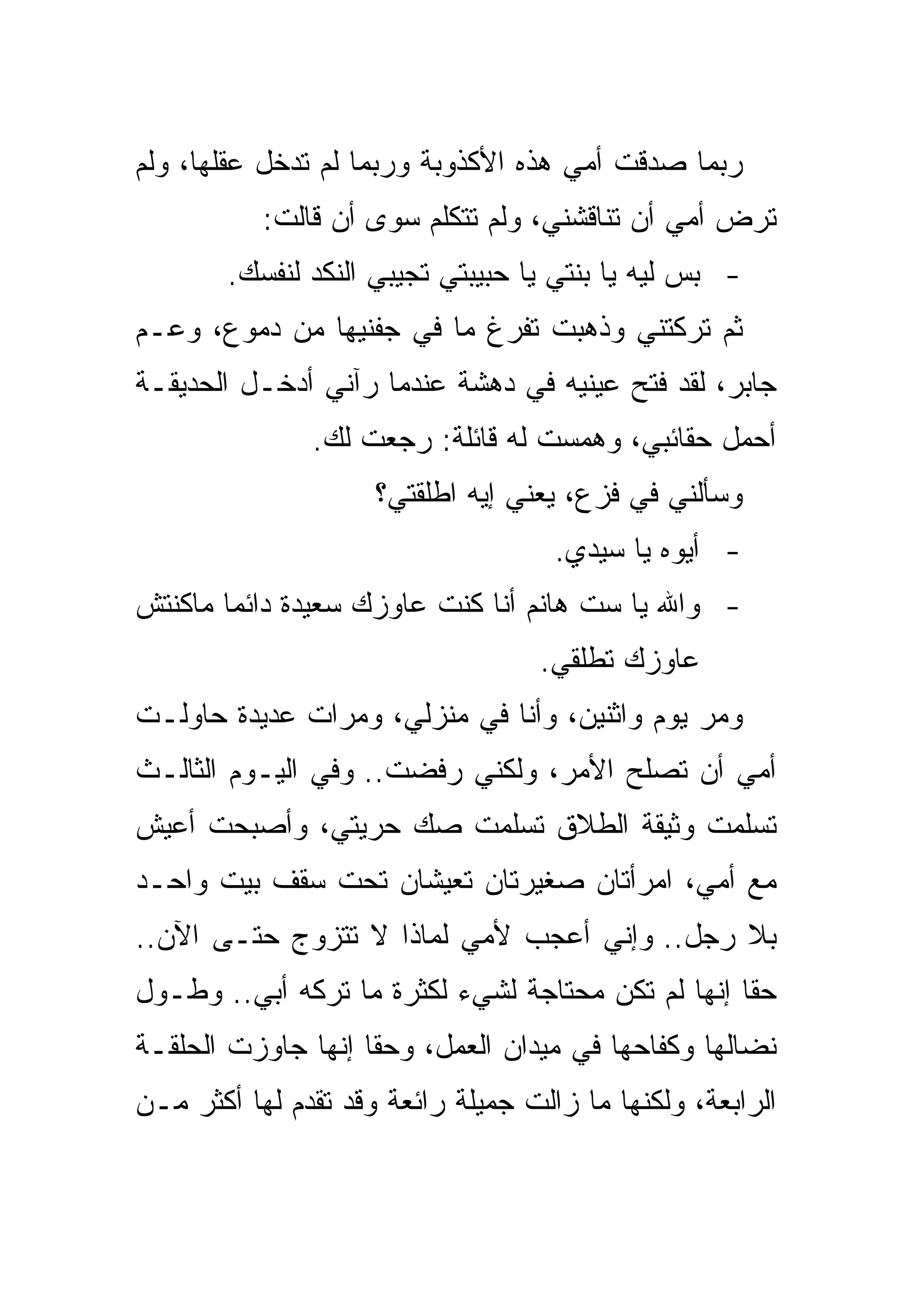 ‫ﺭﺒﻤﺎ ﺼﺩﻗﺕ ﺃﻤﻲ ﻫﺫﻩ ﺍﻷﻜﺫﻭﺒﺔ ﻭﺭﺒﻤﺎ ﻟﻡ ﺘﺩﺨل ﻋﻘﻠﻬﺎ، ﻭﻟﻡ‬
           ‫ﺘﺭﺽ ﺃﻤﻲ ﺃﻥ ﺘﻨﺎﻗﺸﻨﻲ، ﻭﻟﻡ ﺘﺘﻜﻠﻡ ﺴﻭﻯ ﺃﻥ ﻗﺎﻟﺕ:‬
        ‫- ﺒﺱ ﻟﻴﻪ ﻴﺎ ﺒﻨﺘﻲ ﻴﺎ ﺤﺒﻴﺒﺘﻲ ﺘﺠﻴﺒﻲ ﺍﻟﻨﻜﺩ ﻟﻨﻔﺴﻙ.‬
‫ﺜﻡ ﺘﺭﻜﺘﻨﻲ ﻭﺫﻫﺒﺕ ﺘﻔﺭﻍ ﻤﺎ ﻓﻲ ﺠﻔﻨﻴﻬﺎ ﻤﻥ ﺩﻤﻭﻉ، ﻭﻋـﻡ‬
‫ﺠﺎﺒﺭ، ﻟﻘﺩ ﻓﺘﺢ ﻋﻴﻨﻴﻪ ﻓﻲ ﺩﻫﺸﺔ ﻋﻨﺩﻤﺎ ﺭﺁﻨﻲ ﺃﺩﺨـل ﺍﻟﺤﺩﻴﻘـﺔ‬
               ‫ﺃﺤﻤل ﺤﻘﺎﺌﺒﻲ، ﻭﻫﻤﺴﺕ ﻟﻪ ﻗﺎﺌﻠﺔ: ﺭﺠﻌﺕ ﻟﻙ.‬
                     ‫ﻭﺴﺄﻟﻨﻲ ﻓﻲ ﻓﺯﻉ، ﻴﻌﻨﻲ ﺇﻴﻪ ﺍﻁﻠﻘﺘﻲ؟‬
                                     ‫- ﺃﻴﻭﻩ ﻴﺎ ﺴﻴﺩﻱ.‬
‫- ﻭﺍﷲ ﻴﺎ ﺴﺕ ﻫﺎﻨﻡ ﺃﻨﺎ ﻜﻨﺕ ﻋﺎﻭﺯﻙ ﺴﻌﻴﺩﺓ ﺩﺍﺌﻤﺎ ﻤﺎﻜﻨﺘﺵ‬
                                   ‫ﻋﺎﻭﺯﻙ ﺘﻁﻠﻘﻲ.‬
‫ﻭﻤﺭ ﻴﻭﻡ ﻭﺍﺜﻨﻴﻥ، ﻭﺃﻨﺎ ﻓﻲ ﻤﻨﺯﻟﻲ، ﻭﻤﺭﺍﺕ ﻋﺩﻴﺩﺓ ﺤﺎﻭﻟـﺕ‬
‫ﺃﻤﻲ ﺃﻥ ﺘﺼﻠﺢ ﺍﻷﻤﺭ، ﻭﻟﻜﻨﻲ ﺭﻓﻀﺕ.. ﻭﻓﻲ ﺍﻟﻴـﻭﻡ ﺍﻟﺜﺎﻟـﺙ‬
‫ﺘﺴﻠﻤﺕ ﻭﺜﻴﻘﺔ ﺍﻟﻁﻼﻕ ﺘﺴﻠﻤﺕ ﺼﻙ ﺤﺭﻴﺘﻲ، ﻭﺃﺼﺒﺤﺕ ﺃﻋﻴﺵ‬
‫ﻤﻊ ﺃﻤﻲ، ﺍﻤﺭﺃﺘﺎﻥ ﺼﻐﻴﺭﺘﺎﻥ ﺘﻌﻴﺸﺎﻥ ﺘﺤﺕ ﺴﻘﻑ ﺒﻴﺕ ﻭﺍﺤـﺩ‬
‫ﺒﻼ ﺭﺠل.. ﻭﺇﻨﻲ ﺃﻋﺠﺏ ﻷﻤﻲ ﻟﻤﺎﺫﺍ ﻻ ﺘﺘﺯﻭﺝ ﺤﺘـﻰ ﺍﻵﻥ..‬
‫ﺤﻘﺎ ﺇﻨﻬﺎ ﻟﻡ ﺘﻜﻥ ﻤﺤﺘﺎﺠﺔ ﻟﺸﻲﺀ ﻟﻜﺜﺭﺓ ﻤﺎ ﺘﺭﻜﻪ ﺃﺒﻲ.. ﻭﻁـﻭل‬
‫ﻨﻀﺎﻟﻬﺎ ﻭﻜﻔﺎﺤﻬﺎ ﻓﻲ ﻤﻴﺩﺍﻥ ﺍﻟﻌﻤل، ﻭﺤﻘﺎ ﺇﻨﻬﺎ ﺠﺎﻭﺯﺕ ﺍﻟﺤﻠﻘـﺔ‬
‫ﺍﻟﺭﺍﺒﻌﺔ، ﻭﻟﻜﻨﻬﺎ ﻤﺎ ﺯﺍﻟﺕ ﺠﻤﻴﻠﺔ ﺭﺍﺌﻌﺔ ﻭﻗﺩ ﺘﻘﺩﻡ ﻟﻬﺎ ﺃﻜﺜﺭ ﻤـﻥ‬
 