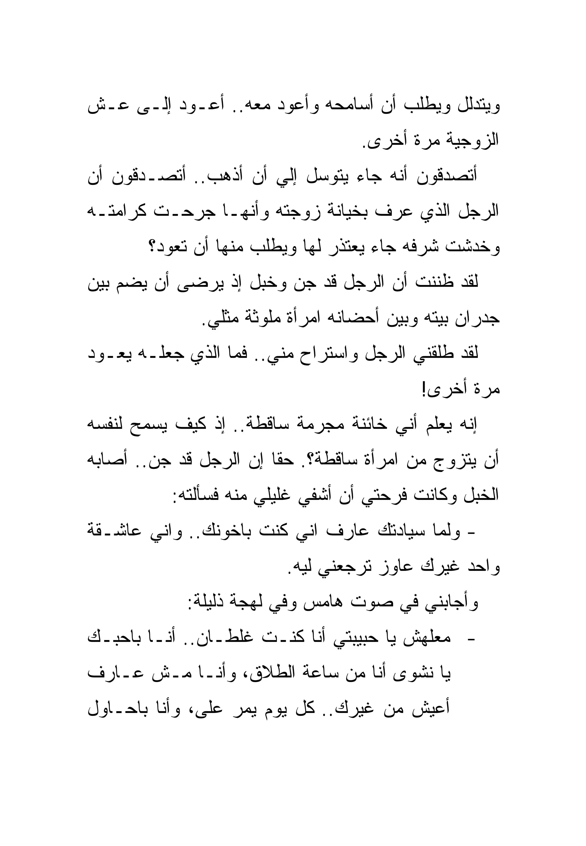 ‫ﻭﻴﺘﺩﻟل ﻭﻴﻁﻠﺏ ﺃﻥ ﺃﺴﺎﻤﺤﻪ ﻭﺃﻋﻭﺩ ﻤﻌﻪ.. ﺃﻋـﻭﺩ ﺇﻟـﻰ ﻋـﺵ‬
                                   ‫ﺍﻟﺯﻭﺠﻴﺔ ﻤﺭﺓ ﺃﺨﺭﻯ.‬
‫ﺃﺘﺼﺩﻗﻭﻥ ﺃﻨﻪ ﺠﺎﺀ ﻴﺘﻭﺴل ﺇﻟﻲ ﺃﻥ ﺃﺫﻫﺏ.. ﺃﺘﺼـﺩﻗﻭﻥ ﺃﻥ‬
‫ﺍﻟﺭﺠل ﺍﻟﺫﻱ ﻋﺭﻑ ﺒﺨﻴﺎﻨﺔ ﺯﻭﺠﺘﻪ ﻭﺃﻨﻬـﺎ ﺠﺭﺤـﺕ ﻜﺭﺍﻤﺘـﻪ‬
       ‫ﻭﺨﺩﺸﺕ ﺸﺭﻓﻪ ﺠﺎﺀ ﻴﻌﺘﺫﺭ ﻟﻬﺎ ﻭﻴﻁﻠﺏ ﻤﻨﻬﺎ ﺃﻥ ﺘﻌﻭﺩ؟‬
‫ﻟﻘﺩ ﻅﻨﻨﺕ ﺃﻥ ﺍﻟﺭﺠل ﻗﺩ ﺠﻥ ﻭﺨﺒل ﺇﺫ ﻴﺭﻀﻰ ﺃﻥ ﻴﻀﻡ ﺒﻴﻥ‬
              ‫ﺠﺩﺭﺍﻥ ﺒﻴﺘﻪ ﻭﺒﻴﻥ ﺃﺤﻀﺎﻨﻪ ﺍﻤﺭﺃﺓ ﻤﻠﻭﺜﺔ ﻤﺜﻠﻲ.‬
‫ﻟﻘﺩ ﻁﻠﻘﻨﻲ ﺍﻟﺭﺠل ﻭﺍﺴﺘﺭﺍﺡ ﻤﻨﻲ.. ﻓﻤﺎ ﺍﻟﺫﻱ ﺠﻌﻠـﻪ ﻴﻌـﻭﺩ‬
                                           ‫ﻤﺭﺓ ﺃﺨﺭﻯ!‬
‫ﺇﻨﻪ ﻴﻌﻠﻡ ﺃﻨﻲ ﺨﺎﺌﻨﺔ ﻤﺠﺭﻤﺔ ﺴﺎﻗﻁﺔ.. ﺇﺫ ﻜﻴﻑ ﻴﺴﻤﺢ ﻟﻨﻔﺴﻪ‬
‫ﺃﻥ ﻴﺘﺯﻭﺝ ﻤﻥ ﺍﻤﺭﺃﺓ ﺴﺎﻗﻁﺔ؟. ﺤﻘﺎ ﺇﻥ ﺍﻟﺭﺠل ﻗﺩ ﺠﻥ.. ﺃﺼﺎﺒﻪ‬
          ‫ﺍﻟﺨﺒل ﻭﻜﺎﻨﺕ ﻓﺭﺤﺘﻲ ﺃﻥ ﺃﺸﻔﻲ ﻏﻠﻴﻠﻲ ﻤﻨﻪ ﻓﺴﺄﻟﺘﻪ:‬
‫- ﻭﻟﻤﺎ ﺴﻴﺎﺩﺘﻙ ﻋﺎﺭﻑ ﺍﻨﻲ ﻜﻨﺕ ﺒﺎﺨﻭﻨﻙ.. ﻭﺍﻨﻲ ﻋﺎﺸـﻘﺔ‬
                         ‫ﻭﺍﺤﺩ ﻏﻴﺭﻙ ﻋﺎﻭﺯ ﺘﺭﺠﻌﻨﻲ ﻟﻴﻪ.‬
            ‫ﻭﺃﺠﺎﺒﻨﻲ ﻓﻲ ﺼﻭﺕ ﻫﺎﻤﺱ ﻭﻓﻲ ﻟﻬﺠﺔ ﺫﻟﻴﻠﺔ:‬
‫- ﻤﻌﻠﻬﺵ ﻴﺎ ﺤﺒﻴﺒﺘﻲ ﺃﻨﺎ ﻜﻨـﺕ ﻏﻠﻁـﺎﻥ.. ﺃﻨـﺎ ﺒﺎﺤﺒـﻙ‬
‫ﻴﺎ ﻨﺸﻭﻯ ﺃﻨﺎ ﻤﻥ ﺴﺎﻋﺔ ﺍﻟﻁﻼﻕ، ﻭﺃﻨـﺎ ﻤـﺵ ﻋـﺎﺭﻑ‬
‫ﺃﻋﻴﺵ ﻤﻥ ﻏﻴﺭﻙ.. ﻜل ﻴﻭﻡ ﻴﻤﺭ ﻋﻠﻰ، ﻭﺃﻨﺎ ﺒﺎﺤـﺎﻭل‬
 