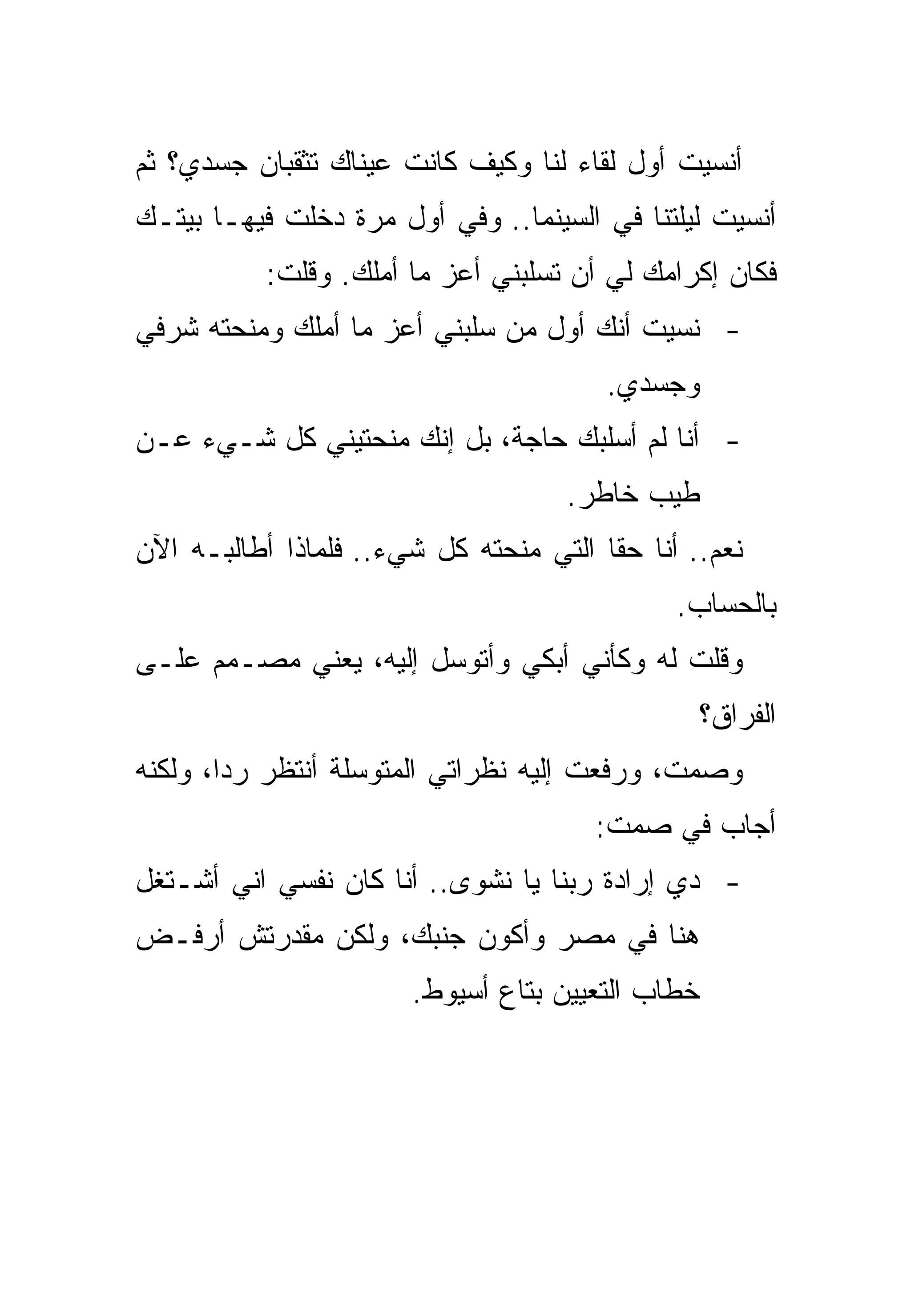 ‫ﺃﻨﺴﻴﺕ ﺃﻭل ﻟﻘﺎﺀ ﻟﻨﺎ ﻭﻜﻴﻑ ﻜﺎﻨﺕ ﻋﻴﻨﺎﻙ ﺘﺜﻘﺒﺎﻥ ﺠﺴﺩﻱ؟ ﺜﻡ‬
‫ﺃﻨﺴﻴﺕ ﻟﻴﻠﺘﻨﺎ ﻓﻲ ﺍﻟﺴﻴﻨﻤﺎ.. ﻭﻓﻲ ﺃﻭل ﻤﺭﺓ ﺩﺨﻠﺕ ﻓﻴﻬـﺎ ﺒﻴﺘـﻙ‬
           ‫ﻓﻜﺎﻥ ﺇﻜﺭﺍﻤﻙ ﻟﻲ ﺃﻥ ﺘﺴﻠﺒﻨﻲ ﺃﻋﺯ ﻤﺎ ﺃﻤﻠﻙ. ﻭﻗﻠﺕ:‬
‫- ﻨﺴﻴﺕ ﺃﻨﻙ ﺃﻭل ﻤﻥ ﺴﻠﺒﻨﻲ ﺃﻋﺯ ﻤﺎ ﺃﻤﻠﻙ ﻭﻤﻨﺤﺘﻪ ﺸﺭﻓﻲ‬
                                        ‫ﻭﺠﺴﺩﻱ.‬
‫- ﺃﻨﺎ ﻟﻡ ﺃﺴﻠﺒﻙ ﺤﺎﺠﺔ، ﺒل ﺇﻨﻙ ﻤﻨﺤﺘﻴﻨﻲ ﻜل ﺸـﻲﺀ ﻋـﻥ‬
                                    ‫ﻁﻴﺏ ﺨﺎﻁﺭ.‬
‫ﻨﻌﻡ.. ﺃﻨﺎ ﺤﻘﺎ ﺍﻟﺘﻲ ﻤﻨﺤﺘﻪ ﻜل ﺸﻲﺀ.. ﻓﻠﻤﺎﺫﺍ ﺃﻁﺎﻟﺒـﻪ ﺍﻵﻥ‬
                                              ‫ﺒﺎﻟﺤﺴﺎﺏ.‬
‫ﻭﻗﻠﺕ ﻟﻪ ﻭﻜﺄﻨﻲ ﺃﺒﻜﻲ ﻭﺃﺘﻭﺴل ﺇﻟﻴﻪ، ﻴﻌﻨﻲ ﻤﺼـﻤﻡ ﻋﻠـﻰ‬
                                                  ‫ﺍﻟﻔﺭﺍﻕ؟‬
‫ﻭﺼﻤﺕ، ﻭﺭﻓﻌﺕ ﺇﻟﻴﻪ ﻨﻅﺭﺍﺘﻲ ﺍﻟﻤﺘﻭﺴﻠﺔ ﺃﻨﺘﻅﺭ ﺭﺩﺍ، ﻭﻟﻜﻨﻪ‬
                                       ‫ﺃﺠﺎﺏ ﻓﻲ ﺼﻤﺕ:‬
‫- ﺩﻱ ﺇﺭﺍﺩﺓ ﺭﺒﻨﺎ ﻴﺎ ﻨﺸﻭﻯ.. ﺃﻨﺎ ﻜﺎﻥ ﻨﻔﺴﻲ ﺍﻨﻲ ﺃﺸـﺘﻐل‬
‫ﻫﻨﺎ ﻓﻲ ﻤﺼﺭ ﻭﺃﻜﻭﻥ ﺠﻨﺒﻙ، ﻭﻟﻜﻥ ﻤﻘﺩﺭﺘﺵ ﺃﺭﻓـﺽ‬
                       ‫ﺨﻁﺎﺏ ﺍﻟﺘﻌﻴﻴﻥ ﺒﺘﺎﻉ ﺃﺴﻴﻭﻁ.‬
 