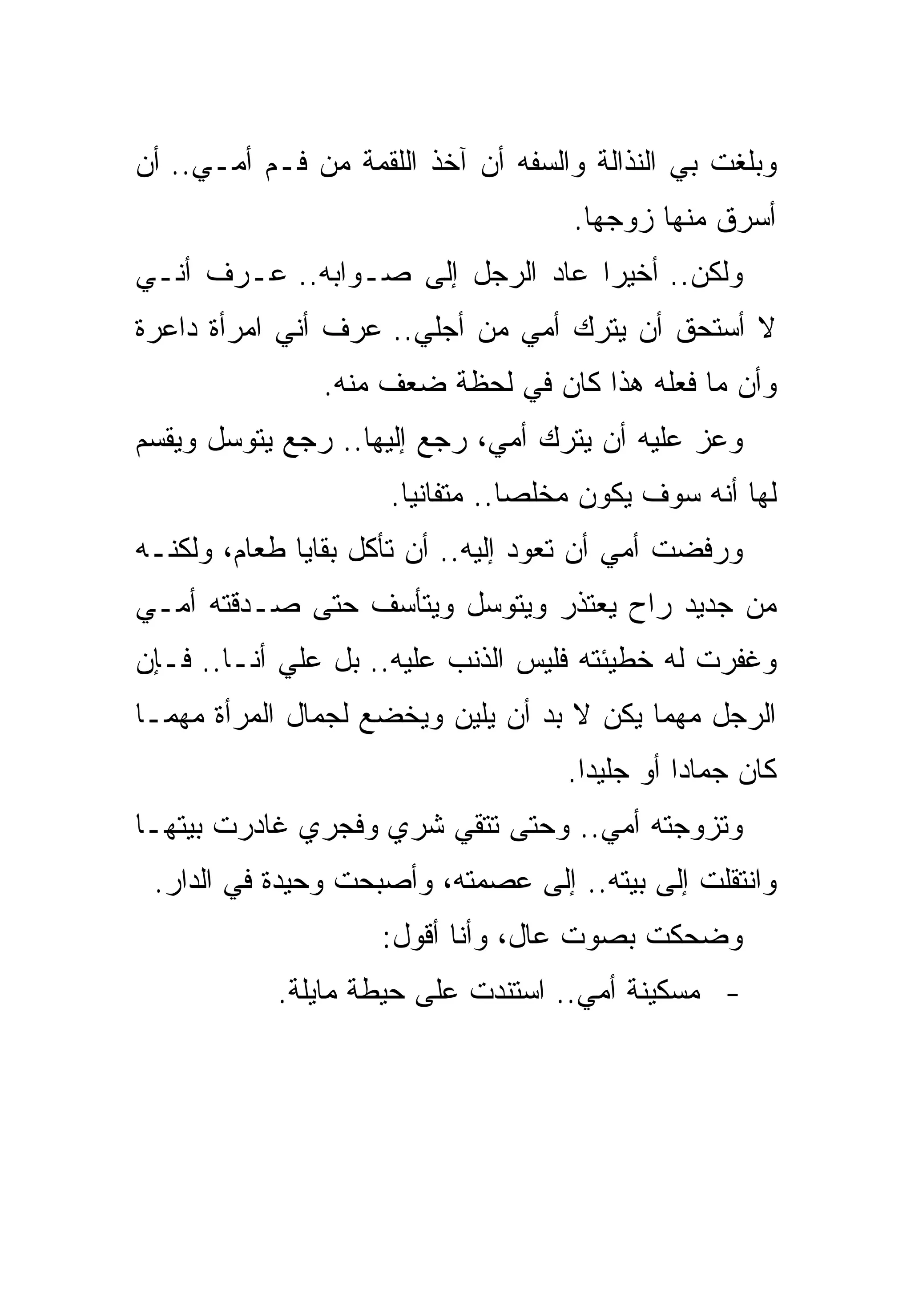 ‫ﻭﺒﻠﻐﺕ ﺒﻲ ﺍﻟﻨﺫﺍﻟﺔ ﻭﺍﻟﺴﻔﻪ ﺃﻥ ﺁﺨﺫ ﺍﻟﻠﻘﻤﺔ ﻤﻥ ﻓـﻡ ﺃﻤـﻲ.. ﺃﻥ‬
                                    ‫ﺃﺴﺭﻕ ﻤﻨﻬﺎ ﺯﻭﺠﻬﺎ.‬
‫ﻭﻟﻜﻥ.. ﺃﺨﻴﺭﺍ ﻋﺎﺩ ﺍﻟﺭﺠل ﺇﻟﻰ ﺼـﻭﺍﺒﻪ.. ﻋـﺭﻑ ﺃﻨـﻲ‬
‫ﻻ ﺃﺴﺘﺤﻕ ﺃﻥ ﻴﺘﺭﻙ ﺃﻤﻲ ﻤﻥ ﺃﺠﻠﻲ.. ﻋﺭﻑ ﺃﻨﻲ ﺍﻤﺭﺃﺓ ﺩﺍﻋﺭﺓ‬
               ‫ﻭﺃﻥ ﻤﺎ ﻓﻌﻠﻪ ﻫﺫﺍ ﻜﺎﻥ ﻓﻲ ﻟﺤﻅﺔ ﻀﻌﻑ ﻤﻨﻪ.‬
‫ﻭﻋﺯ ﻋﻠﻴﻪ ﺃﻥ ﻴﺘﺭﻙ ﺃﻤﻲ، ﺭﺠﻊ ﺇﻟﻴﻬﺎ.. ﺭﺠﻊ ﻴﺘﻭﺴل ﻭﻴﻘﺴﻡ‬
                     ‫ﻟﻬﺎ ﺃﻨﻪ ﺴﻭﻑ ﻴﻜﻭﻥ ﻤﺨﻠﺼﺎ.. ﻤﺘﻔﺎﻨﻴﺎ.‬
‫ﻭﺭﻓﻀﺕ ﺃﻤﻲ ﺃﻥ ﺘﻌﻭﺩ ﺇﻟﻴﻪ.. ﺃﻥ ﺘﺄﻜل ﺒﻘﺎﻴﺎ ﻁﻌﺎﻡ، ﻭﻟﻜﻨـﻪ‬
‫ﻤﻥ ﺠﺩﻴﺩ ﺭﺍﺡ ﻴﻌﺘﺫﺭ ﻭﻴﺘﻭﺴل ﻭﻴﺘﺄﺴﻑ ﺤﺘﻰ ﺼـﺩﻗﺘﻪ ﺃﻤـﻲ‬
‫ﻭﻏﻔﺭﺕ ﻟﻪ ﺨﻁﻴﺌﺘﻪ ﻓﻠﻴﺱ ﺍﻟﺫﻨﺏ ﻋﻠﻴﻪ.. ﺒل ﻋﻠﻲ ﺃﻨـﺎ.. ﻓـﺈﻥ‬
‫ﺍﻟﺭﺠل ﻤﻬﻤﺎ ﻴﻜﻥ ﻻ ﺒﺩ ﺃﻥ ﻴﻠﻴﻥ ﻭﻴﺨﻀﻊ ﻟﺠﻤﺎل ﺍﻟﻤﺭﺃﺓ ﻤﻬﻤـﺎ‬
                                    ‫ﻜﺎﻥ ﺠﻤﺎﺩﺍ ﺃﻭ ﺠﻠﻴﺩﺍ.‬
‫ﻭﺘﺯﻭﺠﺘﻪ ﺃﻤﻲ.. ﻭﺤﺘﻰ ﺘﺘﻘﻲ ﺸﺭﻱ ﻭﻓﺠﺭﻱ ﻏﺎﺩﺭﺕ ﺒﻴﺘﻬـﺎ‬
 ‫ﻭﺍﻨﺘﻘﻠﺕ ﺇﻟﻰ ﺒﻴﺘﻪ.. ﺇﻟﻰ ﻋﺼﻤﺘﻪ، ﻭﺃﺼﺒﺤﺕ ﻭﺤﻴﺩﺓ ﻓﻲ ﺍﻟﺩﺍﺭ.‬
                    ‫ﻭﻀﺤﻜﺕ ﺒﺼﻭﺕ ﻋﺎل، ﻭﺃﻨﺎ ﺃﻗﻭل:‬
           ‫- ﻤﺴﻜﻴﻨﺔ ﺃﻤﻲ.. ﺍﺴﺘﻨﺩﺕ ﻋﻠﻰ ﺤﻴﻁﺔ ﻤﺎﻴﻠﺔ.‬
 