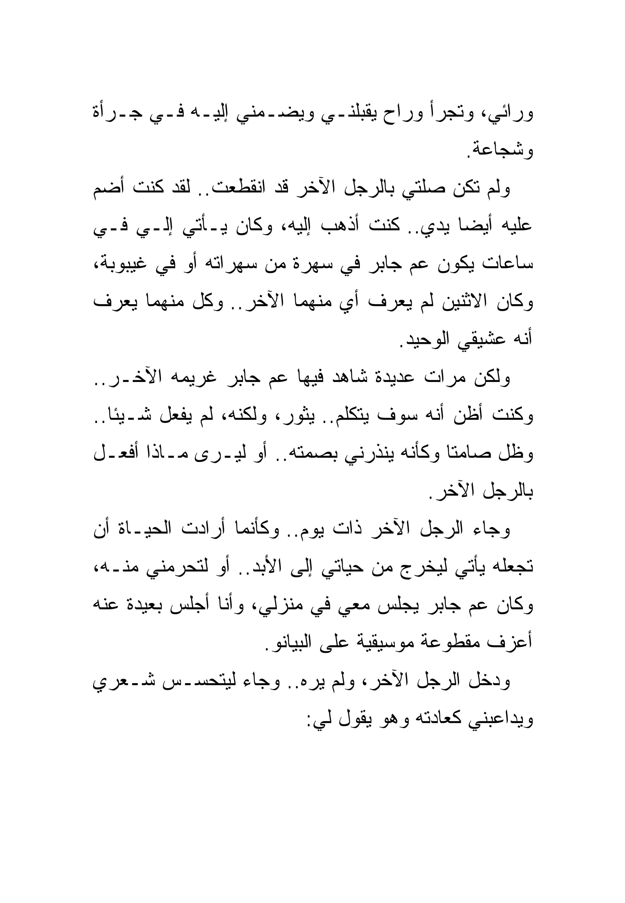 ‫ﻭﺭﺍﺌﻲ، ﻭﺘﺠﺭﺃ ﻭﺭﺍﺡ ﻴﻘﺒﻠﻨـﻲ ﻭﻴﻀـﻤﻨﻲ ﺇﻟﻴـﻪ ﻓـﻲ ﺠـﺭﺃﺓ‬
                                            ‫ﻭﺸﺠﺎﻋﺔ.‬
‫ﻭﻟﻡ ﺘﻜﻥ ﺼﻠﺘﻲ ﺒﺎﻟﺭﺠل ﺍﻵﺨﺭ ﻗﺩ ﺍﻨﻘﻁﻌﺕ.. ﻟﻘﺩ ﻜﻨﺕ ﺃﻀﻡ‬
‫ﻋﻠﻴﻪ ﺃﻴﻀﺎ ﻴﺩﻱ.. ﻜﻨﺕ ﺃﺫﻫﺏ ﺇﻟﻴﻪ، ﻭﻜﺎﻥ ﻴـﺄﺘﻲ ﺇﻟـﻲ ﻓـﻲ‬
‫ﺴﺎﻋﺎﺕ ﻴﻜﻭﻥ ﻋﻡ ﺠﺎﺒﺭ ﻓﻲ ﺴﻬﺭﺓ ﻤﻥ ﺴﻬﺭﺍﺘﻪ ﺃﻭ ﻓﻲ ﻏﻴﺒﻭﺒﺔ،‬
‫ﻭﻜﺎﻥ ﺍﻻﺜﻨﻴﻥ ﻟﻡ ﻴﻌﺭﻑ ﺃﻱ ﻤﻨﻬﻤﺎ ﺍﻵﺨﺭ.. ﻭﻜل ﻤﻨﻬﻤﺎ ﻴﻌﺭﻑ‬
                                    ‫ﺃﻨﻪ ﻋﺸﻴﻘﻲ ﺍﻟﻭﺤﻴﺩ.‬
‫ﻭﻟﻜﻥ ﻤﺭﺍﺕ ﻋﺩﻴﺩﺓ ﺸﺎﻫﺩ ﻓﻴﻬﺎ ﻋﻡ ﺠﺎﺒﺭ ﻏﺭﻴﻤﻪ ﺍﻵﺨـﺭ..‬
‫ﻭﻜﻨﺕ ﺃﻅﻥ ﺃﻨﻪ ﺴﻭﻑ ﻴﺘﻜﻠﻡ.. ﻴﺜﻭﺭ، ﻭﻟﻜﻨﻪ، ﻟﻡ ﻴﻔﻌل ﺸـﻴﺌﺎ..‬
‫ﻭﻅل ﺼﺎﻤﺘﺎ ﻭﻜﺄﻨﻪ ﻴﻨﺫﺭﻨﻲ ﺒﺼﻤﺘﻪ.. ﺃﻭ ﻟﻴـﺭﻯ ﻤـﺎﺫﺍ ﺃﻓﻌـل‬
                                        ‫ﺒﺎﻟﺭﺠل ﺍﻵﺨﺭ.‬
‫ﻭﺠﺎﺀ ﺍﻟﺭﺠل ﺍﻵﺨﺭ ﺫﺍﺕ ﻴﻭﻡ.. ﻭﻜﺄﻨﻤﺎ ﺃﺭﺍﺩﺕ ﺍﻟﺤﻴـﺎﺓ ﺃﻥ‬
‫ﺘﺠﻌﻠﻪ ﻴﺄﺘﻲ ﻟﻴﺨﺭﺝ ﻤﻥ ﺤﻴﺎﺘﻲ ﺇﻟﻰ ﺍﻷﺒﺩ.. ﺃﻭ ﻟﺘﺤﺭﻤﻨﻲ ﻤﻨـﻪ،‬
‫ﻭﻜﺎﻥ ﻋﻡ ﺠﺎﺒﺭ ﻴﺠﻠﺱ ﻤﻌﻲ ﻓﻲ ﻤﻨﺯﻟﻲ، ﻭﺃﻨﺎ ﺃﺠﻠﺱ ﺒﻌﻴﺩﺓ ﻋﻨﻪ‬
                    ‫ﺃﻋﺯﻑ ﻤﻘﻁﻭﻋﺔ ﻤﻭﺴﻴﻘﻴﺔ ﻋﻠﻰ ﺍﻟﺒﻴﺎﻨﻭ.‬
‫ﻭﺩﺨل ﺍﻟﺭﺠل ﺍﻵﺨﺭ، ﻭﻟﻡ ﻴﺭﻩ.. ﻭﺠﺎﺀ ﻟﻴﺘﺤﺴـﺱ ﺸـﻌﺭﻱ‬
                         ‫ﻭﻴﺩﺍﻋﺒﻨﻲ ﻜﻌﺎﺩﺘﻪ ﻭﻫﻭ ﻴﻘﻭل ﻟﻲ:‬
 