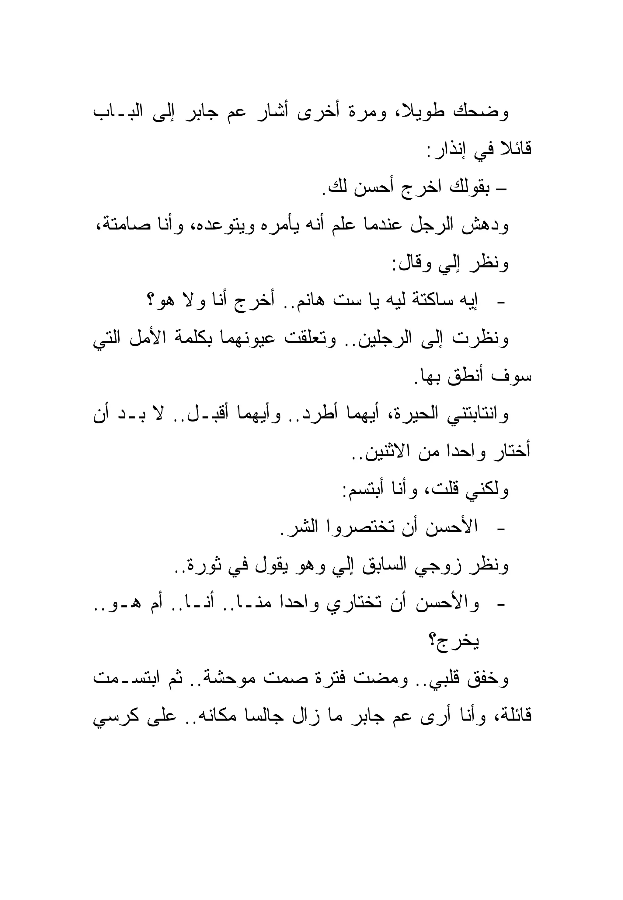 ‫ﻭﻀﺤﻙ ﻁﻭﻴﻼ، ﻭﻤﺭﺓ ﺃﺨﺭﻯ ﺃﺸﺎﺭ ﻋﻡ ﺠﺎﺒﺭ ﺇﻟﻰ ﺍﻟﺒـﺎﺏ‬
                                           ‫ﻗﺎﺌﻼ ﻓﻲ ﺇﻨﺫﺍﺭ:‬
                             ‫– ﺒﻘﻭﻟﻙ ﺍﺨﺭﺝ ﺃﺤﺴﻥ ﻟﻙ.‬
‫ﻭﺩﻫﺵ ﺍﻟﺭﺠل ﻋﻨﺩﻤﺎ ﻋﻠﻡ ﺃﻨﻪ ﻴﺄﻤﺭﻩ ﻭﻴﺘﻭﻋﺩﻩ، ﻭﺃﻨﺎ ﺼﺎﻤﺘﺔ،‬
                                      ‫ﻭﻨﻅﺭ ﺇﻟﻲ ﻭﻗﺎل:‬
       ‫- ﺇﻴﻪ ﺴﺎﻜﺘﺔ ﻟﻴﻪ ﻴﺎ ﺴﺕ ﻫﺎﻨﻡ.. ﺃﺨﺭﺝ ﺃﻨﺎ ﻭﻻ ﻫﻭ؟‬
‫ﻭﻨﻅﺭﺕ ﺇﻟﻰ ﺍﻟﺭﺠﻠﻴﻥ.. ﻭﺘﻌﻠﻘﺕ ﻋﻴﻭﻨﻬﻤﺎ ﺒﻜﻠﻤﺔ ﺍﻷﻤل ﺍﻟﺘﻲ‬
                                         ‫ﺴﻭﻑ ﺃﻨﻁﻕ ﺒﻬﺎ.‬
‫ﻭﺍﻨﺘﺎﺒﺘﻨﻲ ﺍﻟﺤﻴﺭﺓ، ﺃﻴﻬﻤﺎ ﺃﻁﺭﺩ.. ﻭﺃﻴﻬﻤﺎ ﺃﻗﺒـل.. ﻻ ﺒـﺩ ﺃﻥ‬
                                 ‫ﺃﺨﺘﺎﺭ ﻭﺍﺤﺩﺍ ﻤﻥ ﺍﻻﺜﻨﻴﻥ..‬
                                ‫ﻭﻟﻜﻨﻲ ﻗﻠﺕ، ﻭﺃﻨﺎ ﺃﺒﺘﺴﻡ:‬
                        ‫- ﺍﻷﺤﺴﻥ ﺃﻥ ﺘﺨﺘﺼﺭﻭﺍ ﺍﻟﺸﺭ.‬
          ‫ﻭﻨﻅﺭ ﺯﻭﺠﻲ ﺍﻟﺴﺎﺒﻕ ﺇﻟﻲ ﻭﻫﻭ ﻴﻘﻭل ﻓﻲ ﺜﻭﺭﺓ..‬
‫- ﻭﺍﻷﺤﺴﻥ ﺃﻥ ﺘﺨﺘﺎﺭﻱ ﻭﺍﺤﺩﺍ ﻤﻨـﺎ.. ﺃﻨـﺎ.. ﺃﻡ ﻫـﻭ..‬
                                           ‫ﻴﺨﺭﺝ؟‬
‫ﻭﺨﻔﻕ ﻗﻠﺒﻲ.. ﻭﻤﻀﺕ ﻓﺘﺭﺓ ﺼﻤﺕ ﻤﻭﺤﺸﺔ.. ﺜﻡ ﺍﺒﺘﺴـﻤﺕ‬
‫ﻗﺎﺌﻠﺔ، ﻭﺃﻨﺎ ﺃﺭﻯ ﻋﻡ ﺠﺎﺒﺭ ﻤﺎ ﺯﺍل ﺠﺎﻟﺴﺎ ﻤﻜﺎﻨﻪ.. ﻋﻠﻰ ﻜﺭﺴﻲ‬
 