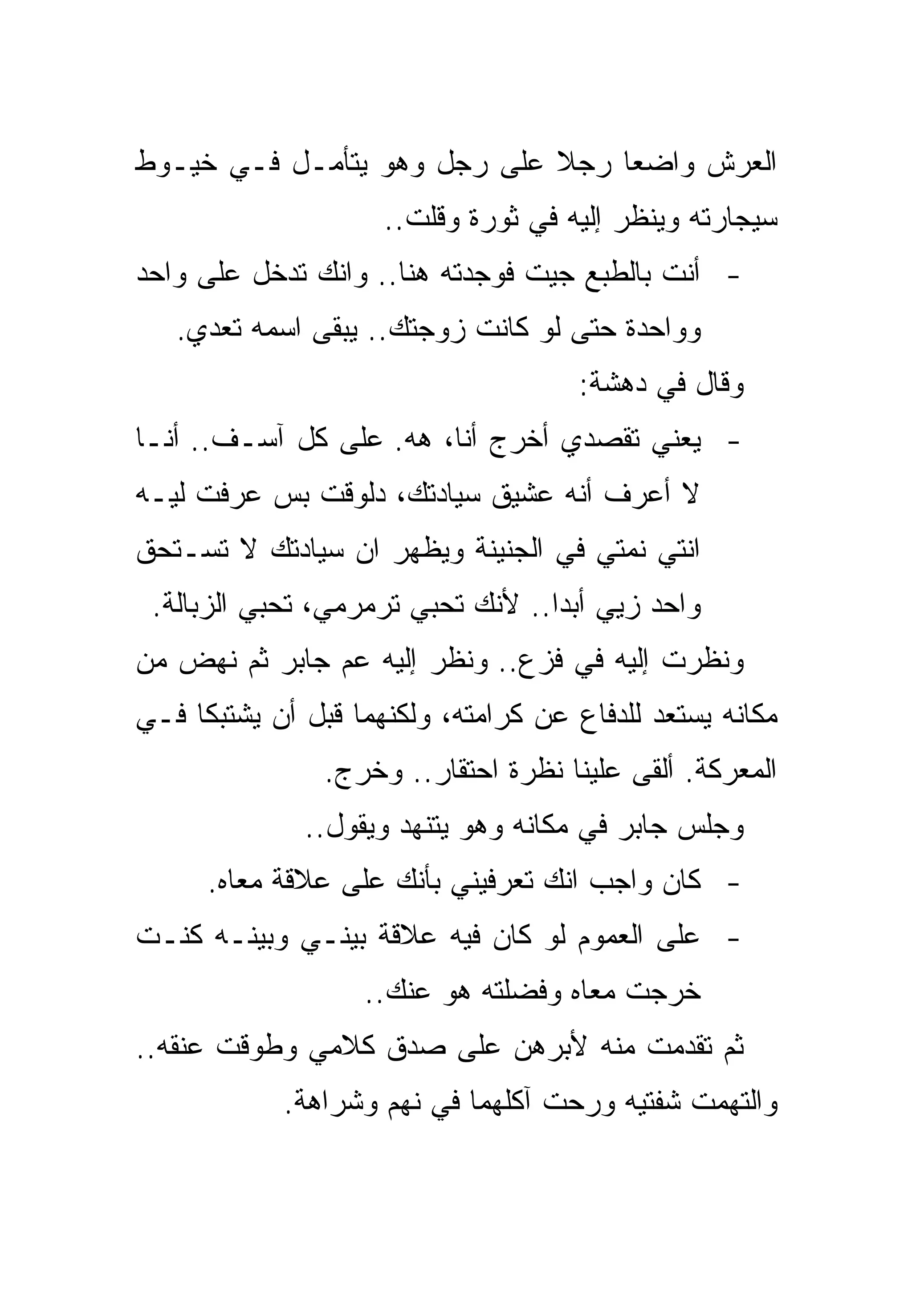 ‫ﺍﻟﻌﺭﺵ ﻭﺍﻀﻌﺎ ﺭﺠﻼ ﻋﻠﻰ ﺭﺠل ﻭﻫﻭ ﻴﺘﺄﻤـل ﻓـﻲ ﺨﻴـﻭﻁ‬
                     ‫ﺴﻴﺠﺎﺭﺘﻪ ﻭﻴﻨﻅﺭ ﺇﻟﻴﻪ ﻓﻲ ﺜﻭﺭﺓ ﻭﻗﻠﺕ..‬
‫- ﺃﻨﺕ ﺒﺎﻟﻁﺒﻊ ﺠﻴﺕ ﻓﻭﺠﺩﺘﻪ ﻫﻨﺎ.. ﻭﺍﻨﻙ ﺘﺩﺨل ﻋﻠﻰ ﻭﺍﺤﺩ‬
   ‫ﻭﻭﺍﺤﺩﺓ ﺤﺘﻰ ﻟﻭ ﻜﺎﻨﺕ ﺯﻭﺠﺘﻙ.. ﻴﺒﻘﻰ ﺍﺴﻤﻪ ﺘﻌﺩﻱ.‬
                                      ‫ﻭﻗﺎل ﻓﻲ ﺩﻫﺸﺔ:‬
‫- ﻴﻌﻨﻲ ﺘﻘﺼﺩﻱ ﺃﺨﺭﺝ ﺃﻨﺎ، ﻫﻪ. ﻋﻠﻰ ﻜل ﺁﺴـﻑ.. ﺃﻨـﺎ‬
‫ﻻ ﺃﻋﺭﻑ ﺃﻨﻪ ﻋﺸﻴﻕ ﺴﻴﺎﺩﺘﻙ، ﺩﻟﻭﻗﺕ ﺒﺱ ﻋﺭﻓﺕ ﻟﻴـﻪ‬
‫ﺍﻨﺘﻲ ﻨﻤﺘﻲ ﻓﻲ ﺍﻟﺠﻨﻴﻨﺔ ﻭﻴﻅﻬﺭ ﺍﻥ ﺴﻴﺎﺩﺘﻙ ﻻ ﺘﺴـﺘﺤﻕ‬
 ‫ﻭﺍﺤﺩ ﺯﻴﻲ ﺃﺒﺩﺍ.. ﻷﻨﻙ ﺘﺤﺒﻲ ﺘﺭﻤﺭﻤﻲ، ﺘﺤﺒﻲ ﺍﻟﺯﺒﺎﻟﺔ.‬
‫ﻭﻨﻅﺭﺕ ﺇﻟﻴﻪ ﻓﻲ ﻓﺯﻉ.. ﻭﻨﻅﺭ ﺇﻟﻴﻪ ﻋﻡ ﺠﺎﺒﺭ ﺜﻡ ﻨﻬﺽ ﻤﻥ‬
‫ﻤﻜﺎﻨﻪ ﻴﺴﺘﻌﺩ ﻟﻠﺩﻓﺎﻉ ﻋﻥ ﻜﺭﺍﻤﺘﻪ، ﻭﻟﻜﻨﻬﻤﺎ ﻗﺒل ﺃﻥ ﻴﺸﺘﺒﻜﺎ ﻓـﻲ‬
                ‫ﺍﻟﻤﻌﺭﻜﺔ. ﺃﻟﻘﻰ ﻋﻠﻴﻨﺎ ﻨﻅﺭﺓ ﺍﺤﺘﻘﺎﺭ.. ﻭﺨﺭﺝ.‬
              ‫ﻭﺠﻠﺱ ﺠﺎﺒﺭ ﻓﻲ ﻤﻜﺎﻨﻪ ﻭﻫﻭ ﻴﺘﻨﻬﺩ ﻭﻴﻘﻭل..‬
      ‫- ﻜﺎﻥ ﻭﺍﺠﺏ ﺍﻨﻙ ﺘﻌﺭﻓﻴﻨﻲ ﺒﺄﻨﻙ ﻋﻠﻰ ﻋﻼﻗﺔ ﻤﻌﺎﻩ.‬
‫- ﻋﻠﻰ ﺍﻟﻌﻤﻭﻡ ﻟﻭ ﻜﺎﻥ ﻓﻴﻪ ﻋﻼﻗﺔ ﺒﻴﻨـﻲ ﻭﺒﻴﻨـﻪ ﻜﻨـﺕ‬
                   ‫ﺨﺭﺠﺕ ﻤﻌﺎﻩ ﻭﻓﻀﻠﺘﻪ ﻫﻭ ﻋﻨﻙ..‬
‫ﺜﻡ ﺘﻘﺩﻤﺕ ﻤﻨﻪ ﻷﺒﺭﻫﻥ ﻋﻠﻰ ﺼﺩﻕ ﻜﻼﻤﻲ ﻭﻁﻭﻗﺕ ﻋﻨﻘﻪ..‬
            ‫ﻭﺍﻟﺘﻬﻤﺕ ﺸﻔﺘﻴﻪ ﻭﺭﺤﺕ ﺁﻜﻠﻬﻤﺎ ﻓﻲ ﻨﻬﻡ ﻭﺸﺭﺍﻫﺔ.‬
 