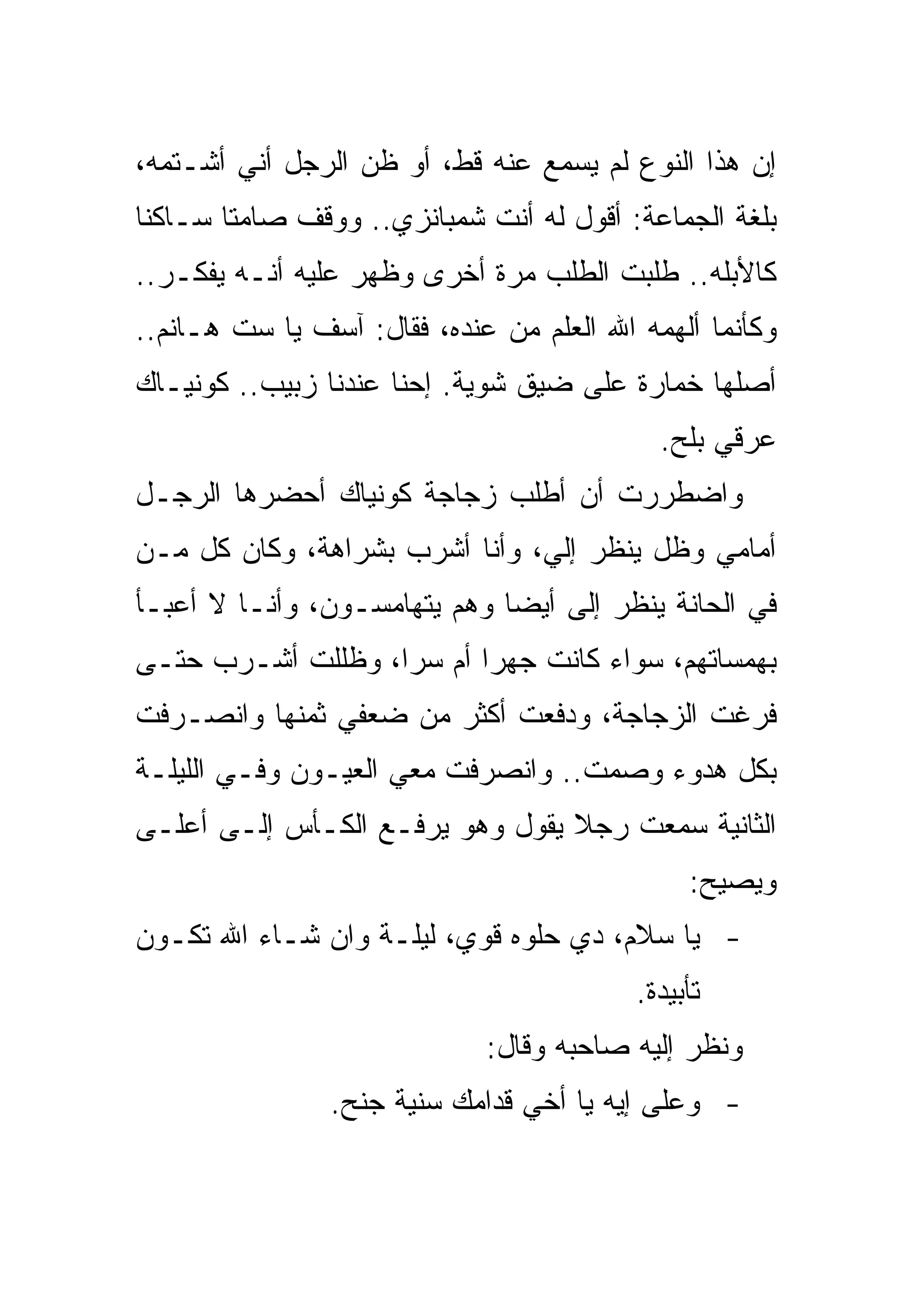 ‫ﺇﻥ ﻫﺫﺍ ﺍﻟﻨﻭﻉ ﻟﻡ ﻴﺴﻤﻊ ﻋﻨﻪ ﻗﻁ، ﺃﻭ ﻅﻥ ﺍﻟﺭﺠل ﺃﻨﻲ ﺃﺸـﺘﻤﻪ،‬
‫ﺒﻠﻐﺔ ﺍﻟﺠﻤﺎﻋﺔ: ﺃﻗﻭل ﻟﻪ ﺃﻨﺕ ﺸﻤﺒﺎﻨﺯﻱ.. ﻭﻭﻗﻑ ﺼﺎﻤﺘﺎ ﺴـﺎﻜﻨﺎ‬
‫ﻜﺎﻷﺒﻠﻪ.. ﻁﻠﺒﺕ ﺍﻟﻁﻠﺏ ﻤﺭﺓ ﺃﺨﺭﻯ ﻭﻅﻬﺭ ﻋﻠﻴﻪ ﺃﻨـﻪ ﻴﻔﻜـﺭ..‬
‫ﻭﻜﺄﻨﻤﺎ ﺃﻟﻬﻤﻪ ﺍﷲ ﺍﻟﻌﻠﻡ ﻤﻥ ﻋﻨﺩﻩ، ﻓﻘﺎل: ﺁﺴﻑ ﻴﺎ ﺴﺕ ﻫـﺎﻨﻡ..‬
‫ﺃﺼﻠﻬﺎ ﺨﻤﺎﺭﺓ ﻋﻠﻰ ﻀﻴﻕ ﺸﻭﻴﺔ. ﺇﺤﻨﺎ ﻋﻨﺩﻨﺎ ﺯﺒﻴﺏ.. ﻜﻭﻨﻴـﺎﻙ‬
                                            ‫ﻋﺭﻗﻲ ﺒﻠﺢ.‬
‫ﻭﺍﻀﻁﺭﺭﺕ ﺃﻥ ﺃﻁﻠﺏ ﺯﺠﺎﺠﺔ ﻜﻭﻨﻴﺎﻙ ﺃﺤﻀﺭﻫﺎ ﺍﻟﺭﺠـل‬
‫ﺃﻤﺎﻤﻲ ﻭﻅل ﻴﻨﻅﺭ ﺇﻟﻲ، ﻭﺃﻨﺎ ﺃﺸﺭﺏ ﺒﺸﺭﺍﻫﺔ، ﻭﻜﺎﻥ ﻜل ﻤـﻥ‬
‫ﻓﻲ ﺍﻟﺤﺎﻨﺔ ﻴﻨﻅﺭ ﺇﻟﻰ ﺃﻴﻀﺎ ﻭﻫﻡ ﻴﺘﻬﺎﻤﺴـﻭﻥ، ﻭﺃﻨـﺎ ﻻ ﺃﻋﺒـﺄ‬
‫ﺒﻬﻤﺴﺎﺘﻬﻡ، ﺴﻭﺍﺀ ﻜﺎﻨﺕ ﺠﻬﺭﺍ ﺃﻡ ﺴﺭﺍ، ﻭﻅﻠﻠﺕ ﺃﺸـﺭﺏ ﺤﺘـﻰ‬
‫ﻓﺭﻏﺕ ﺍﻟﺯﺠﺎﺠﺔ، ﻭﺩﻓﻌﺕ ﺃﻜﺜﺭ ﻤﻥ ﻀﻌﻔﻲ ﺜﻤﻨﻬﺎ ﻭﺍﻨﺼـﺭﻓﺕ‬
‫ﺒﻜل ﻫﺩﻭﺀ ﻭﺼﻤﺕ.. ﻭﺍﻨﺼﺭﻓﺕ ﻤﻌﻲ ﺍﻟﻌﻴـﻭﻥ ﻭﻓـﻲ ﺍﻟﻠﻴﻠـﺔ‬
‫ﺍﻟﺜﺎﻨﻴﺔ ﺴﻤﻌﺕ ﺭﺠﻼ ﻴﻘﻭل ﻭﻫﻭ ﻴﺭﻓـﻊ ﺍﻟﻜـﺄﺱ ﺇﻟـﻰ ﺃﻋﻠـﻰ‬
                                               ‫ﻭﻴﺼﻴﺢ:‬
‫- ﻴﺎ ﺴﻼﻡ، ﺩﻱ ﺤﻠﻭﻩ ﻗﻭﻱ، ﻟﻴﻠـﺔ ﻭﺍﻥ ﺸـﺎﺀ ﺍﷲ ﺘﻜـﻭﻥ‬
                                          ‫ﺘﺄﺒﻴﺩﺓ.‬
                             ‫ﻭﻨﻅﺭ ﺇﻟﻴﻪ ﺼﺎﺤﺒﻪ ﻭﻗﺎل:‬
                ‫- ﻭﻋﻠﻰ ﺇﻴﻪ ﻴﺎ ﺃﺨﻲ ﻗﺩﺍﻤﻙ ﺴﻨﻴﺔ ﺠﻨﺢ.‬
 