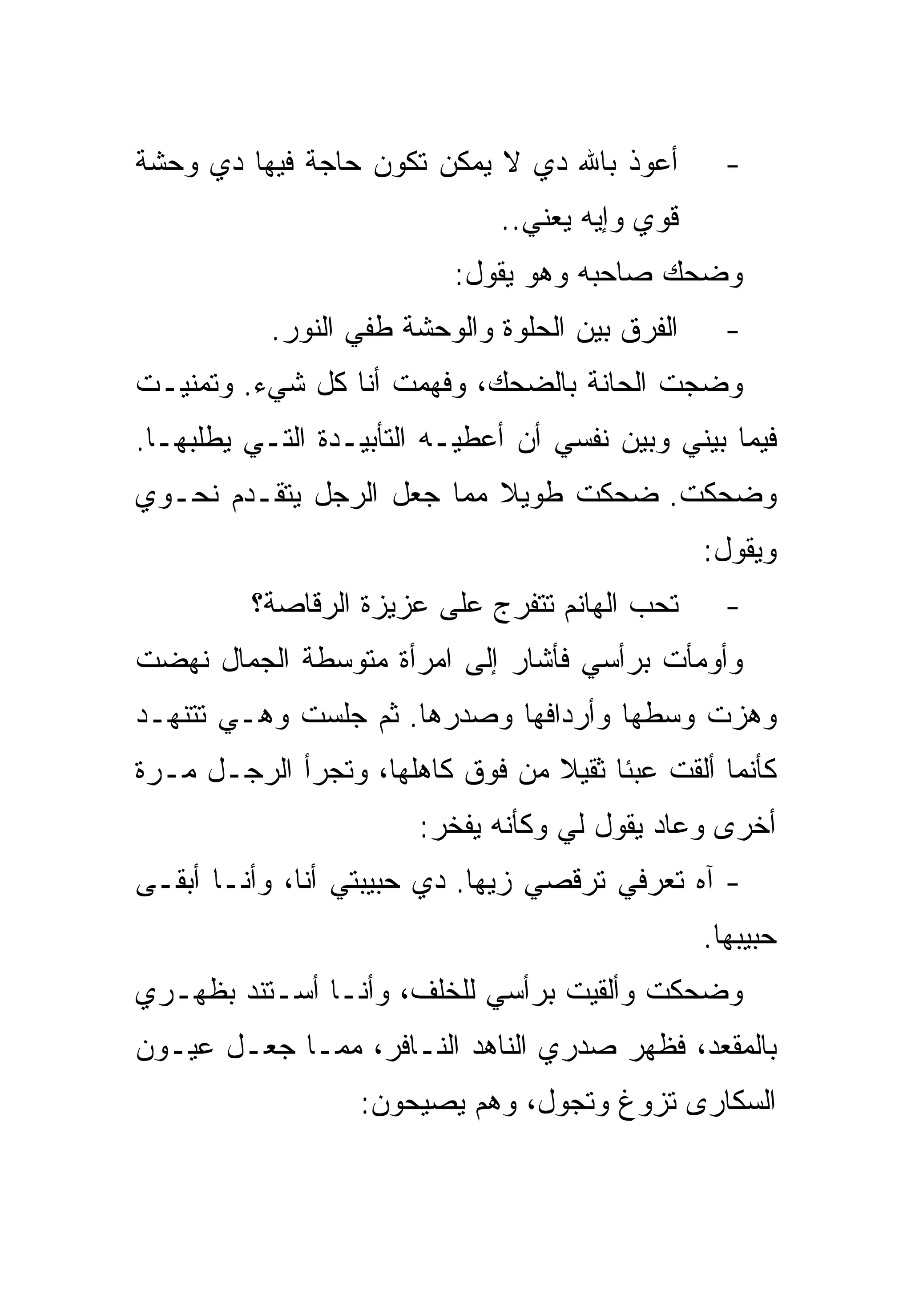 ‫ﺃﻋﻭﺫ ﺒﺎﷲ ﺩﻱ ﻻ ﻴﻤﻜﻥ ﺘﻜﻭﻥ ﺤﺎﺠﺔ ﻓﻴﻬﺎ ﺩﻱ ﻭﺤﺸﺔ‬          ‫-‬
                              ‫ﻗﻭﻱ ﻭﺇﻴﻪ ﻴﻌﻨﻲ..‬
                          ‫ﻭﻀﺤﻙ ﺼﺎﺤﺒﻪ ﻭﻫﻭ ﻴﻘﻭل:‬
           ‫ﺍﻟﻔﺭﻕ ﺒﻴﻥ ﺍﻟﺤﻠﻭﺓ ﻭﺍﻟﻭﺤﺸﺔ ﻁﻔﻲ ﺍﻟﻨﻭﺭ.‬     ‫-‬
‫ﻭﻀﺠﺕ ﺍﻟﺤﺎﻨﺔ ﺒﺎﻟﻀﺤﻙ، ﻭﻓﻬﻤﺕ ﺃﻨﺎ ﻜل ﺸﻲﺀ. ﻭﺘﻤﻨﻴـﺕ‬
‫ﻓﻴﻤﺎ ﺒﻴﻨﻲ ﻭﺒﻴﻥ ﻨﻔﺴﻲ ﺃﻥ ﺃﻋﻁﻴـﻪ ﺍﻟﺘﺄﺒﻴـﺩﺓ ﺍﻟﺘـﻲ ﻴﻁﻠﺒﻬـﺎ.‬
‫ﻭﻀﺤﻜﺕ. ﻀﺤﻜﺕ ﻁﻭﻴﻼ ﻤﻤﺎ ﺠﻌل ﺍﻟﺭﺠل ﻴﺘﻘـﺩﻡ ﻨﺤـﻭﻱ‬
                                                 ‫ﻭﻴﻘﻭل:‬
         ‫ﺘﺤﺏ ﺍﻟﻬﺎﻨﻡ ﺘﺘﻔﺭﺝ ﻋﻠﻰ ﻋﺯﻴﺯﺓ ﺍﻟﺭﻗﺎﺼﺔ؟‬       ‫-‬
‫ﻭﺃﻭﻤﺄﺕ ﺒﺭﺃﺴﻲ ﻓﺄﺸﺎﺭ ﺇﻟﻰ ﺍﻤﺭﺃﺓ ﻤﺘﻭﺴﻁﺔ ﺍﻟﺠﻤﺎل ﻨﻬﻀﺕ‬
‫ﻭﻫﺯﺕ ﻭﺴﻁﻬﺎ ﻭﺃﺭﺩﺍﻓﻬﺎ ﻭﺼﺩﺭﻫﺎ. ﺜﻡ ﺠﻠﺴﺕ ﻭﻫـﻲ ﺘﺘﻨﻬـﺩ‬
‫ﻜﺄﻨﻤﺎ ﺃﻟﻘﺕ ﻋﺒﺌﺎ ﺜﻘﻴﻼ ﻤﻥ ﻓﻭﻕ ﻜﺎﻫﻠﻬﺎ، ﻭﺘﺠﺭﺃ ﺍﻟﺭﺠـل ﻤـﺭﺓ‬
                       ‫ﺃﺨﺭﻯ ﻭﻋﺎﺩ ﻴﻘﻭل ﻟﻲ ﻭﻜﺄﻨﻪ ﻴﻔﺨﺭ:‬
‫- ﺁﻩ ﺘﻌﺭﻓﻲ ﺘﺭﻗﺼﻲ ﺯﻴﻬﺎ. ﺩﻱ ﺤﺒﻴﺒﺘﻲ ﺃﻨﺎ، ﻭﺃﻨـﺎ ﺃﺒﻘـﻰ‬
                                                 ‫ﺤﺒﻴﺒﻬﺎ.‬
‫ﻭﻀﺤﻜﺕ ﻭﺃﻟﻘﻴﺕ ﺒﺭﺃﺴﻲ ﻟﻠﺨﻠﻑ، ﻭﺃﻨـﺎ ﺃﺴـﺘﻨﺩ ﺒﻅﻬـﺭﻱ‬
‫ﺒﺎﻟﻤﻘﻌﺩ، ﻓﻅﻬﺭ ﺼﺩﺭﻱ ﺍﻟﻨﺎﻫﺩ ﺍﻟﻨـﺎﻓﺭ، ﻤﻤـﺎ ﺠﻌـل ﻋﻴـﻭﻥ‬
                  ‫ﺍﻟﺴﻜﺎﺭﻯ ﺘﺯﻭﻍ ﻭﺘﺠﻭل، ﻭﻫﻡ ﻴﺼﻴﺤﻭﻥ:‬
 