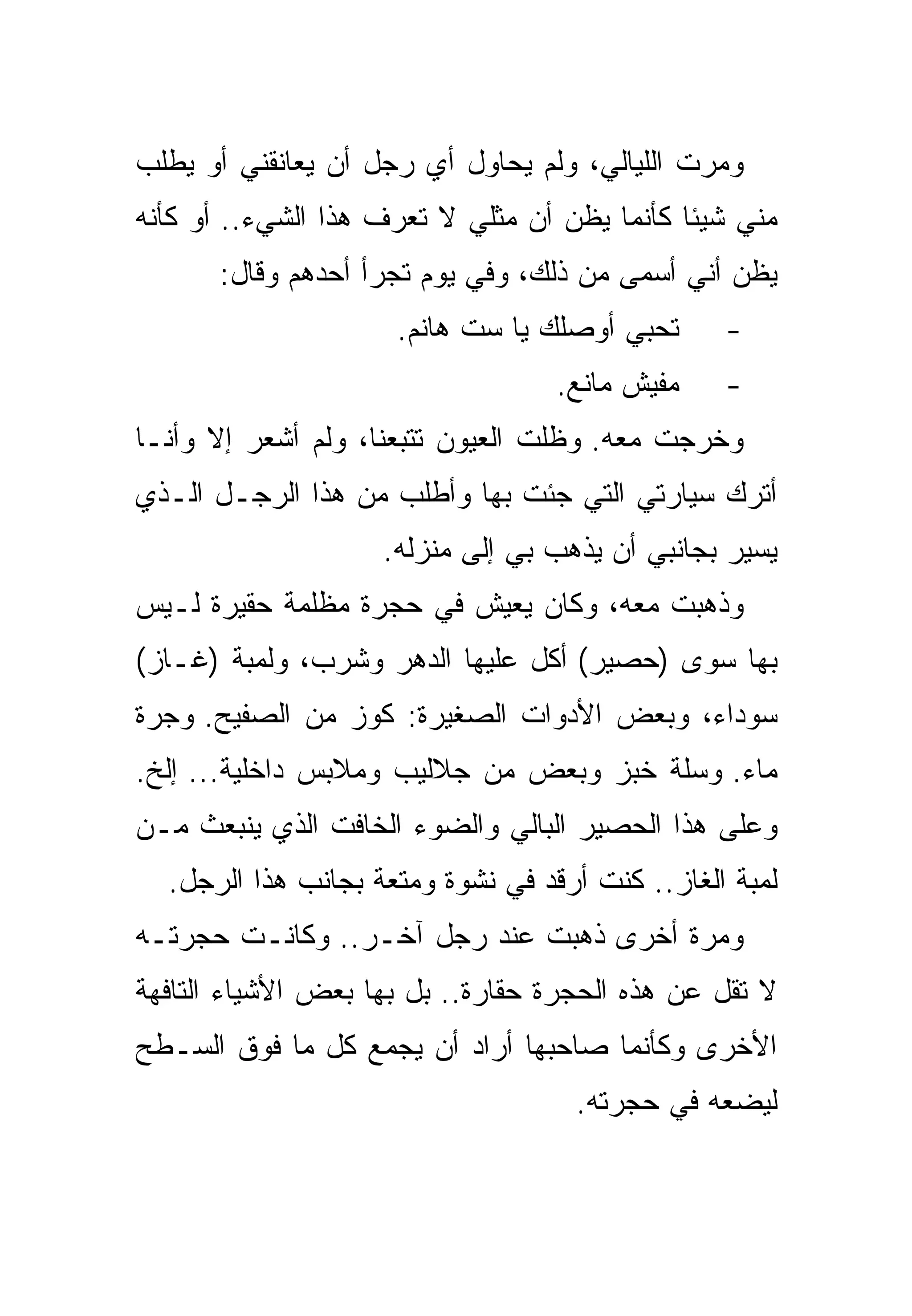 ‫ﻭﻤﺭﺕ ﺍﻟﻠﻴﺎﻟﻲ، ﻭﻟﻡ ﻴﺤﺎﻭل ﺃﻱ ﺭﺠل ﺃﻥ ﻴﻌﺎﻨﻘﻨﻲ ﺃﻭ ﻴﻁﻠﺏ‬
‫ﻤﻨﻲ ﺸﻴﺌﺎ ﻜﺄﻨﻤﺎ ﻴﻅﻥ ﺃﻥ ﻤﺜﻠﻲ ﻻ ﺘﻌﺭﻑ ﻫﺫﺍ ﺍﻟﺸﻲﺀ.. ﺃﻭ ﻜﺄﻨﻪ‬
      ‫ﻴﻅﻥ ﺃﻨﻲ ﺃﺴﻤﻰ ﻤﻥ ﺫﻟﻙ، ﻭﻓﻲ ﻴﻭﻡ ﺘﺠﺭﺃ ﺃﺤﺩﻫﻡ ﻭﻗﺎل:‬
                     ‫ﺘﺤﺒﻲ ﺃﻭﺼﻠﻙ ﻴﺎ ﺴﺕ ﻫﺎﻨﻡ.‬      ‫-‬
                                   ‫ﻤﻔﻴﺵ ﻤﺎﻨﻊ.‬    ‫-‬
‫ﻭﺨﺭﺠﺕ ﻤﻌﻪ. ﻭﻅﻠﺕ ﺍﻟﻌﻴﻭﻥ ﺘﺘﺒﻌﻨﺎ، ﻭﻟﻡ ﺃﺸﻌﺭ ﺇﻻ ﻭﺃﻨـﺎ‬
‫ﺃﺘﺭﻙ ﺴﻴﺎﺭﺘﻲ ﺍﻟﺘﻲ ﺠﺌﺕ ﺒﻬﺎ ﻭﺃﻁﻠﺏ ﻤﻥ ﻫﺫﺍ ﺍﻟﺭﺠـل ﺍﻟـﺫﻱ‬
                    ‫ﻴﺴﻴﺭ ﺒﺠﺎﻨﺒﻲ ﺃﻥ ﻴﺫﻫﺏ ﺒﻲ ﺇﻟﻰ ﻤﻨﺯﻟﻪ.‬
‫ﻭﺫﻫﺒﺕ ﻤﻌﻪ، ﻭﻜﺎﻥ ﻴﻌﻴﺵ ﻓﻲ ﺤﺠﺭﺓ ﻤﻅﻠﻤﺔ ﺤﻘﻴﺭﺓ ﻟـﻴﺱ‬
‫ﺒﻬﺎ ﺴﻭﻯ )ﺤﺼﻴﺭ( ﺃﻜل ﻋﻠﻴﻬﺎ ﺍﻟﺩﻫﺭ ﻭﺸﺭﺏ، ﻭﻟﻤﺒﺔ )ﻏـﺎﺯ(‬
‫ﺴﻭﺩﺍﺀ، ﻭﺒﻌﺽ ﺍﻷﺩﻭﺍﺕ ﺍﻟﺼﻐﻴﺭﺓ: ﻜﻭﺯ ﻤﻥ ﺍﻟﺼﻔﻴﺢ. ﻭﺠﺭﺓ‬
‫ﻤﺎﺀ. ﻭﺴﻠﺔ ﺨﺒﺯ ﻭﺒﻌﺽ ﻤﻥ ﺠﻼﻟﻴﺏ ﻭﻤﻼﺒﺱ ﺩﺍﺨﻠﻴﺔ... ﺇﻟﺦ.‬
‫ﻭﻋﻠﻰ ﻫﺫﺍ ﺍﻟﺤﺼﻴﺭ ﺍﻟﺒﺎﻟﻲ ﻭﺍﻟﻀﻭﺀ ﺍﻟﺨﺎﻓﺕ ﺍﻟﺫﻱ ﻴﻨﺒﻌﺙ ﻤـﻥ‬
  ‫ﻟﻤﺒﺔ ﺍﻟﻐﺎﺯ.. ﻜﻨﺕ ﺃﺭﻗﺩ ﻓﻲ ﻨﺸﻭﺓ ﻭﻤﺘﻌﺔ ﺒﺠﺎﻨﺏ ﻫﺫﺍ ﺍﻟﺭﺠل.‬
‫ﻭﻤﺭﺓ ﺃﺨﺭﻯ ﺫﻫﺒﺕ ﻋﻨﺩ ﺭﺠل ﺁﺨـﺭ.. ﻭﻜﺎﻨـﺕ ﺤﺠﺭﺘـﻪ‬
‫ﻻ ﺘﻘل ﻋﻥ ﻫﺫﻩ ﺍﻟﺤﺠﺭﺓ ﺤﻘﺎﺭﺓ.. ﺒل ﺒﻬﺎ ﺒﻌﺽ ﺍﻷﺸﻴﺎﺀ ﺍﻟﺘﺎﻓﻬﺔ‬
‫ﺍﻷﺨﺭﻯ ﻭﻜﺄﻨﻤﺎ ﺼﺎﺤﺒﻬﺎ ﺃﺭﺍﺩ ﺃﻥ ﻴﺠﻤﻊ ﻜل ﻤﺎ ﻓﻭﻕ ﺍﻟﺴـﻁﺢ‬
                                    ‫ﻟﻴﻀﻌﻪ ﻓﻲ ﺤﺠﺭﺘﻪ.‬
 