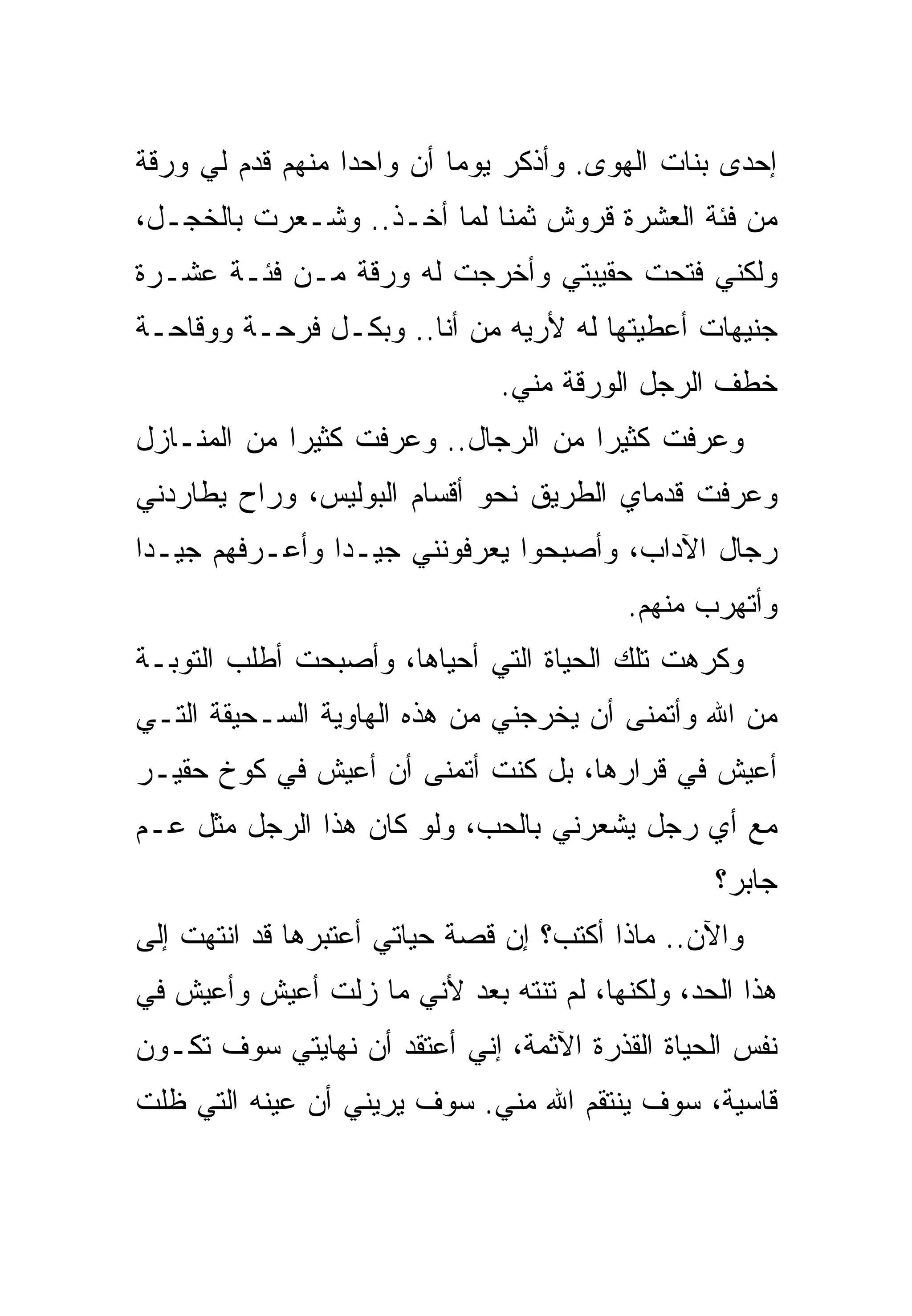 ‫ﺇﺤﺩﻯ ﺒﻨﺎﺕ ﺍﻟﻬﻭﻯ. ﻭﺃﺫﻜﺭ ﻴﻭﻤﺎ ﺃﻥ ﻭﺍﺤﺩﺍ ﻤﻨﻬﻡ ﻗﺩﻡ ﻟﻲ ﻭﺭﻗﺔ‬
‫ﻤﻥ ﻓﺌﺔ ﺍﻟﻌﺸﺭﺓ ﻗﺭﻭﺵ ﺜﻤﻨﺎ ﻟﻤﺎ ﺃﺨـﺫ.. ﻭﺸـﻌﺭﺕ ﺒﺎﻟﺨﺠـل،‬
‫ﻭﻟﻜﻨﻲ ﻓﺘﺤﺕ ﺤﻘﻴﺒﺘﻲ ﻭﺃﺨﺭﺠﺕ ﻟﻪ ﻭﺭﻗﺔ ﻤـﻥ ﻓﺌـﺔ ﻋﺸـﺭﺓ‬
‫ﺠﻨﻴﻬﺎﺕ ﺃﻋﻁﻴﺘﻬﺎ ﻟﻪ ﻷﺭﻴﻪ ﻤﻥ ﺃﻨﺎ.. ﻭﺒﻜـل ﻓﺭﺤـﺔ ﻭﻭﻗﺎﺤـﺔ‬
                              ‫ﺨﻁﻑ ﺍﻟﺭﺠل ﺍﻟﻭﺭﻗﺔ ﻤﻨﻲ.‬
‫ﻭﻋﺭﻓﺕ ﻜﺜﻴﺭﺍ ﻤﻥ ﺍﻟﺭﺠﺎل.. ﻭﻋﺭﻓﺕ ﻜﺜﻴﺭﺍ ﻤﻥ ﺍﻟﻤﻨـﺎﺯل‬
‫ﻭﻋﺭﻓﺕ ﻗﺩﻤﺎﻱ ﺍﻟﻁﺭﻴﻕ ﻨﺤﻭ ﺃﻗﺴﺎﻡ ﺍﻟﺒﻭﻟﻴﺱ، ﻭﺭﺍﺡ ﻴﻁﺎﺭﺩﻨﻲ‬
‫ﺭﺠﺎل ﺍﻵﺩﺍﺏ، ﻭﺃﺼﺒﺤﻭﺍ ﻴﻌﺭﻓﻭﻨﻨﻲ ﺠﻴـﺩﺍ ﻭﺃﻋـﺭﻓﻬﻡ ﺠﻴـﺩﺍ‬
                                         ‫ﻭﺃﺘﻬﺭﺏ ﻤﻨﻬﻡ.‬
‫ﻭﻜﺭﻫﺕ ﺘﻠﻙ ﺍﻟﺤﻴﺎﺓ ﺍﻟﺘﻲ ﺃﺤﻴﺎﻫﺎ، ﻭﺃﺼﺒﺤﺕ ﺃﻁﻠﺏ ﺍﻟﺘﻭﺒـﺔ‬
‫ﻤﻥ ﺍﷲ ﻭﺃﺘﻤﻨﻰ ﺃﻥ ﻴﺨﺭﺠﻨﻲ ﻤﻥ ﻫﺫﻩ ﺍﻟﻬﺎﻭﻴﺔ ﺍﻟﺴـﺤﻴﻘﺔ ﺍﻟﺘـﻲ‬
‫ﺃﻋﻴﺵ ﻓﻲ ﻗﺭﺍﺭﻫﺎ، ﺒل ﻜﻨﺕ ﺃﺘﻤﻨﻰ ﺃﻥ ﺃﻋﻴﺵ ﻓﻲ ﻜﻭﺥ ﺤﻘﻴـﺭ‬
‫ﻤﻊ ﺃﻱ ﺭﺠل ﻴﺸﻌﺭﻨﻲ ﺒﺎﻟﺤﺏ، ﻭﻟﻭ ﻜﺎﻥ ﻫﺫﺍ ﺍﻟﺭﺠل ﻤﺜل ﻋـﻡ‬
                                                ‫ﺠﺎﺒﺭ؟‬
‫ﻭﺍﻵﻥ.. ﻤﺎﺫﺍ ﺃﻜﺘﺏ؟ ﺇﻥ ﻗﺼﺔ ﺤﻴﺎﺘﻲ ﺃﻋﺘﺒﺭﻫﺎ ﻗﺩ ﺍﻨﺘﻬﺕ ﺇﻟﻰ‬
‫ﻫﺫﺍ ﺍﻟﺤﺩ، ﻭﻟﻜﻨﻬﺎ، ﻟﻡ ﺘﻨﺘﻪ ﺒﻌﺩ ﻷﻨﻲ ﻤﺎ ﺯﻟﺕ ﺃﻋﻴﺵ ﻭﺃﻋﻴﺵ ﻓﻲ‬
‫ﻨﻔﺱ ﺍﻟﺤﻴﺎﺓ ﺍﻟﻘﺫﺭﺓ ﺍﻵﺜﻤﺔ، ﺇﻨﻲ ﺃﻋﺘﻘﺩ ﺃﻥ ﻨﻬﺎﻴﺘﻲ ﺴﻭﻑ ﺘﻜـﻭﻥ‬
‫ﻗﺎﺴﻴﺔ، ﺴﻭﻑ ﻴﻨﺘﻘﻡ ﺍﷲ ﻤﻨﻲ. ﺴﻭﻑ ﻴﺭﻴﻨﻲ ﺃﻥ ﻋﻴﻨﻪ ﺍﻟﺘﻲ ﻅﻠﺕ‬
 